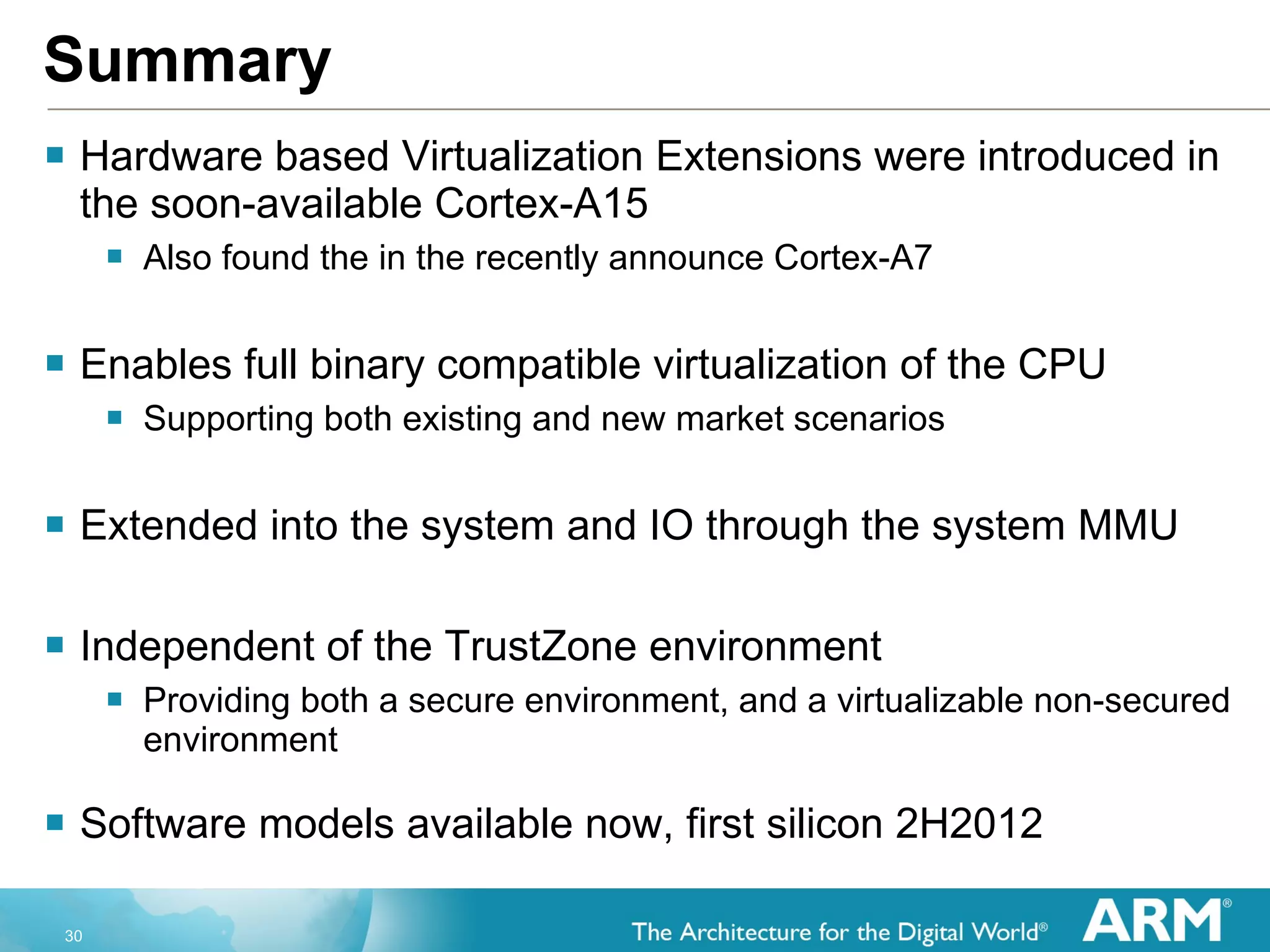Summary Hardware based Virtualization Extensions were introduced in the soon-available Cortex-A15 Also found the in the recently announce Cortex-A7 Enables full binary compatible virtualization of the CPU Supporting both existing and new market scenarios Extended into the system and IO through the system MMU Independent of the TrustZone environment Providing both a secure environment, and a virtualizable non-secured environment Software models available now, first silicon 2H2012 