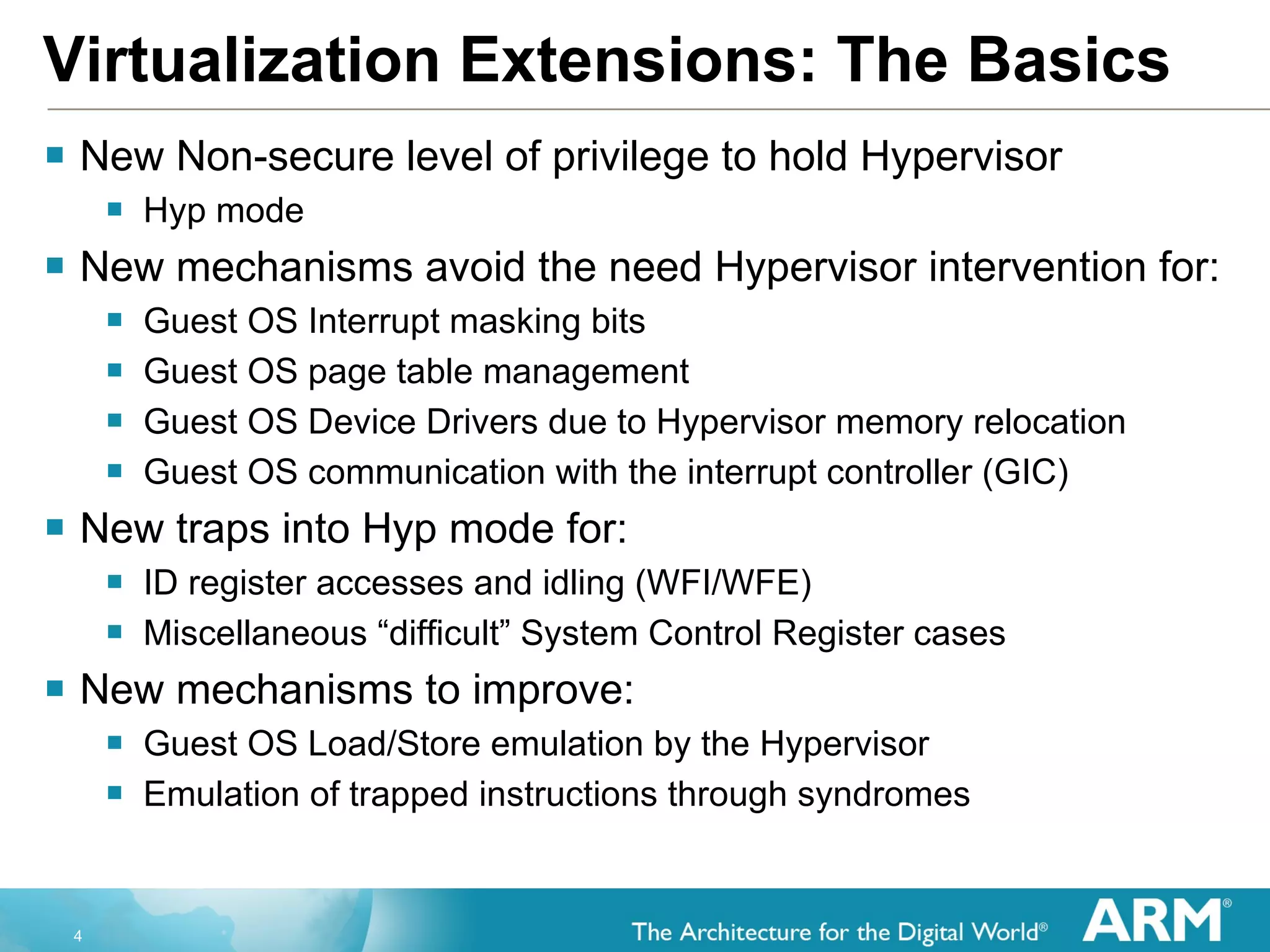 Virtualization Extensions: The Basics New Non-secure level of privilege to hold Hypervisor Hyp mode New mechanisms avoid the need Hypervisor intervention for: Guest OS Interrupt masking bits Guest OS page table management Guest OS Device Drivers due to Hypervisor memory relocation Guest OS communication with the interrupt controller (GIC) New traps into Hyp mode for: ID register accesses and idling (WFI/WFE) Miscellaneous “difficult” System Control Register cases New mechanisms to improve: Guest OS Load/Store emulation by the Hypervisor Emulation of trapped instructions through syndromes 