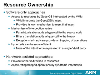 Resource Ownership Software-only approaches Access to resources by GuestOS intercepted by the VMM VMM interprets the GuestOS’s intent Provides its own mechanism to meet that intent  Mechanism of interception varies Paravirtualisation adds a hypercall to the source code Binary translation adds a hypercall to the binary Exceptions in Hardware provide an trapping of operations Hypercalls can be more efficient More of the intent to be expressed in a single VMM entry Hardware assisted approaches: Provide further indirection to resources Accelerating trapped operations by syndrome information 