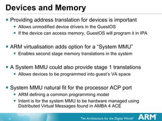 Devices and Memory Providing address translation for devices is important Allows unmodified device drivers in the GuestOS If the device can access memory, GuestOS will program it in IPA ARM virtualisation adds option for a “System MMU” Enables second stage memory translations in the system A System MMU could also provide stage 1 translations Allows devices to be programmed into guest’s VA space  System MMU natural fit for the processor ACP port  ARM defining a common programming model Intent is for the system MMU to be hardware managed using Distributed Virtual Messages found in AMBA 4 ACE  