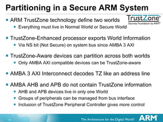 Partitioning in a Secure ARM System ARM TrustZone technology define two worlds Everything must live in Normal World or Secure World TrustZone-Enhanced processor exports World Information Via NS bit (Not Secure) on system bus since AMBA 3 AXI TrustZone-Aware devices can partition across both worlds Only AMBA AXI compatible devices can be TrustZone-aware AMBA 3 AXI Interconnect decodes TZ like an address line AMBA AHB and APB do not contain TrustZone information AHB and APB devices live in only one World Groups of peripherals can be managed from bus interface Inclusion of TrustZone Peripheral Controller gives more control 