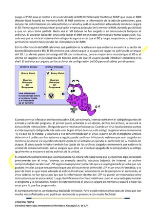 UPDATING PEOPLE
Derechos Reservados Entrenamiento Informático Avanzado S.A. de C.V.
Luego,el POSTpasa el control a otra subrutinade laROM BIOSllamada"bootstrap ROM" que copia el MBR
(Master Boot Record) en memoria RAM. El MBR contiene la información de la tabla de particiones, para
conocerlas delimitacionesde cadapartición,sutamañoy cuál esla particiónactivadesde donde se cargará
el SO.Vemosque eneste puntoel procesadorempiezaaejecutarde lamemoria RAM,dandola posibilidad
a que un virus tome partida. Hasta acá el SO todavía no fue cargado y en consecuencia tampoco el
antivirus. El accionar típico del virus sería copiar el MBR en un sector alternativo y tomar su posición. Así,
cada vezque se inicie el sistemael viruslograrácargarse antesque el SO y luego, respetando su deseo por
permanecer oculto hará ejecutar las instrucciones del MBR.
Con lainformacióndel MBR sabremos qué partición es la activa y en que sector se encuentra su sector de
booteo(bootrecordo BR).El BR contiene unasubrutinaque se ocupará de cargar los archivos de arranque
del SO. Los demás pasos de la carga del SO son irrelevantes, pero es importante recordar que el SO es el
último en cargarse en la secuencia de booteo antes de que el usuario pueda introducir comandos en la
shell. El antivirus es cargado por los archivos de configuración del SO personalizables por el usuario.
Cuandoun virusinfectaunarchivoejecutable.EXE,porejemplo,intentarastrearenel códigolospuntos de
entrada y salida del programa. El primer punto señalado es en donde, dentro del archivo, se iniciará la
ejecuciónde instrucciones.El segundopuntoresultaserloopuesto.Cuandounviruslocalizaambos puntos
escribe supropiocódigoantes de cada uno.Segúnel tipode virus,este código cargará el virus en memoria
–si es que no lo estaba- y apuntará a esa zona infectada con el virus. A partir de ahí el programa virósico
determinará cuáles son las acciones a seguir: puede continuar infectando archivos que sean cargados en
memoria,ocultarse si esque detectalapresenciade un antivirus o ejecutar el contenido de su módulo de
ataque. El virus puede infectar también las copias de los archivos cargados en memoria que están en la
unidad de almacenamiento. Así se asegura que ante un eventual apagado de la computadora su código
igualmente se encuentra en los archivos de la unidad.
Es importante comprenderque lacomputadorano estará infectada hasta que ejecutemos algo parasitado
previamente con el virus. Veamos un ejemplo sencillo: nosotros bajamos de Internet un archivo
comprimido(conlaextensión.ZIPsegún el uso popular) sabiendo que es un programa de prueba que nos
gustaría instalar.Lo que nosabemosesque uno de losarchivosdentrodel .ZIP es un virus informático, y lo
peor de todo es que viene adosado al archivo Install.exe. Al momento de descomprimir el contenido, el
virus todavía no fue ejecutado (ya que la información dentro del .ZIP no puede ser reconocida como
instruccionesporel procesador).Luegoidentificamosel archivoInstall.exe como el necesario para instalar
el programa y loejecutamos.Recién en este momento el virus se cargará en memoria y pasará a hacer las
cosas para lo que fue programado.
El ejemploanterior es un modo muy básico de infección. Pero existen otros tantos tipos de virus que son
mucho más sofisticados y no podrá ser reconocida su presencia con mucha facilidad.
 