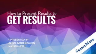 How to Present Results to
GET RESULTS
// PRESENTED BY:
Lea Pica, Search Discovery
SearchLove 2016
 