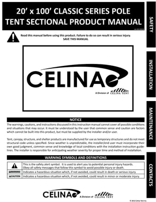20’ x 100’ CLASSIC SERIES POLE 
TENT SECTIONAL PRODUCT MANUAL 
Read this manual before using this product. Failure to do so can result in serious injury. 
ver.20130628 
© 2013 Celina Tent Inc. 
SAVE THIS MANUAL 
NOTICE 
The warnings, cautions, and instructions discussed in this instruction manual cannot cover all possible conditions 
and situations that may occur. It must be understood by the user that common sense and caution are factors 
which cannot be built into this product, but must be supplied by the installer and/or user. 
Tent, canopy, structure, and shelter products are manufactured for use as temporary structures and do not meet 
structural code unless specified. Since weather is unpredictable, the installer/end user must incorporate their 
own good judgment, common sense and knowledge of local conditions with the installation instruction guide-lines. 
The installer is responsible for anticipating weather severity for proper time and method of installation. 
WARNING SYMBOLS AND DEFINITIONS 
This is the safety alert symbol. It is used to alert you to potential personal injury hazards. 
Obey all safety messages that follow this symbol to avoid possible injury or death. 
Indicates a hazardous situation which, if not avoided, could result in death or serious injury. 
Indicates a hazardous situation which, if not avoided, could result in minor or moderate injury. 
A Division of 
SAFETY INSTALLATION MAINTENANCE CONTACTS 
A Division of 
 