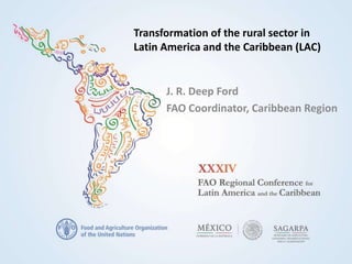 Transformation of the rural sector in
Latin America and the Caribbean (LAC)
J. R. Deep Ford
FAO Coordinator, Caribbean Region
 