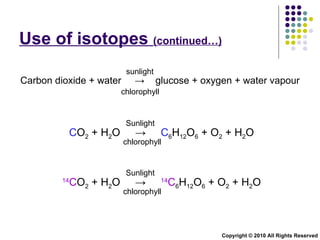 Use of isotopes  (continued…) Copyright © 2010 All Rights Reserved sunlight chlorophyll Carbon dioxide + water  ->  glucose + oxygen + water vapour C O 2  + H 2 O  ->  C 6 H 12 O 6  + O 2  +  H 2 O   Sunlight  chlorophyll  14 C O 2  + H 2 O  ->  14 C 6 H 12 O 6  + O 2  +  H 2 O   Sunlight  chlorophyll  