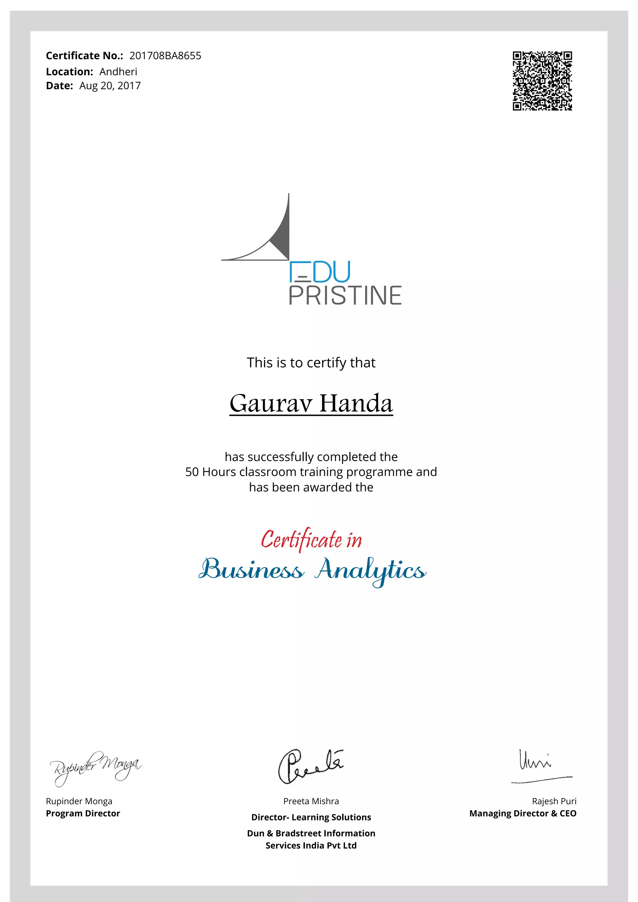 Certificate No.: 201708BA8655
Location: Andheri
Date: Aug 20, 2017
This is to certify that
Gaurav Handa
has successfully completed the
50 Hours classroom training programme and
has been awarded the
Certificate in
Business Analytics
Rupinder Monga
Program Director
Preeta Mishra
Director- Learning Solutions
Dun & Bradstreet Information
Services India Pvt Ltd
Rajesh Puri
Managing Director & CEO
Powered by TCPDF (www.tcpdf.org)
 