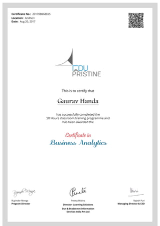 Certificate No.: 201708BA8655
Location: Andheri
Date: Aug 20, 2017
This is to certify that
Gaurav Handa
has successfully completed the
50 Hours classroom training programme and
has been awarded the
Certificate in
Business Analytics
Rupinder Monga
Program Director
Preeta Mishra
Director- Learning Solutions
Dun & Bradstreet Information
Services India Pvt Ltd
Rajesh Puri
Managing Director & CEO
Powered by TCPDF (www.tcpdf.org)
 