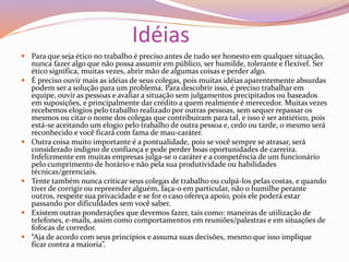 Idéias
 Para que seja ético no trabalho é preciso antes de tudo ser honesto em qualquer situação,
nunca fazer algo que não possa assumir em público, ser humilde, tolerante e flexível. Ser
ético significa, muitas vezes, abrir mão de algumas coisas e perder algo.
 É preciso ouvir mais as idéias de seus colegas, pois muitas idéias aparentemente absurdas
podem ser a solução para um problema. Para descobrir isso, é preciso trabalhar em
equipe, ouvir as pessoas e avaliar a situação sem julgamentos precipitados ou baseados
em suposições, e principalmente dar crédito a quem realmente é merecedor. Muitas vezes
recebemos elogios pelo trabalho realizado por outras pessoas, sem sequer repassar os
mesmos ou citar o nome dos colegas que contribuíram para tal, e isso é ser antiético, pois
está-se aceitando um elogio pelo trabalho de outra pessoa e, cedo ou tarde, o mesmo será
reconhecido e você ficará com fama de mau-caráter.
 Outra coisa muito importante é a pontualidade, pois se você sempre se atrasar, será
considerado indigno de confiança e pode perder boas oportunidades de carreira.
Infelizmente em muitas empresas julga-se o caráter e a competência de um funcionário
pelo cumprimento de horário e não pela sua produtividade ou habilidades
técnicas/gerenciais.
 Tente também nunca criticar seus colegas de trabalho ou culpá-los pelas costas, e quando
tiver de corrigir ou repreender alguém, faça-o em particular, não o humilhe perante
outros, respeite sua privacidade e se for o caso ofereça apoio, pois ele poderá estar
passando por dificuldades sem você saber.
 Existem outras ponderações que devemos fazer, tais como: maneiras de utilização de
telefones, e-mails, assim como comportamentos em reuniões/palestras e em situações de
fofocas de corredor.
 “Aja de acordo com seus princípios e assuma suas decisões, mesmo que isso implique
ficar contra a maioria”.
 