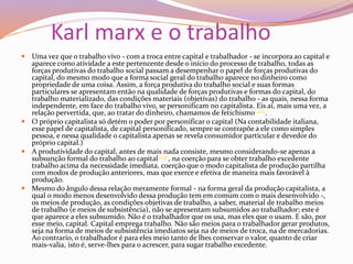 Karl marx e o trabalho
 Uma vez que o trabalho vivo - com a troca entre capital e trabalhador - se incorpora ao capital e
aparece como atividade a este pertencente desde o início do processo de trabalho, todas as
forças produtivas do trabalho social passam a desempenhar o papel de forças produtivas do
capital, do mesmo modo que a forma social geral do trabalho aparece no dinheiro como
propriedade de uma coisa. Assim, a força produtiva do trabalho social e suas formas
particulares se apresentam então na qualidade de forças produtivas e formas do capital, do
trabalho materializado, das condições materiais (objetivas) do trabalho - as quais, nessa forma
independente, em face do trabalho vivo, se personificam no capitalista. Eis aí, mais uma vez, a
relação pervertida, que, ao tratar do dinheiro, chamamos de fetichismo(122).
 O próprio capitalista só detém o poder por personificar o capital (Na contabilidade italiana,
esse papel de capitalista, de capital personificado, sempre se contrapõe a ele como simples
pessoa, e nessa qualidade o capitalista apenas se revela consumidor particular e devedor do
próprio capital.)
 A produtividade do capital, antes de mais nada consiste, mesmo considerando-se apenas a
subsunção formal do trabalho ao capital(123), na coerção para se obter trabalho excedente
trabalho acima da necessidade imediata, coerção que o modo capitalista de produção partilha
com modos de produção anteriores, mas que exerce e efetiva de maneira mais favorável à
produção.
 Mesmo do ângulo dessa relação meramente formal - na forma geral da produção capitalista, a
qual o modo menos desenvolvido dessa produção tem em comum com o mais desenvolvido -,
os meios de produção, as condições objetivas de trabalho, a saber, material de trabalho meios
de trabalho (e meios de subsistência), não se apresentam subsumidos ao trabalhador; este é
que aparece a eles subsumido. Não é o trabalhador que os usa, mas eles que o usam. E são, por
esse meio, capital. Capital emprega trabalho. Não são meios para o trabalhador gerar produtos,
seja na forma de meios de subsistência imediatos seja na de meios de troca, na de mercadorias.
Ao contrario, o trabalhador é para eles meio tanto de lhes conservar o valor, quanto de criar
mais-valia, isto é, serve-lhes para o acrescer, para sugar trabalho excedente.
 