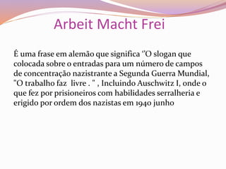 Arbeit Macht Frei
É uma frase em alemão que significa ‘’O slogan que
colocada sobre o entradas para um número de campos
de concentração nazistrante a Segunda Guerra Mundial,
"O trabalho faz livre . " , Incluindo Auschwitz I, onde o
que fez por prisioneiros com habilidades serralheria e
erigido por ordem dos nazistas em 1940 junho
 