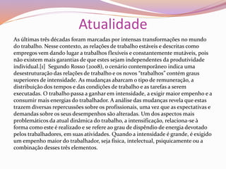 Atualidade
As últimas três décadas foram marcadas por intensas transformações no mundo
do trabalho. Nesse contexto, as relações de trabalho estáveis e descritas como
empregos vem dando lugar a trabalhos flexíveis e constantemente mutáveis, pois
não existem mais garantias de que estes sejam independentes da produtividade
individual.[1] Segundo Rosso (2008), o cenário contemporâneo indica uma
desestruturação das relações de trabalho e os novos “trabalhos” contém graus
superiores de intensidade. As mudanças abarcam o tipo de remuneração, a
distribuição dos tempos e das condições de trabalho e as tarefas a serem
executadas. O trabalho passa a ganhar em intensidade, a exigir maior empenho e a
consumir mais energias do trabalhador. A análise das mudanças revela que estas
trazem diversas repercussões sobre os profissionais, uma vez que as expectativas e
demandas sobre os seus desempenhos são alteradas. Um dos aspectos mais
problemáticos da atual dinâmica do trabalho, a intensificação, relaciona-se à
forma como este é realizado e se refere ao grau de dispêndio de energia devotado
pelos trabalhadores, em suas atividades. Quando a intensidade é grande, é exigido
um empenho maior do trabalhador, seja física, intelectual, psiquicamente ou a
combinação desses três elementos.
 