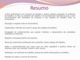 Resumo
A ética profissional é um conjunto de atitudes e valores positivos aplicados no ambiente
de trabalho. A ética no ambiente de trabalho é de fundamental importância para o bom
funcionamento das atividades da empresa e das relações de trabalho entre os
funcionários.
Educação e respeito entre os funcionários;
Cooperação e atitudes que visam à ajuda aos colegas de trabalho;
Divulgação de conhecimentos que possam melhorar o desempenho das atividades
realizadas na empresa;
Respeito à hierarquia dentro da empresa;
Busca de crescimento profissional sem prejudicar outros colegas de trabalho;
Ações e comportamentos que visam criar um clima agradável e positivo dentro da
empresa como, por exemplo, manter o bom humor;
Realização, em ambiente de trabalho, apenas de tarefas relacionadas ao trabalho;
Respeito às regras e normas da empresa.
 