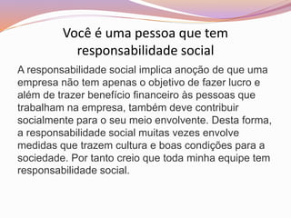 Você é uma pessoa que tem
responsabilidade social
A responsabilidade social implica anoção de que uma
empresa não tem apenas o objetivo de fazer lucro e
além de trazer benefício financeiro às pessoas que
trabalham na empresa, também deve contribuir
socialmente para o seu meio envolvente. Desta forma,
a responsabilidade social muitas vezes envolve
medidas que trazem cultura e boas condições para a
sociedade. Por tanto creio que toda minha equipe tem
responsabilidade social.
 