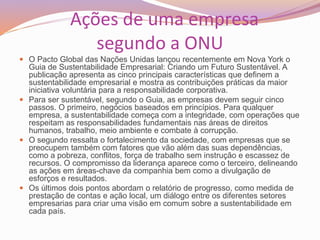 Ações de uma empresa
segundo a ONU
 O Pacto Global das Nações Unidas lançou recentemente em Nova York o
Guia de Sustentabilidade Empresarial: Criando um Futuro Sustentável. A
publicação apresenta as cinco principais características que definem a
sustentabilidade empresarial e mostra as contribuições práticas da maior
iniciativa voluntária para a responsabilidade corporativa.
 Para ser sustentável, segundo o Guia, as empresas devem seguir cinco
passos. O primeiro, negócios baseados em princípios. Para qualquer
empresa, a sustentabilidade começa com a integridade, com operações que
respeitam as responsabilidades fundamentais nas áreas de direitos
humanos, trabalho, meio ambiente e combate à corrupção.
 O segundo ressalta o fortalecimento da sociedade, com empresas que se
preocupem também com fatores que vão além das suas dependências,
como a pobreza, conflitos, força de trabalho sem instrução e escassez de
recursos. O compromisso da liderança aparece como o terceiro, delineando
as ações em áreas-chave da companhia bem como a divulgação de
esforços e resultados.
 Os últimos dois pontos abordam o relatório de progresso, como medida de
prestação de contas e ação local, um diálogo entre os diferentes setores
empresarias para criar uma visão em comum sobre a sustentabilidade em
cada país.
 