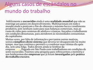 Alguns casos de escândalos no
mundo do trabalho
Infelizmente a escravidão ainda é uma realidade mundial que não se
restringe aos países em desenvolvimento. Multinacionais em todo o
mundo ainda a praticam a fim de obterem o máximo lucro e rendimento
produtivo, sem nenhum custo para suas balanças comerciais, mas ao
custo de vidas para centenas de adultos e crianças, forçados a trabalharem
em condições desumanas, para atenderem às necessidades consumistas
do capitalismo.
Muitas vezes, por falta de informação e por tantos outros motivos,
somos cúmplices deste sistema que deveria ter desaparecido há muito
tempo, mas que continua a persistir e a condenar suas vítimas dia após
dia, sem uma folga. Todos devem ainda se lembrar da
empresaZara, flagrada em São Paulo com trabalhadores em condições de
semi-escravidão. Fizemos uma pesquisa para refrescarmos a memória e
nos lembrarmos das empresas que já foram investigadas pela prática
do trabalho escravo.
 