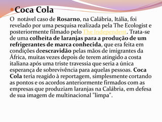 Coca Cola
O notável caso de Rosarno, na Calábria, Itália, foi
revelado por uma pesquisa realizada pela The Ecologist e
posteriormente filmado pelo The Independent. Trata-se
de uma colheita de laranjas para a produção de um
refrigerantes de marca conhecida, que era feita em
condições deescravidão pelas mãos de imigrantes da
África, muitas vezes depois de terem atingido a costa
italiana após uma triste travessia que seria a única
esperança de sobrevivência para aquelas pessoas. Coca
Cola teria reagido à reportagem, simplesmente cortando
as pontos e os acordos anteriormente firmados com as
empresas que produziam laranjas na Calábria, em defesa
de sua imagem de multinacional "limpa".
 