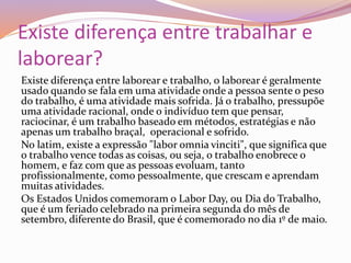 Existe diferença entre trabalhar e
laborear?
Existe diferença entre laborear e trabalho, o laborear é geralmente
usado quando se fala em uma atividade onde a pessoa sente o peso
do trabalho, é uma atividade mais sofrida. Já o trabalho, pressupõe
uma atividade racional, onde o indivíduo tem que pensar,
raciocinar, é um trabalho baseado em métodos, estratégias e não
apenas um trabalho braçal, operacional e sofrido.
No latim, existe a expressão "labor omnia vinciti", que significa que
o trabalho vence todas as coisas, ou seja, o trabalho enobrece o
homem, e faz com que as pessoas evoluam, tanto
profissionalmente, como pessoalmente, que crescam e aprendam
muitas atividades.
Os Estados Unidos comemoram o Labor Day, ou Dia do Trabalho,
que é um feriado celebrado na primeira segunda do mês de
setembro, diferente do Brasil, que é comemorado no dia 1º de maio.
 