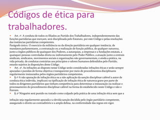 Códigos de ética para
trabalhadores.
 Art. 1º. A conduta de todos os filiados ao Partido dos Trabalhadores, independentemente das
funções partidárias que exerçam, será disciplinada pelo Estatuto, por este Código e pelas resoluções
das instâncias partidárias competentes.
Parágrafo único. O exercício da militância ou da direção partidária em qualquer instância, de
mandatos parlamentares, a contratação ou a realização de função pública, de qualquer natureza,
junto a órgãos públicos de quaisquer dos Poderes, a autarquias, a empresas e a fundações estatais, a
quaisquer pessoas controladas direta ou indiretamente pelo Poder Público, a atuação junto a centrais
sindicais, sindicatos, movimentos sociais e organizações não governamentais, e ainda a prática, na
vida privada, de condutas contrárias aos princípios e valores humanos defendidos pelo Partido,
estarão sujeitos às disposições deste Código.
 Art. 2º. As infrações ao disposto nesse Código serão consideradas infrações éticas e serão sempre
apuradas e punidas de forma objetiva e transparente por meio de procedimentos disciplinares
regularmente instaurados pelos órgãos partidários competentes.
 § 1º A não apuração de infração ética ou a não aplicação da sanção disciplinar cabível a autor de
conduta ética indevida, implicará na tipificação de infração ética de natureza grave por parte de
todos os dirigentes partidários que tinham competência para determinar a instauração ou realizar o
processamento do procedimento disciplinar cabível na forma do estabelecido neste Código e não o
fizeram.
 § 2º Ninguém será punido ou tratado como culpado pela prática de uma infração ética sem que a
infração seja regularmente apurada e a devida sanção decidida pelo órgão partidário competente,
assegurado o direito ao contraditório e a ampla defesa, na conformidade das regras em vigor.
 
