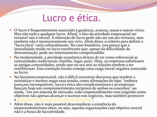 Lucro e ética.
 O lucro é frequentemente associado à ganância, avareza, usura e outros vícios.
Mas não todo e qualquer lucro. Afinal, o fato da atividade empresarial ser
rentável não é imoral. A obtenção de lucro pode não ser um ato virtuoso, mas
também não é necessariamente um vício. Além disso, o critério para definir o
“lucro ético” varia culturalmente. No caso brasileiro, nos parece que a
imoralidade reside no lucro exorbitante que, apesar da dificuldade de
determinação, pode ser minimamente compreendido.
 Na modernidade, a atividade econômica deixou de ter como referencial as
comunidades tradicionais (família, lugar, país). Hoje, as empresas substituem
as antigas comunidades, sendo que no seu seio as relações tendem a ser
conflituosas. Esta transição trouxe consigo uma carga moral negativa associada
ao lucro.
 Na literatura empresarial, não é difícil encontrar discursos que tendem a
minimizar e mesmo negar essa tensão, como afirmações do tipo: “embora
pareçam incompatíveis, lucro e ética são complementares e as empresas
buscam hoje um comprometimento recíproco de ambos os conceitos”, ou
ainda, “em um sistema de mercado, todo empreendimento vem exigindo como
objetivos não apenas alcançar o sucesso nos negócios, mas também promover
a realização do homem nos empreendimentos“.
 Além disso, não é mais possível desconsiderar a existência do
empreendedorismo ético, ou seja, aquelas organizações cujo objetivo central
não é a busca de lucratividade.
 