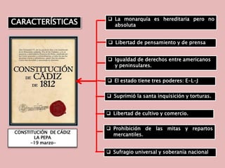 CONSTITUCIÓN DE CÁDIZ
LA PEPA
-19 marzo-
 El estado tiene tres poderes: E-L-J
 La monarquía es hereditaria pero no
absoluta
 Libertad de pensamiento y de prensa
 Igualdad de derechos entre americanos
y peninsulares.
 Suprimió la santa inquisición y torturas.
 Libertad de cultivo y comercio.
 Sufragio universal y soberanía nacional
 Prohibición de las mitas y repartos
mercantiles.
CARACTERÍSTICAS
 