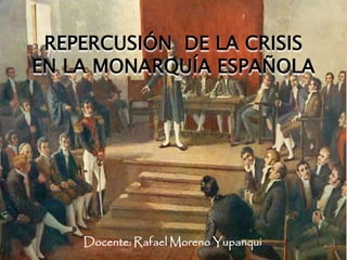 REPERCUSIÓN DE LA CRISIS
EN LA MONARQUÍA ESPAÑOLA
Docente: Rafael Moreno Yupanqui
 