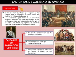-LAS JUNTAS DE GOBIERNO EN AMÉRICA-
 Fueron organismos políticos que surgieron en las
colonias que la monarquía Española poseía en
América en el Napoleón Bonaparte.
 Los virreinatos, gobernaciones y capitanías
generales no sabían qué hacer y la mayoría de los
criollos y mestizos que los poblaban decían que si
en España no había rey legítimo las colonias
españolas deberían elegir su propio gobierno.
DEFINICIÓN
CAUSAS DE
SU
FORMACIÓN
(1809-1810)
 El anhelo emancipador de las
Colonias Americanas.
 La crisis política por la que
atravesaba España.
 La invasión napoleónica a España y
el rechazo al nuevo rey José
Bonaparte.
 