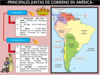 FIDELISTAS
 1.- Chuquisaca : Alto Perú -
1809- Dirigida por Domingo
Murillo)
 2.- La Paz: 16/07/1809-Alto
Perú.
 3.- Quito : 10/08/1809.
Dirigidos por el marqués Selva
Negra). Virreinato de Nueva
Granada
 4.- Caracas : 19/04/1810
Dirigido por Francisco Miranda.
Capitanía General de Venezuela.
 5.- Buenos Aires: 25/05/1810
Dirigido por Cornelio Saavedra).
Virreinato del río de la Plata.
 6.- Santa Fe de Bogotá:
20/07/1810. Dirigido por
Antonio Mariño). Virreinato de
Nueva Granada.
 7.- Santiago : 18/09/1810
dirigido por Bernardo Ohiggins.
Capitanía General de Chile.
-PRINCIPALES JUNTAS DE GOBIERNO EN AMÉRICA-
SEPARATISTAS
 