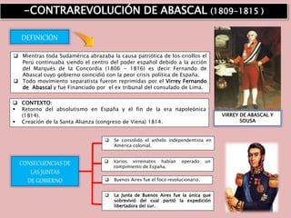  Mientras toda Sudamérica abrazaba la causa patriótica de los criollos el
Perú continuaba siendo el centro del poder español debido a la acción
del Marqués de la Concordia (1806 - 1816) es decir Fernando de
Abascal cuyo gobierno coincidió con la peor crisis política de España.
 Todo movimiento separatista fueron reprimidas por el Virrey Fernando
de Abascal y fue Financiado por el ex tribunal del consulado de Lima.
-CONTRAREVOLUCIÓN DE ABASCAL (1809-1815 )
VIRREY DE ABASCAL Y
SOUSA
DEFINICIÓN
 CONTEXTO:
 Retorno del absolutismo en España y el fin de la era napoleónica
(1814).
 Creación de la Santa Alianza (congreso de Viena) 1814.
CONSECUENCIAS DE
LAS JUNTAS
DE GOBIERNO
 Se consolidó el anhelo independentista en
América colonial.
 Varios virreinatos habían operado un
rompimiento de España.
 Buenos Aires fue el foco revolucionario.
 La Junta de Buenos Aires fue la única que
sobrevivió del cual partió la expedición
libertadora del sur.
 
