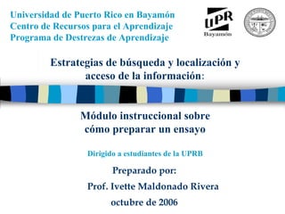 Universidad de Puerto Rico en Bayamón
Centro de Recursos para el Aprendizaje
Programa de Destrezas de Aprendizaje
      M
      ó
      d
      u
      l
      o

      i
      n
      s
      t
      r
      u
      c
      c
      i
      o
      n
      a
      l

      s
      o
      b
      r




          Estrategias de búsqueda y localización y
      e

      c
      o
      m
      o

      p
      r
      e
      p
      a
      r
      a
      r

      u
      n
      a

      m
      o
      n
      o
      g
      r
      a




                 acceso de la información:
      f
      í
      a




                Módulo instruccional sobre
                cómo preparar un ensayo

                 Dirigido a estudiantes de la UPRB

                        Preparado por:
                 Prof. Ivette Maldonado Rivera
                       octubre de 2006
 