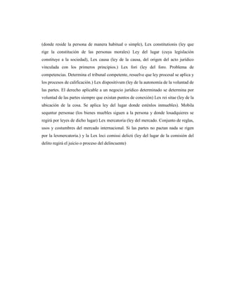 (donde reside la persona de manera habitual o simple), Lex constitutionis (ley que
rige la constitución de las personas morales) Ley del lugar (cuya legislación
constituye a la sociedad), Lex causa (ley de la causa, del origen del acto jurídico
vinculada con los primeros principios.) Lex fori (ley del foro. Problema de
competencias. Determina el tribunal competente, resuelve que ley procesal se aplica y
los procesos de calificación.) Lex dispositivum (ley de la autonomía de la voluntad de
las partes. El derecho aplicable a un negocio jurídico determinado se determina por
voluntad de las partes siempre que existan puntos de conexión) Lex rei sitae (ley de la
ubicación de la cosa. Se aplica ley del lugar donde esténlos inmuebles). Mobila
sequntur personae (los bienes muebles siguen a la persona y donde losadquieres se
regirá por leyes de dicho lugar) Lex mercatoria (ley del mercado. Conjunto de reglas,
usos y costumbres del mercado internacional. Si las partes no pactan nada se rigen
por la lexmercatoria.) y la Lex loci comissi delicti (ley del lugar de la comisión del
delito regirá el juicio o proceso del delincuente)
 