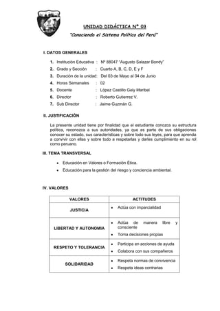 UNIDAD DIDÁCTICA Nº 03
“Conociendo el Sistema Político del Perú”
I. DATOS GENERALES
1. Institución Educativa : Nº 88047 “Augusto Salazar Bondy”
2. Grado y Sección : Cuarto A, B, C, D, E y F
3. Duración de la unidad: Del 03 de Mayo al 04 de Junio
4. Horas Semanales : 02
5. Docente : López Castillo Gely Maribel
6. Director : Roberto Gutierrez V.
7. Sub Director : Jaime Guzmán G.
II. JUSTIFICACIÓN
La presente unidad tiene por finalidad que el estudiante conozca su estructura
política, reconozca a sus autoridades, ya que es parte de sus obligaciones
conocer su estado, sus características y sobre todo sus leyes, para que aprenda
a convivir con ellas y sobre todo a respetarlas y darles cumplimiento en su rol
como peruano.
III. TEMA TRANSVERSAL
Educación en Valores o Formación Ética.
Educación para la gestión del riesgo y conciencia ambiental.
IV. VALORES
VALORES ACTITUDES
JUSTICIA
Actúa con imparcialidad
LIBERTAD Y AUTONOMIA
Actúa de manera libre y
consciente
Toma decisiones propias
RESPETO Y TOLERANCIA
Participa en acciones de ayuda
Colabora con sus compañeros
SOLIDARIDAD
Respeta normas de convivencia
Respeta ideas contrarias
 