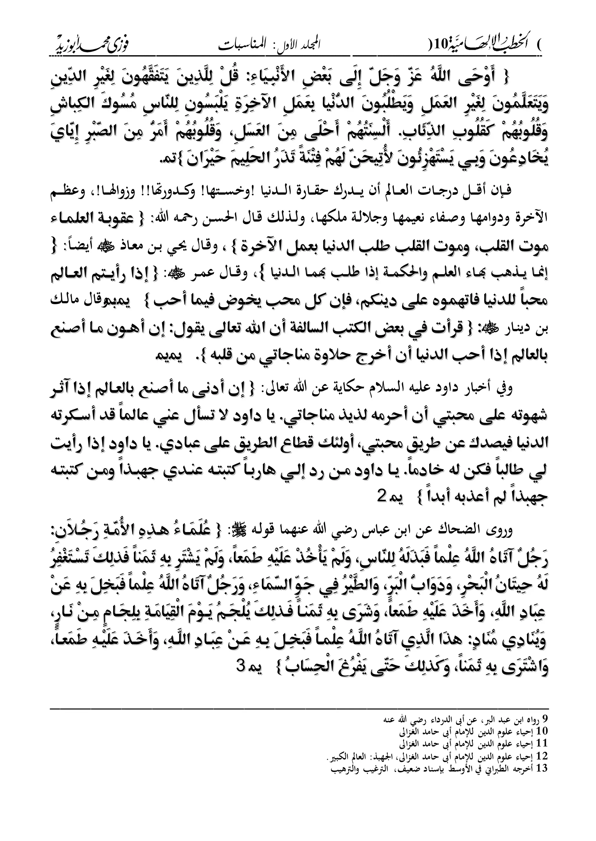 (10)‫األول‬ ‫اجمللد‬‫املناسبات‬ :
------------------------------------------------------------------------------------------------------------------------------------------------------------------------------------------------------------------------------------------------------------------------------------------------------------------------------------------------------------------------------------------------------------------------------------------------------------------------------------------------------------------------------------------
{{ِ‫ن‬‫ّي‬ِ‫د‬‫ال‬ ِ‫ر‬ْ‫ي‬َ‫غ‬ِ‫ل‬ َ‫ن‬‫ُو‬‫ه‬َّ‫ق‬َََ‫ت‬َ‫ي‬ َ‫ن‬‫ِي‬‫ذ‬َّ‫ل‬ِ‫ل‬ ْ‫ل‬ُ‫ق‬ :ِ‫ء‬‫َا‬‫ي‬‫ِه‬‫ب‬ْ‫ن‬َ‫أل‬‫ا‬ ِ‫ض‬ْ‫ع‬َ‫ب‬ ‫َى‬‫ل‬ِ‫إ‬ َّ‫ل‬َ‫ج‬َ‫و‬ َّ‫ز‬َ‫ع‬ ُ‫ه‬َّ‫ل‬‫ال‬ ‫َى‬‫ح‬ْ‫و‬َ‫أ‬ِ‫ن‬‫ّي‬ِ‫د‬‫ال‬ ِ‫ر‬ْ‫ي‬َ‫غ‬ِ‫ل‬ َ‫ن‬‫ُو‬‫ه‬َّ‫ق‬َََ‫ت‬َ‫ي‬ َ‫ن‬‫ِي‬‫ذ‬َّ‫ل‬ِ‫ل‬ ْ‫ل‬ُ‫ق‬ :ِ‫ء‬‫َا‬‫ي‬‫ِه‬‫ب‬ْ‫ن‬َ‫أل‬‫ا‬ ِ‫ض‬ْ‫ع‬َ‫ب‬ ‫َى‬‫ل‬ِ‫إ‬ َّ‫ل‬َ‫ج‬َ‫و‬ َّ‫ز‬َ‫ع‬ ُ‫ه‬َّ‫ل‬‫ال‬ ‫َى‬‫ح‬ْ‫و‬َ‫أ‬
َ‫ع‬َ‫ت‬َ‫ي‬َ‫و‬َ‫ع‬َ‫ت‬َ‫ي‬َ‫و‬ِ‫ش‬‫ِبا‬‫ك‬‫ال‬ َ‫ك‬‫ُو‬‫س‬ُ‫م‬ ِ‫س‬‫ّا‬َ‫ن‬‫ِل‬‫ل‬ ِ‫ن‬‫ُو‬‫س‬َ‫ب‬ْ‫ل‬َ‫ي‬ ِ‫ة‬َ‫ر‬ِ‫خ‬‫اآل‬ ِ‫ل‬َ‫م‬َ‫ع‬ِ‫ب‬ ‫ْيا‬‫ن‬ُّ‫د‬‫ال‬ َ‫ن‬‫ُو‬‫ب‬ُ‫ل‬ْ‫ط‬َ‫ي‬َ‫و‬ ِ‫ل‬َ‫م‬َ‫ع‬‫ال‬ ِ‫ر‬ْ‫ي‬َ‫غ‬ِ‫ل‬ َ‫ن‬‫ُو‬‫م‬َّ‫ل‬ِ‫ش‬‫ِبا‬‫ك‬‫ال‬ َ‫ك‬‫ُو‬‫س‬ُ‫م‬ ِ‫س‬‫ّا‬َ‫ن‬‫ِل‬‫ل‬ ِ‫ن‬‫ُو‬‫س‬َ‫ب‬ْ‫ل‬َ‫ي‬ ِ‫ة‬َ‫ر‬ِ‫خ‬‫اآل‬ ِ‫ل‬َ‫م‬َ‫ع‬ِ‫ب‬ ‫ْيا‬‫ن‬ُّ‫د‬‫ال‬ َ‫ن‬‫ُو‬‫ب‬ُ‫ل‬ْ‫ط‬َ‫ي‬َ‫و‬ ِ‫ل‬َ‫م‬َ‫ع‬‫ال‬ ِ‫ر‬ْ‫ي‬َ‫غ‬ِ‫ل‬ َ‫ن‬‫ُو‬‫م‬َّ‫ل‬
َ‫ي‬‫ّا‬َ‫ي‬ِ‫إ‬ ِ‫ر‬ْ‫ب‬َّ‫ص‬‫ال‬ َ‫ن‬ِ‫م‬ ُّ‫ر‬َ‫م‬َ‫أ‬ ْ‫م‬ُ‫ه‬ُ‫ب‬‫ُو‬‫ل‬ُ‫ق‬َ‫و‬ ،ِ‫ل‬َ‫س‬َ‫ع‬‫ال‬ َ‫ن‬ِ‫م‬ ‫َى‬‫ل‬ْ‫ح‬َ‫أ‬ ْ‫م‬ُ‫ه‬ُ‫ت‬َ‫ن‬ِ‫س‬ْ‫ل‬َ‫أ‬ .ِ‫ب‬‫َا‬ِِّ‫ذ‬‫ال‬ ِ‫ب‬‫ُو‬‫ل‬ُ‫ق‬َ‫ك‬ ْ‫م‬ُ‫ه‬ُ‫ب‬‫ُو‬‫ل‬ُ‫ق‬َ‫و‬َ‫ي‬‫ّا‬َ‫ي‬ِ‫إ‬ ِ‫ر‬ْ‫ب‬َّ‫ص‬‫ال‬ َ‫ن‬ِ‫م‬ ُّ‫ر‬َ‫م‬َ‫أ‬ ْ‫م‬ُ‫ه‬ُ‫ب‬‫ُو‬‫ل‬ُ‫ق‬َ‫و‬ ،ِ‫ل‬َ‫س‬َ‫ع‬‫ال‬ َ‫ن‬ِ‫م‬ ‫َى‬‫ل‬ْ‫ح‬َ‫أ‬ ْ‫م‬ُ‫ه‬ُ‫ت‬َ‫ن‬ِ‫س‬ْ‫ل‬َ‫أ‬ .ِ‫ب‬‫َا‬ِِّ‫ذ‬‫ال‬ ِ‫ب‬‫ُو‬‫ل‬ُ‫ق‬َ‫ك‬ ْ‫م‬ُ‫ه‬ُ‫ب‬‫ُو‬‫ل‬ُ‫ق‬َ‫و‬
ْ‫ه‬َ‫ت‬ْ‫س‬َ‫ي‬ ‫ِهي‬‫ب‬َ‫و‬ َ‫ن‬‫ُو‬‫ع‬ِ‫د‬‫َا‬‫خ‬ُ‫ي‬ْ‫ه‬َ‫ت‬ْ‫س‬َ‫ي‬ ‫ِهي‬‫ب‬َ‫و‬ َ‫ن‬‫ُو‬‫ع‬ِ‫د‬‫َا‬‫خ‬ُ‫ي‬َ‫ن‬‫َا‬‫ر‬ْ‫ي‬َ‫ح‬ َ‫م‬‫ِي‬‫ل‬َ‫حل‬‫ا‬ ُ‫ر‬َ‫ذ‬َ‫ت‬ ً‫ة‬َ‫ن‬ْ‫ت‬ِ‫ف‬ ْ‫م‬ُ‫ه‬َ‫ل‬ َّ‫ن‬َ‫ح‬‫ِي‬‫ت‬ُ‫أل‬ َ‫ن‬‫ُو‬ِِ‫ز‬َ‫ن‬‫َا‬‫ر‬ْ‫ي‬َ‫ح‬ َ‫م‬‫ِي‬‫ل‬َ‫حل‬‫ا‬ ُ‫ر‬َ‫ذ‬َ‫ت‬ ً‫ة‬َ‫ن‬ْ‫ت‬ِ‫ف‬ ْ‫م‬ُ‫ه‬َ‫ل‬ َّ‫ن‬َ‫ح‬‫ِي‬‫ت‬ُ‫أل‬ َ‫ن‬‫ُو‬ِِ‫ز‬}}99..
‫دم‬‫د‬‫د‬ ‫وع‬ ،!‫دا‬‫د‬‫د‬‫س‬‫ا‬‫و‬‫و‬ !!‫هتا‬‫ح‬‫ددو‬‫د‬ ‫و‬ !‫داةا‬‫د‬‫د‬‫س‬‫!وب‬ ‫ددنيا‬‫د‬‫د‬‫ل‬‫ا‬ ‫داحة‬‫د‬ ‫ح‬ ‫ددحر‬‫د‬‫د‬‫ي‬ ‫دات‬‫د‬‫د‬‫ع‬‫ال‬ ‫دا‬‫د‬‫ج‬‫دح‬ ‫دل‬‫د‬‫د‬‫ق‬ ‫دإ‬‫د‬‫ف‬
‫هللا‬ ‫ده‬‫مح‬‫ح‬ ‫دن‬‫س‬‫احل‬ ‫داا‬‫ق‬ ‫دةلك‬‫ل‬‫و‬ ،‫دا‬‫ة‬‫ملك‬ ‫دىل‬‫ل‬‫وجال‬ ‫دا‬‫ة‬‫نعيم‬ ‫اء‬ ‫د‬‫ص‬‫و‬ ‫دا‬‫ة‬‫ام‬‫و‬‫ود‬ ‫برة‬ ‫ا‬::{{‫العلمهاء‬ ‫عقوبهة‬‫العلمهاء‬ ‫عقوبهة‬
‫طلب‬ ‫القلب‬ ‫وموت‬ ،‫القلب‬ ‫موت‬‫طلب‬ ‫القلب‬ ‫وموت‬ ،‫القلب‬ ‫موت‬‫اآلخرة‬ ‫بعمل‬ ‫الدنيا‬‫اآلخرة‬ ‫بعمل‬ ‫الدنيا‬}}،،‫داذ‬‫ع‬‫م‬ ‫دن‬‫ب‬ ‫د‬‫س‬ ‫داا‬‫ق‬‫و‬،‫ا‬‫د‬‫ض‬‫ي‬::{{
‫ددنيا‬‫د‬‫ل‬‫ا‬ ‫دا‬‫د‬‫م‬‫د‬ ‫دا‬‫د‬‫ل‬‫و‬ ‫ذا‬ ‫دىل‬‫د‬‫م‬‫احلك‬‫و‬ ‫دم‬‫د‬‫ل‬‫الع‬ ‫داء‬‫د‬‫د‬ ‫دةها‬‫د‬‫ي‬ ‫دا‬‫د‬‫من‬‫ددنيا‬‫د‬‫ل‬‫ا‬ ‫دا‬‫د‬‫م‬‫د‬ ‫دا‬‫د‬‫ل‬‫و‬ ‫ذا‬ ‫دىل‬‫د‬‫م‬‫احلك‬‫و‬ ‫دم‬‫د‬‫ل‬‫الع‬ ‫داء‬‫د‬‫د‬ ‫دةها‬‫د‬‫ي‬ ‫دا‬‫د‬‫من‬،،‫داا‬‫د‬‫ق‬‫و‬‫در‬‫د‬‫م‬‫ع‬:{{‫العهها‬ ‫رأيههتم‬ ‫إذا‬‫العهها‬ ‫رأيههتم‬ ‫إذا‬
‫أحب‬ ‫فيما‬ ‫خيوض‬ ‫حمب‬ ‫كل‬ ‫فإن‬ ،‫دينكم‬ ‫على‬ ‫فاتهمو‬ ‫للدنيا‬ ً‫ا‬‫حمب‬‫أحب‬ ‫فيما‬ ‫خيوض‬ ‫حمب‬ ‫كل‬ ‫فإن‬ ،‫دينكم‬ ‫على‬ ‫فاتهمو‬ ‫للدنيا‬ ً‫ا‬‫حمب‬}}1100،،‫دك‬‫ل‬‫ما‬ ‫وقاا‬
‫داح‬‫ا‬‫دي‬ ‫بن‬::{{‫تعا‬ ‫اهلل‬ ‫أن‬ ‫السالَة‬ ‫الكتب‬ ‫بعض‬ ‫يف‬ ‫قرأت‬‫تعا‬ ‫اهلل‬ ‫أن‬ ‫السالَة‬ ‫الكتب‬ ‫بعض‬ ‫يف‬ ‫قرأت‬‫أصهنع‬ ‫مها‬ ‫أههون‬ ‫إن‬ :‫يقول‬ ‫ىل‬‫أصهنع‬ ‫مها‬ ‫أههون‬ ‫إن‬ :‫يقول‬ ‫ىل‬
‫قلبه‬ ‫من‬ ‫مناجاتي‬ ‫حالوة‬ ‫أخرج‬ ‫أن‬ ‫الدنيا‬ ‫أحب‬ ‫إذا‬ ‫بالعا‬‫قلبه‬ ‫من‬ ‫مناجاتي‬ ‫حالوة‬ ‫أخرج‬ ‫أن‬ ‫الدنيا‬ ‫أحب‬ ‫إذا‬ ‫بالعا‬}}..1111
:‫تعاك‬ ‫هللا‬ ‫عن‬ ‫حكايىل‬ ‫السالم‬ ‫عليه‬ ‫داود‬ ‫بباح‬ ‫وي‬{{‫آثهر‬ ‫إذا‬ ‫بالعها‬ ‫أصهنع‬ ‫ما‬ ‫أدنى‬ ‫إن‬‫آثهر‬ ‫إذا‬ ‫بالعها‬ ‫أصهنع‬ ‫ما‬ ‫أدنى‬ ‫إن‬
‫أسهكرته‬ ‫قد‬ ً‫ا‬‫عامل‬ ‫عين‬ ‫تسأل‬ ‫ال‬ ‫داود‬ ‫يا‬ .‫مناجاتي‬ ‫لذيذ‬ ‫أحرمه‬ ‫أن‬ ‫حمبيت‬ ‫على‬ ‫شهوته‬‫أسهكرته‬ ‫قد‬ ً‫ا‬‫عامل‬ ‫عين‬ ‫تسأل‬ ‫ال‬ ‫داود‬ ‫يا‬ .‫مناجاتي‬ ‫لذيذ‬ ‫أحرمه‬ ‫أن‬ ‫حمبيت‬ ‫على‬ ‫شهوته‬
‫عن‬ ‫فيصدك‬ ‫الدنيا‬‫عن‬ ‫فيصدك‬ ‫الدنيا‬‫رأيت‬ ‫إذا‬ ‫داود‬ ‫يا‬ .‫عبادي‬ ‫على‬ ‫الطريق‬‫قطاع‬ ‫أولئك‬،‫حمبيت‬ ‫طريق‬‫رأيت‬ ‫إذا‬ ‫داود‬ ‫يا‬ .‫عبادي‬ ‫على‬ ‫الطريق‬‫قطاع‬ ‫أولئك‬،‫حمبيت‬ ‫طريق‬
‫كتبتهه‬ ‫ومهن‬ ً‫ا‬‫جهبهذ‬ ‫عنهدي‬ ‫كتبتهه‬ ً‫ا‬‫هاربه‬ ‫إلهي‬ ‫رد‬ ‫مهن‬ ‫داود‬ ‫يها‬ .ً‫ا‬‫خادم‬ ‫له‬ ‫فكن‬ ً‫ا‬‫طالب‬ ‫لي‬‫كتبتهه‬ ‫ومهن‬ ً‫ا‬‫جهبهذ‬ ‫عنهدي‬ ‫كتبتهه‬ ً‫ا‬‫هاربه‬ ‫إلهي‬ ‫رد‬ ‫مهن‬ ‫داود‬ ‫يها‬ .ً‫ا‬‫خادم‬ ‫له‬ ‫فكن‬ ً‫ا‬‫طالب‬ ‫لي‬
ً‫ا‬‫أبد‬ ‫أعذبه‬ ً‫ا‬‫جهبذ‬ً‫ا‬‫أبد‬ ‫أعذبه‬ ً‫ا‬‫جهبذ‬}}1122
‫ده‬‫ل‬‫قل‬ ‫عاةما‬ ‫هللا‬ ‫حض‬ ‫عباس‬ ‫ابن‬ ‫عن‬ ‫الضحار‬ ‫وحوم‬:{{:ِ‫ن‬َ‫ال‬‫ُه‬‫ج‬َ‫ر‬ ِ‫ة‬‫ّه‬َ‫م‬ُ‫أل‬‫ا‬ ِ ِ‫ذ‬‫هه‬ ُ‫ء‬‫َها‬‫م‬َ‫ل‬ُ‫ع‬:ِ‫ن‬َ‫ال‬‫ُه‬‫ج‬َ‫ر‬ ِ‫ة‬‫ّه‬َ‫م‬ُ‫أل‬‫ا‬ ِ ِ‫ذ‬‫هه‬ ُ‫ء‬‫َها‬‫م‬َ‫ل‬ُ‫ع‬
َ‫ت‬‫آ‬ ٌ‫ل‬ُ‫ج‬َ‫ر‬َ‫ت‬‫آ‬ ٌ‫ل‬ُ‫ج‬َ‫ر‬ُ‫ر‬َِْ‫غ‬َ‫ت‬‫ْه‬‫س‬َ‫ت‬ َ‫ك‬ِ‫ل‬‫َذ‬‫ف‬ ً‫ا‬‫َن‬‫م‬َ‫ث‬ ِ‫ه‬ِ‫ب‬ ِ‫ر‬َ‫ت‬ْ‫ش‬َ‫ي‬ ْ‫م‬َ‫ل‬َ‫و‬ ،ً‫ا‬‫َع‬‫م‬َ‫ط‬ ِ‫ه‬ْ‫ي‬َ‫ل‬َ‫ع‬ ْ‫ذ‬ُ‫خ‬ْ‫أ‬َ‫ي‬ ْ‫م‬َ‫ل‬َ‫و‬ ،ِ‫س‬‫ّا‬َ‫ن‬‫ِل‬‫ل‬ ُ‫ه‬َ‫ل‬َ‫ذ‬َ‫ب‬َ‫ف‬ ً‫ا‬‫ْم‬‫ل‬ِ‫ع‬ ُ‫ه‬َّ‫ل‬‫ال‬ ُ ‫ا‬ُ‫ر‬َِْ‫غ‬َ‫ت‬‫ْه‬‫س‬َ‫ت‬ َ‫ك‬ِ‫ل‬‫َذ‬‫ف‬ ً‫ا‬‫َن‬‫م‬َ‫ث‬ ِ‫ه‬ِ‫ب‬ ِ‫ر‬َ‫ت‬ْ‫ش‬َ‫ي‬ ْ‫م‬َ‫ل‬َ‫و‬ ،ً‫ا‬‫َع‬‫م‬َ‫ط‬ ِ‫ه‬ْ‫ي‬َ‫ل‬َ‫ع‬ ْ‫ذ‬ُ‫خ‬ْ‫أ‬َ‫ي‬ ْ‫م‬َ‫ل‬َ‫و‬ ،ِ‫س‬‫ّا‬َ‫ن‬‫ِل‬‫ل‬ ُ‫ه‬َ‫ل‬َ‫ذ‬َ‫ب‬َ‫ف‬ ً‫ا‬‫ْم‬‫ل‬ِ‫ع‬ ُ‫ه‬َّ‫ل‬‫ال‬ ُ ‫ا‬
ِ‫ه‬ِ‫ب‬َ‫ل‬ِ‫خ‬َ‫ب‬َ‫ف‬ً‫ا‬‫ْم‬‫ل‬ِ‫ع‬ ُ‫ه‬َّ‫ل‬‫ال‬ُ ‫َا‬‫ت‬‫آ‬ٌ‫ل‬ُ‫ج‬َ‫ر‬َ‫و‬،ِ‫ء‬‫َا‬‫م‬َّ‫س‬‫ال‬ِّ‫و‬َ‫ج‬ ‫ِي‬‫ف‬ ُ‫ر‬ْ‫ي‬َّ‫ط‬‫َال‬‫و‬ ،ِّ‫ر‬َ‫ب‬ْ‫ل‬‫ا‬ ُّ‫ب‬‫َا‬‫و‬َ‫د‬َ‫و‬ ،ِ‫ر‬ْ‫ح‬َ‫ب‬ْ‫ل‬‫ا‬ُ‫ن‬‫َا‬‫ت‬‫ِي‬‫ح‬ ُ‫ه‬َ‫ل‬ِ‫ه‬ِ‫ب‬َ‫ل‬ِ‫خ‬َ‫ب‬َ‫ف‬ً‫ا‬‫ْم‬‫ل‬ِ‫ع‬ ُ‫ه‬َّ‫ل‬‫ال‬ُ ‫َا‬‫ت‬‫آ‬ٌ‫ل‬ُ‫ج‬َ‫ر‬َ‫و‬،ِ‫ء‬‫َا‬‫م‬َّ‫س‬‫ال‬ِّ‫و‬َ‫ج‬ ‫ِي‬‫ف‬ ُ‫ر‬ْ‫ي‬َّ‫ط‬‫َال‬‫و‬ ،ِّ‫ر‬َ‫ب‬ْ‫ل‬‫ا‬ ُّ‫ب‬‫َا‬‫و‬َ‫د‬َ‫و‬ ،ِ‫ر‬ْ‫ح‬َ‫ب‬ْ‫ل‬‫ا‬ُ‫ن‬‫َا‬‫ت‬‫ِي‬‫ح‬ ُ‫ه‬َ‫ل‬ْ‫ن‬َ‫ع‬ْ‫ن‬َ‫ع‬
،ٍ‫ر‬‫َها‬‫ن‬ ْ‫ن‬‫ِه‬‫م‬ ٍ‫م‬‫َها‬‫ج‬ِ‫ل‬ِ‫ب‬ ِ‫ة‬‫َه‬‫م‬‫َا‬‫ي‬ِ‫ق‬ْ‫ل‬‫ا‬ َ‫م‬ْ‫و‬‫َه‬‫ي‬ ُ‫م‬‫َه‬‫ج‬ْ‫ل‬ُ‫ي‬ َ‫ك‬ِ‫ل‬‫َهذ‬‫ف‬ ً‫ا‬‫َنه‬‫م‬َ‫ث‬ ِ‫ه‬ِ‫ب‬ ‫َى‬‫ر‬َ‫ش‬َ‫و‬ ،ً‫ا‬‫َع‬‫م‬َ‫ط‬ ِ‫ه‬ْ‫ي‬َ‫ل‬َ‫ع‬ َ‫ذ‬َ‫خ‬َ‫أ‬َ‫و‬ ،ِ‫ه‬َّ‫ل‬‫ال‬ ِ‫د‬‫َا‬‫ب‬ِ‫ع‬،ٍ‫ر‬‫َها‬‫ن‬ ْ‫ن‬‫ِه‬‫م‬ ٍ‫م‬‫َها‬‫ج‬ِ‫ل‬ِ‫ب‬ ِ‫ة‬‫َه‬‫م‬‫َا‬‫ي‬ِ‫ق‬ْ‫ل‬‫ا‬ َ‫م‬ْ‫و‬‫َه‬‫ي‬ ُ‫م‬‫َه‬‫ج‬ْ‫ل‬ُ‫ي‬ َ‫ك‬ِ‫ل‬‫َهذ‬‫ف‬ ً‫ا‬‫َنه‬‫م‬َ‫ث‬ ِ‫ه‬ِ‫ب‬ ‫َى‬‫ر‬َ‫ش‬َ‫و‬ ،ً‫ا‬‫َع‬‫م‬َ‫ط‬ ِ‫ه‬ْ‫ي‬َ‫ل‬َ‫ع‬ َ‫ذ‬َ‫خ‬َ‫أ‬َ‫و‬ ،ِ‫ه‬َّ‫ل‬‫ال‬ ِ‫د‬‫َا‬‫ب‬ِ‫ع‬
،ً‫ا‬‫َعه‬‫م‬َ‫ط‬ ِ‫ه‬‫ْه‬‫ي‬َ‫ل‬َ‫ع‬ َ‫ذ‬‫َه‬‫خ‬َ‫أ‬َ‫و‬ ،ِ‫ه‬‫ّه‬َ‫ل‬‫ال‬ ِ‫د‬‫َها‬‫ب‬ِ‫ع‬ ْ‫ن‬‫َه‬‫ع‬ ِ‫ه‬‫ِه‬‫ب‬ َ‫ل‬‫ِه‬‫خ‬َ‫ب‬َ‫ف‬ ً‫ا‬‫ْمه‬‫ل‬ِ‫ع‬ ُ‫ه‬‫ّه‬َ‫ل‬‫ال‬ ُ ‫َا‬‫ت‬‫آ‬ ‫ِي‬‫ذ‬َّ‫ل‬‫ا‬ ‫َا‬‫ذ‬‫ه‬ :ٍ‫د‬‫َا‬‫ن‬ُ‫م‬ ‫ِي‬‫د‬‫َا‬‫ن‬ُ‫ي‬َ‫و‬،ً‫ا‬‫َعه‬‫م‬َ‫ط‬ ِ‫ه‬‫ْه‬‫ي‬َ‫ل‬َ‫ع‬ َ‫ذ‬‫َه‬‫خ‬َ‫أ‬َ‫و‬ ،ِ‫ه‬‫ّه‬َ‫ل‬‫ال‬ ِ‫د‬‫َها‬‫ب‬ِ‫ع‬ ْ‫ن‬‫َه‬‫ع‬ ِ‫ه‬‫ِه‬‫ب‬ َ‫ل‬‫ِه‬‫خ‬َ‫ب‬َ‫ف‬ ً‫ا‬‫ْمه‬‫ل‬ِ‫ع‬ ُ‫ه‬‫ّه‬َ‫ل‬‫ال‬ ُ ‫َا‬‫ت‬‫آ‬ ‫ِي‬‫ذ‬َّ‫ل‬‫ا‬ ‫َا‬‫ذ‬‫ه‬ :ٍ‫د‬‫َا‬‫ن‬ُ‫م‬ ‫ِي‬‫د‬‫َا‬‫ن‬ُ‫ي‬َ‫و‬
‫َى‬‫ر‬َ‫ت‬ْ‫ش‬‫َا‬‫و‬‫َى‬‫ر‬َ‫ت‬ْ‫ش‬‫َا‬‫و‬ُ‫ب‬‫َا‬‫س‬ِ‫ح‬ْ‫ل‬‫ا‬ َ‫غ‬ُ‫ر‬ََْ‫ي‬ ‫ّى‬َ‫ت‬َ‫ح‬ َ‫ك‬ِ‫ل‬‫َذ‬‫ك‬َ‫و‬ ،ً‫ا‬‫َن‬‫م‬َ‫ث‬ ِ‫ه‬ِ‫ب‬ُ‫ب‬‫َا‬‫س‬ِ‫ح‬ْ‫ل‬‫ا‬ َ‫غ‬ُ‫ر‬ََْ‫ي‬ ‫ّى‬َ‫ت‬َ‫ح‬ َ‫ك‬ِ‫ل‬‫َذ‬‫ك‬َ‫و‬ ،ً‫ا‬‫َن‬‫م‬َ‫ث‬ ِ‫ه‬ِ‫ب‬}}1133
_________________________________________________
9‫عاه‬ ‫هللا‬ ‫حض‬ ‫الدحداء‬ ‫ىب‬ ‫عن‬ ،‫الا‬ ‫عبد‬ ‫ابن‬ ‫اه‬‫و‬‫ح‬
10‫لإلمام‬ ‫الدين‬ ‫عللم‬ ‫حياء‬‫اك‬‫ا‬ ‫ال‬ ‫حامد‬ ‫ىب‬
11‫اك‬‫ا‬ ‫ال‬ ‫حامد‬ ‫ىب‬ ‫لإلمام‬ ‫الدين‬ ‫عللم‬ ‫حياء‬
12.‫الكبري‬ ‫العات‬ :‫ارةبة‬ ،‫اك‬‫ا‬ ‫ال‬ ‫حامد‬ ‫ىب‬ ‫لإلمام‬ ‫الدين‬ ‫عللم‬ ‫حياء‬
13،‫ضعيع‬ ‫بإسااد‬ ‫انوسا‬ ‫ي‬ ‫اين‬‫ا‬‫الة‬ ‫برجه‬‫الاهيا‬‫و‬ ‫الاغيا‬
 