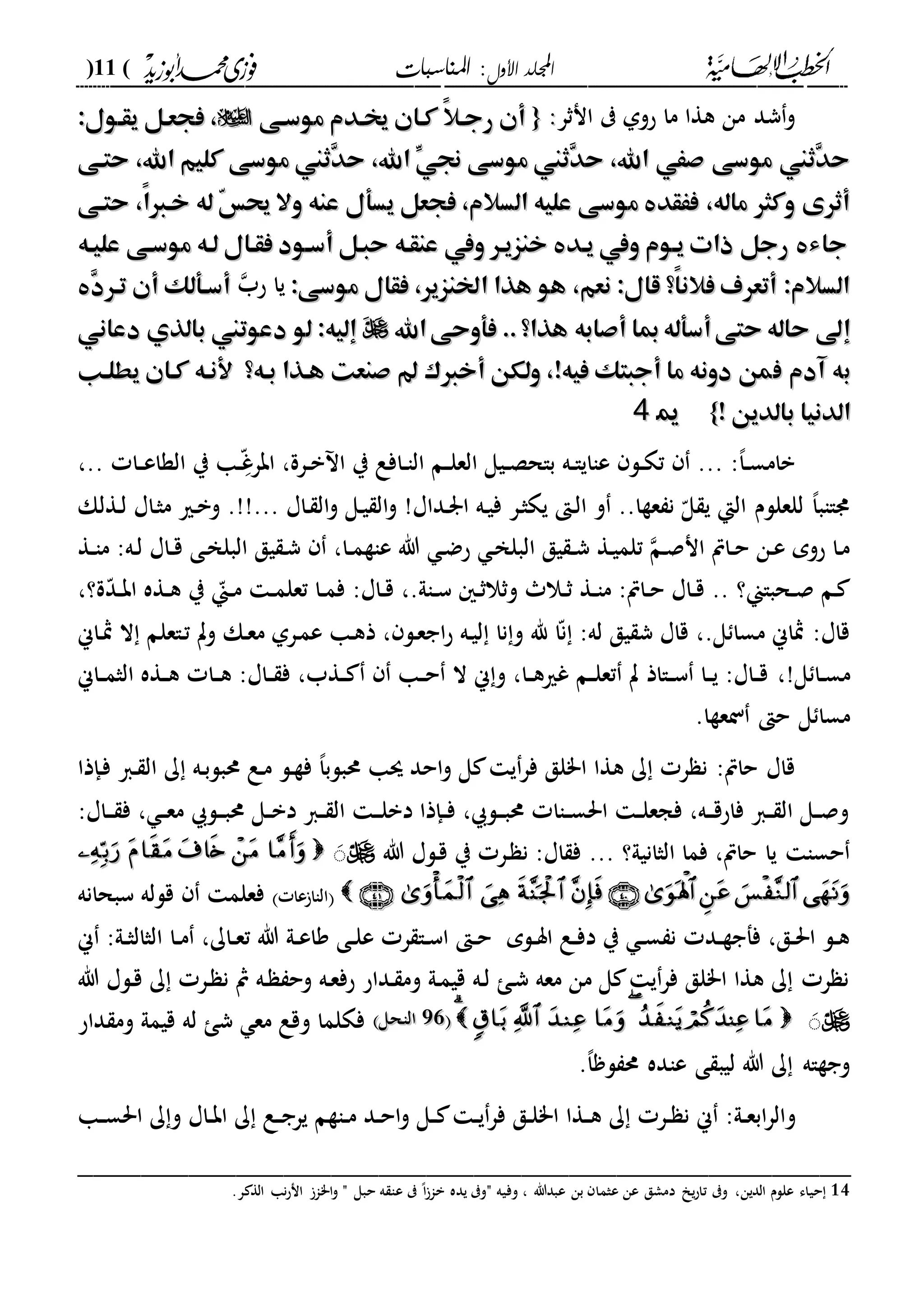 ‫األول‬ ‫اجمللد‬‫املناسبات‬ :(11)
------------------------------------------------------------------------------------------------------------------------------------------------------------------------------------------------------------------------------------------------------------------------------------------------------------------------------------------------------------------------------------------------------------------------------------------------------------------------------------------------------------------------------------------
‫انثر‬ ‫حوىل‬ ‫ما‬ ‫هةا‬ ‫من‬ ‫شد‬‫و‬::{{‫موسهى‬ ‫خيهدم‬ ‫كهان‬ ً‫ال‬‫رجه‬ ‫أن‬‫موسهى‬ ‫خيهدم‬ ‫كهان‬ ً‫ال‬‫رجه‬ ‫أن‬:‫يقهول‬ ‫فجعهل‬ ،:‫يقهول‬ ‫فجعهل‬ ،
‫حتهى‬ ،‫اهلل‬ ‫كليم‬ ‫موسى‬ ‫ِثين‬‫د‬‫ح‬ ،‫اهلل‬ ِّ‫جني‬ ‫موسى‬ ‫ِثين‬‫د‬‫ح‬ ،‫اهلل‬ ‫صَي‬ ‫موسى‬ ‫ِثين‬‫د‬‫ح‬‫حتهى‬ ،‫اهلل‬ ‫كليم‬ ‫موسى‬ ‫ِثين‬‫د‬‫ح‬ ،‫اهلل‬ ِّ‫جني‬ ‫موسى‬ ‫ِثين‬‫د‬‫ح‬ ،‫اهلل‬ ‫صَي‬ ‫موسى‬ ‫ِثين‬‫د‬‫ح‬
‫وال‬ ‫عنه‬ ‫يسأل‬ ‫فجعل‬ ،‫السالم‬ ‫عليه‬ ‫موسى‬ ‫فَقد‬ ،‫ماله‬ ‫وكثر‬ ‫أثرى‬‫وال‬ ‫عنه‬ ‫يسأل‬ ‫فجعل‬ ،‫السالم‬ ‫عليه‬ ‫موسى‬ ‫فَقد‬ ،‫ماله‬ ‫وكثر‬ ‫أثرى‬‫حتهى‬ ،ً‫ا‬‫خها‬ ‫له‬ ّ‫س‬‫حي‬‫حتهى‬ ،ً‫ا‬‫خها‬ ‫له‬ ّ‫س‬‫حي‬
‫عليهه‬ ‫موسهى‬ ‫لهه‬ ‫فقهال‬ ‫أسهود‬ ‫حبهل‬ ‫عنقهه‬ ‫ويف‬ ‫خنزيهر‬ ‫يهد‬ ‫ويف‬ ‫يهوم‬ ‫ذات‬ ‫رجل‬ ‫جاء‬‫عليهه‬ ‫موسهى‬ ‫لهه‬ ‫فقهال‬ ‫أسهود‬ ‫حبهل‬ ‫عنقهه‬ ‫ويف‬ ‫خنزيهر‬ ‫يهد‬ ‫ويف‬ ‫يهوم‬ ‫ذات‬ ‫رجل‬ ‫جاء‬
:‫موسى‬ ‫فقال‬ ،‫اخلنزير‬ ‫هذا‬ ‫هو‬ ،‫نعم‬ :‫قال‬ ‫ً؟‬‫ا‬‫فالن‬ ‫أتعرف‬ :‫السالم‬:‫موسى‬ ‫فقال‬ ،‫اخلنزير‬ ‫هذا‬ ‫هو‬ ،‫نعم‬ :‫قال‬ ‫ً؟‬‫ا‬‫فالن‬ ‫أتعرف‬ :‫السالم‬‫حب‬ ‫يا‬ِ‫د‬‫تهر‬ ‫أن‬ ‫أسهألك‬ِ‫د‬‫تهر‬ ‫أن‬ ‫أسهألك‬
‫اهلل‬‫فأوحى‬ ..‫هذا؟‬ ‫أصابه‬ ‫مبا‬‫أسأله‬‫حتى‬ ‫حاله‬ ‫إىل‬‫اهلل‬‫فأوحى‬ ..‫هذا؟‬ ‫أصابه‬ ‫مبا‬‫أسأله‬‫حتى‬ ‫حاله‬ ‫إىل‬‫دعاني‬ ‫بالذي‬ ‫دعوتين‬ ‫لو‬ :‫إليه‬ َ‫دعاني‬ ‫بالذي‬ ‫دعوتين‬ ‫لو‬ :‫إليه‬ َ
‫ب‬‫ب‬‫ف‬ ‫آدم‬ ‫ه‬‫ف‬ ‫آدم‬ ‫ه‬!‫فيه‬ ‫أجبتك‬ ‫ما‬ ‫دونه‬ ‫من‬!‫فيه‬ ‫أجبتك‬ ‫ما‬ ‫دونه‬ ‫من‬‫يطلهب‬ ‫كهان‬ ‫ألنهه‬ ‫بهه؟‬ ‫ههذا‬ ‫صنعت‬ ‫أخاك‬ ‫ولكن‬ ،‫يطلهب‬ ‫كهان‬ ‫ألنهه‬ ‫بهه؟‬ ‫ههذا‬ ‫صنعت‬ ‫أخاك‬ ‫ولكن‬ ،
! ‫بالدين‬ ‫الدنيا‬! ‫بالدين‬ ‫الدنيا‬}}1144
،.. ‫دا‬‫د‬‫ع‬‫الةا‬ ‫ي‬ ‫دا‬‫د‬‫د‬ّ‫غ‬‫ابر‬ ،‫درة‬‫د‬‫ب‬ ‫ا‬ ‫ي‬ ‫دافع‬‫د‬‫ا‬‫ال‬ ‫دم‬‫د‬‫ل‬‫الع‬ ‫ديل‬‫د‬‫ص‬‫باح‬ ‫ده‬‫د‬‫ا‬‫عااي‬ ‫دل‬‫د‬‫ك‬‫ت‬ ... :،‫ا‬‫د‬‫د‬‫س‬‫بام‬
‫د‬‫ل‬ ‫داا‬‫ث‬‫م‬ ‫دري‬‫ب‬‫و‬ .!!... ‫داا‬ ‫ال‬‫و‬ ‫دل‬‫ي‬ ‫ال‬‫و‬ !‫دداا‬‫ر‬‫ا‬ ‫ده‬‫ي‬‫ف‬ ‫در‬‫ث‬‫يك‬ ‫د‬‫ل‬‫ا‬ ‫و‬ ..‫عةا‬ ‫ن‬ ّ‫ل‬ ‫ي‬ ‫الإ‬ ‫للعللم‬ ،‫ا‬‫دااب‬‫ةلك‬
:‫ده‬‫ل‬ ‫داا‬‫د‬‫ق‬ ‫دى‬‫خ‬‫البل‬ ‫يق‬ ‫د‬‫ش‬ ،‫دا‬‫د‬‫م‬‫عاة‬ ‫هللا‬ ‫د‬‫ض‬‫ح‬ ‫د‬‫خ‬‫البل‬ ‫يق‬ ‫د‬‫د‬‫ش‬ ‫دة‬‫ي‬‫تلم‬ ‫دم‬‫ص‬‫ان‬ ‫داص‬‫د‬‫ح‬ ‫دن‬‫ع‬ ‫حوم‬ ‫دا‬‫م‬‫دة‬‫د‬‫ا‬‫م‬
،‫ة؟‬ّ‫د‬‫د‬‫د‬‫ب‬‫ا‬ ‫دةه‬‫د‬‫ه‬ ‫ي‬ ّ‫دين‬‫د‬‫م‬ ‫د‬‫د‬‫م‬‫تعل‬ ‫دا‬‫د‬‫م‬‫ف‬ :‫داا‬‫د‬‫ق‬ ،.‫داىل‬‫د‬‫س‬ ‫د‬‫د‬‫ث‬‫وثال‬ ‫دال‬‫د‬‫ث‬ ‫دة‬‫د‬‫ا‬‫م‬ :‫داص‬‫د‬‫ح‬ ‫داا‬‫د‬‫ق‬ .. ‫دحباين؟‬‫د‬‫ص‬ ‫دم‬
‫ال‬ ‫داعلم‬‫ت‬ ‫وت‬ ‫دك‬‫ع‬‫م‬ ‫درىل‬‫م‬‫ع‬ ‫دا‬‫ه‬‫ذ‬ ، ‫دل‬‫ع‬‫اج‬‫ح‬ ‫ده‬‫ي‬‫ل‬ ‫نا‬‫و‬ ‫هلل‬ ‫ا‬ّ‫ن‬ :‫له‬ ‫يق‬ ‫ش‬ ‫قاا‬ ،.‫ل‬ ‫مسا‬ ‫مثاين‬ :‫قاا‬‫داين‬‫مث‬
!‫ل‬ ‫دا‬‫د‬‫س‬‫م‬،‫د‬‫د‬‫ه‬ :‫داا‬‫د‬ ‫ف‬ ،‫دةب‬‫د‬ ‫دا‬‫د‬‫ح‬ ‫ال‬ ‫ين‬‫و‬ ،‫دا‬‫د‬‫ه‬‫غري‬ ‫دم‬‫د‬‫ل‬‫تع‬ ‫ت‬ ‫دااذ‬‫د‬‫س‬ ‫دا‬‫د‬‫ي‬ :‫داا‬‫د‬‫ق‬‫داين‬‫د‬‫م‬‫الث‬ ‫دةه‬‫د‬‫ه‬ ‫ا‬
.‫نعةا‬ ‫ح‬ ‫ل‬ ‫مسا‬
‫دإذا‬‫ف‬ ‫دا‬ ‫ال‬ ‫ك‬ ‫ده‬‫ب‬‫حمبل‬ ‫دع‬‫م‬ ‫دل‬‫ة‬‫ف‬ ،‫ا‬‫حمبلب‬ ‫سا‬ ‫احد‬‫و‬ ‫ل‬ ‫ي‬‫فر‬ ‫ا"لق‬ ‫هةا‬ ‫ك‬ ‫ر‬ ‫ن‬ :‫حاص‬ ‫قاا‬
‫دل‬‫د‬‫د‬‫ب‬‫حم‬ ‫دل‬‫د‬‫ب‬‫د‬ ‫دا‬‫د‬ ‫ال‬ ‫د‬‫د‬‫د‬‫ل‬‫دب‬ ‫دإذا‬‫د‬‫ف‬ ، ‫دل‬‫د‬‫د‬‫ب‬‫حم‬ ‫داا‬‫د‬‫س‬‫احل‬ ‫د‬‫د‬‫ل‬‫فجع‬ ،‫ده‬‫د‬‫د‬‫ق‬‫فاح‬ ‫دا‬‫د‬ ‫ال‬ ‫دل‬‫د‬‫ص‬‫و‬:‫داا‬‫د‬‫د‬ ‫ف‬ ، ‫د‬‫د‬‫ع‬‫م‬
‫الثانيىل؟‬ ‫فما‬ ،‫حاص‬ ‫يا‬ ‫حسا‬...‫هللا‬ ‫دلا‬‫ق‬ ‫ي‬ ‫در‬ ‫ن‬ :‫اا‬ ‫ف‬َ
‫عا‬ ‫الاا‬‫سبحانه‬ ‫قلله‬ ‫فعلم‬
‫دلم‬‫د‬‫س‬‫ا‬ ‫دع‬‫د‬‫ف‬‫د‬ ‫ي‬ ‫د‬‫د‬‫س‬ ‫ن‬ ‫دد‬‫د‬‫ة‬‫ففج‬ ،‫دق‬‫د‬‫حل‬‫ا‬ ‫دل‬‫د‬‫ه‬‫دا‬‫د‬‫م‬ ،‫داك‬‫د‬‫ع‬‫ت‬ ‫هللا‬ ‫دىل‬‫د‬‫ع‬‫وا‬ ‫دى‬‫د‬‫ل‬‫ع‬ ‫ر‬ ‫دا‬‫د‬‫س‬‫ا‬ ‫د‬‫د‬‫ح‬‫ين‬ :‫دىل‬‫د‬‫ث‬‫الثال‬
‫هللا‬ ‫دلا‬‫ق‬ ‫ك‬ ‫در‬ ‫ن‬ ‫مث‬ ‫ده‬ ‫وح‬ ‫ده‬‫ع‬‫حف‬ ‫دداح‬ ‫وم‬ ‫دىل‬‫م‬‫قي‬ ‫ده‬‫ل‬ ‫د‬‫ش‬ ‫معه‬ ‫من‬ ‫ل‬ ‫ي‬‫فر‬ ‫ا"لق‬ ‫هةا‬ ‫ك‬ ‫ر‬ ‫ن‬
َ55002222‫الاحل‬‫الاحل‬‫داح‬ ‫وم‬ ‫قيمىل‬ ‫له‬ ‫ش‬ ‫مع‬ ‫وقع‬ ‫فكلما‬
‫عا‬ ‫ى‬ ‫ليب‬ ‫هللا‬ ‫ك‬ ‫وجةاه‬.،‫ا‬ ‫ل‬ ‫حم‬ ‫ده‬
‫و‬‫دا‬‫د‬‫س‬‫احل‬ ‫ك‬‫و‬ ‫داا‬‫د‬‫ب‬‫ا‬ ‫ك‬ ‫دع‬‫د‬‫ج‬‫ير‬ ‫داةم‬‫د‬‫م‬ ‫دد‬‫د‬‫ح‬‫ا‬‫و‬ ‫دل‬‫د‬ ‫د‬‫د‬‫ي‬‫فر‬ ‫دق‬‫د‬‫ل‬"‫ا‬ ‫دةا‬‫د‬‫ه‬ ‫ك‬ ‫در‬‫د‬ ‫ن‬ ‫ين‬ :‫دىل‬‫د‬‫ع‬‫اب‬‫ر‬‫ال‬
_________________________________________________
14‫ي‬ ‫مو‬ ‫وفيه‬ ، ‫عبدهللا‬ ‫بن‬ ‫عثما‬ ‫عن‬ ‫دمشق‬ ‫ي‬‫ح‬‫تا‬ ‫و‬ ،‫الدين‬ ‫عللم‬ ‫حياء‬.‫ر‬ ‫الة‬ ‫نا‬‫ح‬‫ان‬ ‫ا"ا‬‫و‬ ‫م‬ ‫حبل‬ ‫ه‬ ‫عا‬ ،‫ا‬‫با‬ ‫ده‬
 