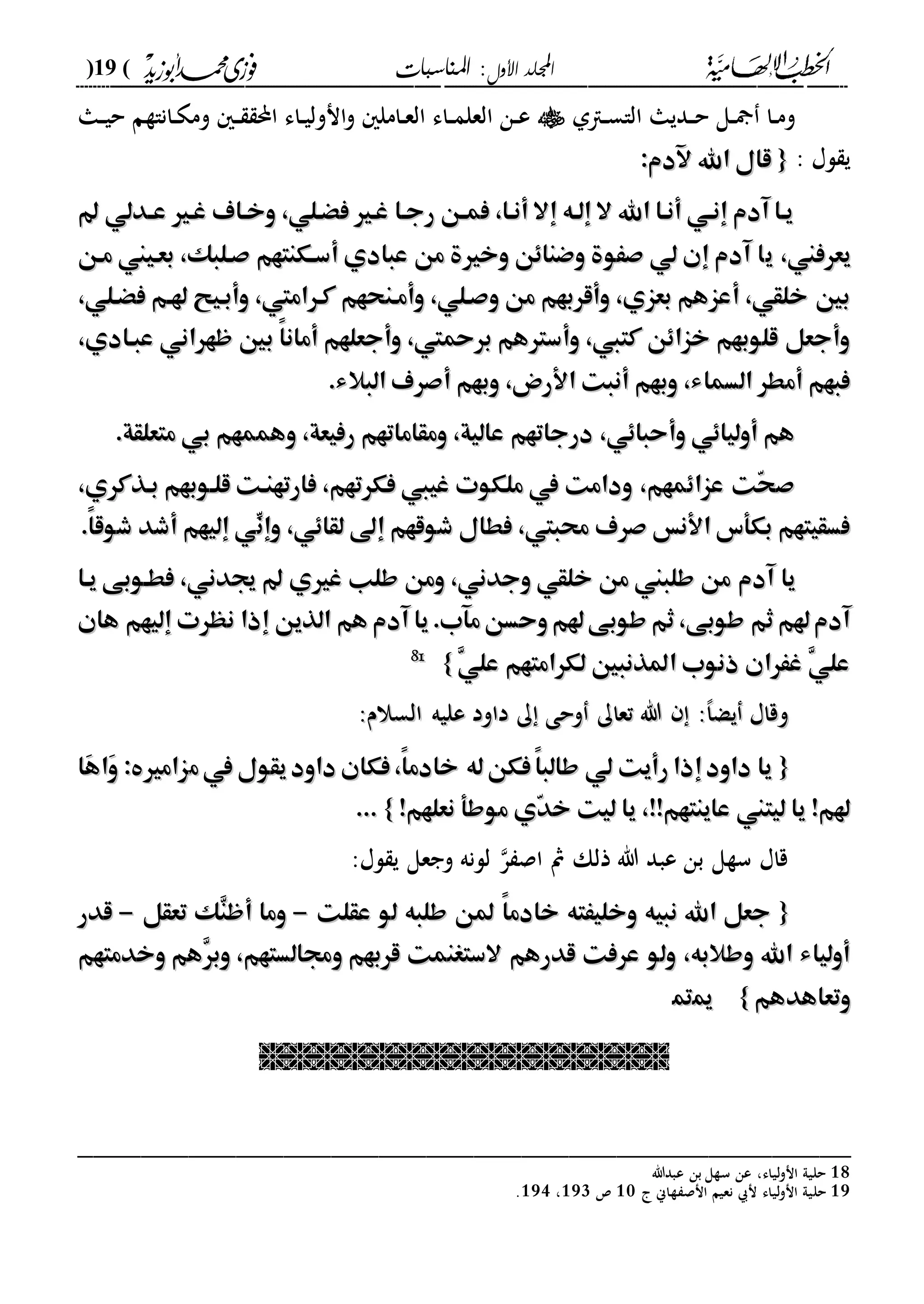 ‫األول‬ ‫اجمللد‬‫املناسبات‬ :(19)
------------------------------------------------------------------------------------------------------------------------------------------------------------------------------------------------------------------------------------------------------------------------------------------------------------------------------------------------------------------------------------------------------------------------------------------------------------------------------------------------------------------------------------------
‫داىل‬‫د‬‫س‬‫الا‬ ‫دديا‬‫د‬‫ح‬ ‫دل‬‫د‬ ‫دا‬‫د‬‫م‬‫و‬‫دا‬‫د‬‫ي‬‫ح‬ ‫داناةم‬‫د‬‫ك‬‫وم‬ ‫د‬‫د‬ ‫احمل‬ ‫داء‬‫د‬‫ي‬‫انول‬‫و‬ ‫دامل‬‫د‬‫ع‬‫ال‬ ‫داء‬‫د‬‫م‬‫العل‬ ‫دن‬‫د‬‫ع‬
: ‫لا‬ ‫ي‬{{:‫آلدم‬ ‫اهلل‬ ‫قال‬:‫آلدم‬ ‫اهلل‬ ‫قال‬
‫هدلي‬‫ه‬‫ع‬ ‫غهري‬ ‫وخهاف‬ ،‫فْهلي‬ ‫غهري‬ ‫رجها‬ ‫هن‬‫ه‬‫فم‬ ،‫أنها‬ ‫إال‬ ‫إلهه‬ ‫ال‬ ‫اهلل‬ ‫أنها‬ ‫إنهي‬ ‫آدم‬ ‫يها‬‫هدلي‬‫ه‬‫ع‬ ‫غهري‬ ‫وخهاف‬ ،‫فْهلي‬ ‫غهري‬ ‫رجها‬ ‫هن‬‫ه‬‫فم‬ ،‫أنها‬ ‫إال‬ ‫إلهه‬ ‫ال‬ ‫اهلل‬ ‫أنها‬ ‫إنهي‬ ‫آدم‬ ‫يها‬
‫يعرفين‬‫يعرفين‬،،‫ي‬‫ي‬‫مهن‬ ‫بعهيين‬ ،‫صهلبك‬ ‫أسهكنتهم‬ ‫عبادي‬ ‫من‬ ‫وخرية‬ ‫وضناِن‬ ‫صَوة‬ ‫لي‬ ‫إن‬ ‫آدم‬ ‫ا‬‫مهن‬ ‫بعهيين‬ ،‫صهلبك‬ ‫أسهكنتهم‬ ‫عبادي‬ ‫من‬ ‫وخرية‬ ‫وضناِن‬ ‫صَوة‬ ‫لي‬ ‫إن‬ ‫آدم‬ ‫ا‬
،‫فْهلي‬ ‫هلهم‬ ‫وأبهيح‬ ،‫كهراميت‬ ‫وأمهنحهم‬ ،‫وصهلي‬ ‫من‬ ‫وأقربهم‬ ،‫بعزي‬ ‫أعزهم‬ ،‫خلقي‬ ‫بني‬،‫فْهلي‬ ‫هلهم‬ ‫وأبهيح‬ ،‫كهراميت‬ ‫وأمهنحهم‬ ،‫وصهلي‬ ‫من‬ ‫وأقربهم‬ ،‫بعزي‬ ‫أعزهم‬ ،‫خلقي‬ ‫بني‬
‫عبهادي‬ ‫ظهراني‬ ‫بني‬ ً‫ا‬‫أمان‬ ‫وأجعلهم‬ ،‫برمحيت‬ ‫وأسرتهم‬ ،‫كتيب‬ ‫خزاِن‬ ‫قلوبهم‬ ‫وأجعل‬‫عبهادي‬ ‫ظهراني‬ ‫بني‬ ً‫ا‬‫أمان‬ ‫وأجعلهم‬ ،‫برمحيت‬ ‫وأسرتهم‬ ،‫كتيب‬ ‫خزاِن‬ ‫قلوبهم‬ ‫وأجعل‬،،
‫البال‬ ‫أصرف‬ ‫وبهم‬ ،‫األرض‬ ‫أنبت‬ ‫وبهم‬ ،‫السماء‬ ‫أمطر‬ ‫فبهم‬‫البال‬ ‫أصرف‬ ‫وبهم‬ ،‫األرض‬ ‫أنبت‬ ‫وبهم‬ ،‫السماء‬ ‫أمطر‬ ‫فبهم‬‫ء‬‫ء‬..
‫متعلقة‬ ‫بي‬ ‫وهممهم‬ ،‫رفيعة‬ ‫ومقاماتهم‬ ،‫عالية‬ ‫درجاتهم‬ ،‫وأحباِي‬ ‫أولياِي‬ ‫هم‬‫متعلقة‬ ‫بي‬ ‫وهممهم‬ ،‫رفيعة‬ ‫ومقاماتهم‬ ،‫عالية‬ ‫درجاتهم‬ ،‫وأحباِي‬ ‫أولياِي‬ ‫هم‬..
،‫بهذكري‬ ‫قلهوبهم‬ ‫فارتهنهت‬ ،‫فكرتهم‬ ‫غييب‬ ‫ملكوت‬ ‫يف‬ ‫ودامت‬ ،‫عزاِمهم‬ ‫ّت‬‫ح‬‫ص‬،‫بهذكري‬ ‫قلهوبهم‬ ‫فارتهنهت‬ ،‫فكرتهم‬ ‫غييب‬ ‫ملكوت‬ ‫يف‬ ‫ودامت‬ ،‫عزاِمهم‬ ‫ّت‬‫ح‬‫ص‬
ِّ‫وإن‬ ،‫لقاِي‬ ‫إىل‬ ‫شوقهم‬ ‫فطال‬ ،‫حمبيت‬ ‫صرف‬ ‫األنس‬ ‫بكأس‬ ‫فسقيتهم‬ِّ‫وإن‬ ،‫لقاِي‬ ‫إىل‬ ‫شوقهم‬ ‫فطال‬ ،‫حمبيت‬ ‫صرف‬ ‫األنس‬ ‫بكأس‬ ‫فسقيتهم‬ً‫ا‬‫شوق‬ ‫أشد‬ ‫إليهم‬ ‫ي‬ً‫ا‬‫شوق‬ ‫أشد‬ ‫إليهم‬ ‫ي‬..
‫غري‬ ‫طلب‬ ‫ومن‬ ،‫وجدني‬ ‫خلقي‬ ‫من‬ ‫طلبين‬ ‫من‬ ‫آدم‬ ‫يا‬‫غري‬ ‫طلب‬ ‫ومن‬ ،‫وجدني‬ ‫خلقي‬ ‫من‬ ‫طلبين‬ ‫من‬ ‫آدم‬ ‫يا‬‫يها‬ ‫فطهوبى‬ ،‫جيدني‬ ‫ي‬‫يها‬ ‫فطهوبى‬ ،‫جيدني‬ ‫ي‬
‫هان‬ ‫إليهم‬ ‫نهرت‬ ‫إذا‬ ‫الذين‬ ‫هم‬ ‫آدم‬ ‫يا‬.‫مآب‬‫وحسن‬‫هلم‬‫طوبى‬ ‫ثم‬،‫طوبى‬ ‫ثم‬‫هلم‬‫آدم‬‫هان‬ ‫إليهم‬ ‫نهرت‬ ‫إذا‬ ‫الذين‬ ‫هم‬ ‫آدم‬ ‫يا‬.‫مآب‬‫وحسن‬‫هلم‬‫طوبى‬ ‫ثم‬،‫طوبى‬ ‫ثم‬‫هلم‬‫آدم‬
ِ‫ي‬‫عل‬ ‫لكرامتهم‬ ‫املذنبني‬ ‫ذنوب‬ ‫غَران‬ ِ‫ي‬‫عل‬ِ‫ي‬‫عل‬ ‫لكرامتهم‬ ‫املذنبني‬ ‫ذنوب‬ ‫غَران‬ ِ‫ي‬‫عل‬}}1188
:‫السالم‬ ‫عليه‬ ‫داود‬ ‫ك‬ ‫وحى‬ ‫تعاك‬ ‫هللا‬ :،‫ا‬‫يض‬ ‫وقاا‬:‫السالم‬ ‫عليه‬ ‫داود‬ ‫ك‬ ‫وحى‬ ‫تعاك‬ ‫هللا‬ :،‫ا‬‫يض‬ ‫وقاا‬
{{‫م‬‫يف‬ ‫يقول‬‫داود‬ ‫فكان‬،ً‫ا‬‫خادم‬ ‫له‬‫فكن‬ً‫ا‬‫طالب‬ ‫لي‬ ‫رأيت‬ ‫إذا‬‫داود‬ ‫يا‬‫م‬‫يف‬ ‫يقول‬‫داود‬ ‫فكان‬،ً‫ا‬‫خادم‬ ‫له‬‫فكن‬ً‫ا‬‫طالب‬ ‫لي‬ ‫رأيت‬ ‫إذا‬‫داود‬ ‫يا‬‫َا‬‫ه‬‫َا‬‫و‬ : ‫زامري‬‫َا‬‫ه‬‫َا‬‫و‬ : ‫زامري‬
‫نعلهم‬ ‫موطأ‬ ‫ّي‬‫د‬‫خ‬ ‫ليت‬ ‫يا‬ ،!!‫عاينتهم‬ ‫ليتين‬ ‫يا‬ !‫هلم‬‫نعلهم‬ ‫موطأ‬ ‫ّي‬‫د‬‫خ‬ ‫ليت‬ ‫يا‬ ،!!‫عاينتهم‬ ‫ليتين‬ ‫يا‬ !‫هلم‬!!}}......
‫ذلك‬ ‫هللا‬ ‫عبد‬ ‫بن‬ ‫سةل‬ ‫قاا‬:‫لا‬ ‫ي‬ ‫وجعل‬ ‫للنه‬ ‫ر‬ ‫اص‬ ‫مث‬
{{‫عقلت‬ ‫لو‬ ‫طلبه‬ ‫ملن‬ ً‫ا‬‫خادم‬ ‫وخليَته‬ ‫نبيه‬ ‫اهلل‬ ‫جعل‬‫عقلت‬ ‫لو‬ ‫طلبه‬ ‫ملن‬ ً‫ا‬‫خادم‬ ‫وخليَته‬ ‫نبيه‬ ‫اهلل‬ ‫جعل‬--‫تعقل‬ ‫ِك‬‫ن‬‫أظ‬ ‫وما‬‫تعقل‬ ‫ِك‬‫ن‬‫أظ‬ ‫وما‬--‫قدر‬‫قدر‬
ِ‫ر‬‫وب‬ ،‫وجمالستهم‬ ‫قربهم‬ ‫الستغنمت‬ ‫قدرهم‬ ‫عرفت‬ ‫ولو‬ ،‫وطالبه‬ ‫اهلل‬ ‫أولياء‬ِ‫ر‬‫وب‬ ،‫وجمالستهم‬ ‫قربهم‬ ‫الستغنمت‬ ‫قدرهم‬ ‫عرفت‬ ‫ولو‬ ،‫وطالبه‬ ‫اهلل‬ ‫أولياء‬‫وخدمتهم‬ ‫هم‬‫وخدمتهم‬ ‫هم‬
‫وتعاهدهم‬‫وتعاهدهم‬}}1199

_________________________________________________
18‫عبدهللا‬ ‫بن‬ ‫سةل‬ ‫عن‬ ،‫لياء‬‫و‬‫ان‬ ‫حليىل‬
19‫حل‬‫ةاين‬ ‫انص‬ ‫نعيم‬ ‫ن‬ ‫لياء‬‫و‬‫ان‬ ‫يىل‬20222،223.
 