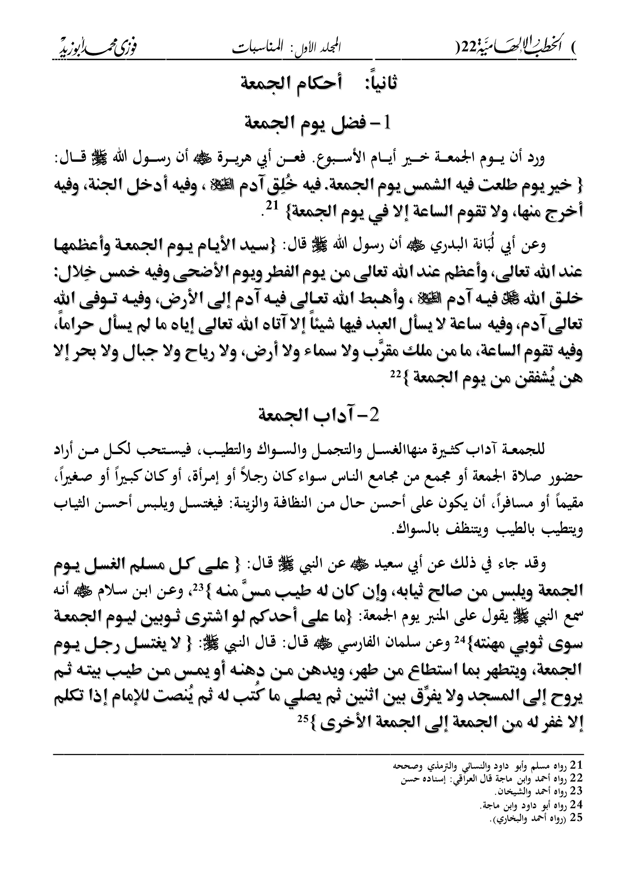 (22)‫األول‬ ‫اجمللد‬‫املناسبات‬ :
------------------------------------------------------------------------------------------------------------------------------------------------------------------------------------------------------------------------------------------------------------------------------------------------------------------------------------------------------------------------------------------------------------------------------------------------------------------------------------------------------------------------------------------
:ً‫ا‬‫ثاني‬:ً‫ا‬‫ثاني‬‫اجلمعة‬ ‫أحكام‬‫اجلمعة‬ ‫أحكام‬
11--‫اجلمعة‬ ‫يوم‬ ‫فْل‬‫اجلمعة‬ ‫يوم‬ ‫فْل‬
‫درة‬‫د‬‫د‬‫د‬‫ي‬‫ر‬‫ه‬ ‫دن‬‫د‬‫د‬‫د‬‫ع‬‫ف‬ .‫ع‬‫دبل‬‫د‬‫د‬‫د‬‫س‬‫ان‬ ‫دام‬‫د‬‫د‬‫د‬‫ي‬ ‫دري‬‫د‬‫د‬‫د‬‫ب‬ ‫دىل‬‫د‬‫د‬‫د‬‫ع‬‫ارم‬ ‫دلم‬‫د‬‫د‬‫د‬‫ي‬ ‫وحد‬‫هللا‬ ‫دلا‬‫د‬‫د‬‫د‬‫س‬‫ح‬:‫داا‬‫د‬‫د‬‫د‬‫ق‬
{{‫يوم‬‫الشمس‬ ‫فيه‬ ‫طلعت‬ ‫يوم‬‫خري‬‫يوم‬‫الشمس‬ ‫فيه‬ ‫طلعت‬ ‫يوم‬‫خري‬‫آدم‬‫ِق‬‫ل‬ُ‫خ‬ ‫فيه‬.‫اجلمعة‬‫آدم‬‫ِق‬‫ل‬ُ‫خ‬ ‫فيه‬.‫اجلمعة‬‫وفيه‬ ،‫اجلنة‬ ‫أدخل‬ ‫وفيه‬ ،‫وفيه‬ ،‫اجلنة‬ ‫أدخل‬ ‫وفيه‬ ،
‫اجلمعة‬ ‫يوم‬ ‫يف‬ ‫إال‬ ‫الساعة‬ ‫تقوم‬ ‫وال‬ ،‫منها‬ ‫أخرج‬‫اجلمعة‬ ‫يوم‬ ‫يف‬ ‫إال‬ ‫الساعة‬ ‫تقوم‬ ‫وال‬ ،‫منها‬ ‫أخرج‬}}21
.
‫البدحىل‬ ‫انىل‬‫ب‬ُ‫ل‬ ‫وعن‬‫هللا‬ ‫حسلا‬:‫قاا‬{{‫وأعهمهها‬ ‫اجلمعهة‬ ‫يهوم‬ ‫األيهام‬ ‫سهيد‬‫وأعهمهها‬ ‫اجلمعهة‬ ‫يهوم‬ ‫األيهام‬ ‫سهيد‬
:‫ِالل‬‫خ‬ ‫مخس‬ ‫وفيه‬‫األضحى‬‫ويوم‬‫الَطر‬‫يوم‬ ‫من‬‫تعاىل‬ ‫اهلل‬‫عند‬ ‫وأعهم‬،‫تعاىل‬ ‫اهلل‬‫عند‬:‫ِالل‬‫خ‬ ‫مخس‬ ‫وفيه‬‫األضحى‬‫ويوم‬‫الَطر‬‫يوم‬ ‫من‬‫تعاىل‬ ‫اهلل‬‫عند‬ ‫وأعهم‬،‫تعاىل‬ ‫اهلل‬‫عند‬
‫ا‬ ‫خلهق‬‫ا‬ ‫خلهق‬‫هلل‬‫هلل‬‫آدم‬ ‫هه‬‫ه‬‫في‬‫آدم‬ ‫هه‬‫ه‬‫في‬‫اهلل‬ ‫هوفى‬‫ه‬‫ت‬ ‫هه‬‫ه‬‫وفي‬ ،‫األرض‬ ‫إىل‬ ‫آدم‬ ‫هه‬‫ه‬‫في‬ ‫هاىل‬‫ه‬‫تع‬ ‫اهلل‬ ‫هبا‬‫ه‬‫وأه‬ ،‫اهلل‬ ‫هوفى‬‫ه‬‫ت‬ ‫هه‬‫ه‬‫وفي‬ ،‫األرض‬ ‫إىل‬ ‫آدم‬ ‫هه‬‫ه‬‫في‬ ‫هاىل‬‫ه‬‫تع‬ ‫اهلل‬ ‫هبا‬‫ه‬‫وأه‬ ،
،ً‫ا‬‫حرام‬ ‫يسأل‬ ‫ما‬ ‫إيا‬ ‫تعاىل‬ ‫اهلل‬ ‫آتا‬ ‫إال‬ ً‫ا‬‫شيئ‬ ‫فيها‬ ‫العبد‬‫يسأل‬‫ال‬ ‫ساعة‬ ‫وفيه‬،‫آدم‬‫تعاىل‬،ً‫ا‬‫حرام‬ ‫يسأل‬ ‫ما‬ ‫إيا‬ ‫تعاىل‬ ‫اهلل‬ ‫آتا‬ ‫إال‬ ً‫ا‬‫شيئ‬ ‫فيها‬ ‫العبد‬‫يسأل‬‫ال‬ ‫ساعة‬ ‫وفيه‬،‫آدم‬‫تعاىل‬
‫إال‬ ‫حبر‬ ‫وال‬ ‫جبال‬ ‫وال‬ ‫رياح‬ ‫وال‬ ،‫أرض‬ ‫وال‬ ‫مساء‬ ‫وال‬ ‫ِب‬‫ر‬‫مق‬ ‫ملك‬ ‫من‬‫ما‬ ،‫الساعة‬‫تقوم‬ ‫وفيه‬‫إال‬ ‫حبر‬ ‫وال‬ ‫جبال‬ ‫وال‬ ‫رياح‬ ‫وال‬ ،‫أرض‬ ‫وال‬ ‫مساء‬ ‫وال‬ ‫ِب‬‫ر‬‫مق‬ ‫ملك‬ ‫من‬‫ما‬ ،‫الساعة‬‫تقوم‬ ‫وفيه‬
‫ي‬ ‫من‬ ‫ُشَقن‬‫ي‬ ‫هن‬‫ي‬ ‫من‬ ‫ُشَقن‬‫ي‬ ‫هن‬‫اجلمعة‬ ‫وم‬‫اجلمعة‬ ‫وم‬}}22
22--‫اجلمعة‬ ‫آداب‬‫اجلمعة‬ ‫آداب‬
‫دا‬‫د‬‫ي‬‫الاة‬‫و‬ ‫ار‬‫ل‬‫د‬‫د‬‫د‬‫س‬‫ال‬‫و‬ ‫دل‬‫د‬‫م‬‫الاج‬‫و‬ ‫دل‬‫د‬‫س‬ ‫ماةاال‬ ‫درية‬‫د‬‫ث‬ ‫آداب‬ ‫دىل‬‫د‬‫ع‬‫للجم‬‫ف‬ ،‫اد‬‫ح‬ ‫دن‬‫د‬‫د‬‫م‬ ‫دل‬‫د‬‫ك‬‫ل‬ ‫داحا‬‫د‬‫س‬‫ي‬
،،‫ا‬‫ري‬ ‫د‬‫ص‬ ‫و‬ ،‫ا‬‫ري‬‫د‬‫ب‬ ‫دا‬ ‫و‬ ،‫ة‬‫در‬‫م‬ ‫و‬ ،‫ال‬‫د‬‫ج‬‫ح‬ ‫دا‬ ‫اء‬‫ل‬‫د‬‫س‬ ‫داس‬‫ا‬‫ال‬ ‫دامع‬‫د‬ ‫من‬ ‫دمع‬ ‫و‬ ‫ارمعىل‬ ‫صالة‬ ‫حضلح‬
‫د‬‫س‬‫ا‬ ‫في‬ :‫دىل‬‫ا‬‫ي‬‫ا‬‫ال‬‫و‬ ‫دىل‬‫ف‬‫ا‬ ‫الا‬ ‫دن‬‫م‬ ‫داا‬‫ح‬ ‫حسن‬ ‫على‬ ‫يكل‬ ،،‫ا‬‫ر‬‫مساف‬ ‫و‬ ،‫ا‬‫يم‬ ‫م‬‫داب‬‫ي‬‫الث‬ ‫دن‬‫س‬‫ح‬ ‫دب‬‫ل‬‫وي‬ ‫ل‬
.‫ار‬‫ل‬‫بالس‬ ‫ع‬ ‫وياا‬ ‫بالةيا‬ ‫وياةيا‬
‫و‬‫ذلك‬ ‫ي‬ ‫جاء‬ ‫قد‬‫سعيد‬ ‫عن‬‫الا‬ ‫عن‬:‫داا‬‫ق‬{{‫يهوم‬ ‫الغسهل‬ ‫مسهلم‬ ‫كهل‬ ‫علهى‬‫يهوم‬ ‫الغسهل‬ ‫مسهلم‬ ‫كهل‬ ‫علهى‬
‫منهه‬ ِ‫س‬‫مه‬ ‫طيهب‬ ‫له‬ ‫كان‬ ‫وإن‬ ،‫ثيابه‬ ‫صاحل‬ ‫من‬ ‫ويلبس‬ ‫اجلمعة‬‫منهه‬ ِ‫س‬‫مه‬ ‫طيهب‬ ‫له‬ ‫كان‬ ‫وإن‬ ،‫ثيابه‬ ‫صاحل‬ ‫من‬ ‫ويلبس‬ ‫اجلمعة‬}}23
،،‫دالم‬‫س‬ ‫دن‬‫ب‬‫ا‬ ‫دن‬‫ع‬‫و‬‫ده‬‫ن‬
‫الا‬ ‫نع‬:‫ارمعىل‬ ‫يلم‬ ‫اباا‬ ‫على‬ ‫لا‬ ‫ي‬{{‫اشرتى‬ ‫لو‬ ‫أحدكم‬ ‫على‬ ‫ما‬‫اشرتى‬ ‫لو‬ ‫أحدكم‬ ‫على‬ ‫ما‬‫اجلمعهة‬ ‫ليهوم‬ ‫ثهوبني‬‫اجلمعهة‬ ‫ليهوم‬ ‫ثهوبني‬
‫مهنته‬ ‫ثوبي‬ ‫سوى‬‫مهنته‬ ‫ثوبي‬ ‫سوى‬}}24‫احس‬ ‫ال‬ ‫سلما‬ ‫وعن‬‫د‬‫ا‬‫ال‬ ‫داا‬‫ق‬ :‫داا‬‫ق‬:{{‫يهوم‬ ‫رجهل‬ ‫يغتسهل‬ ‫ال‬‫يهوم‬ ‫رجهل‬ ‫يغتسهل‬ ‫ال‬
‫ثهم‬ ‫بيتهه‬ ‫طيهب‬ ‫مهن‬ ‫هس‬ ‫أو‬ ‫دهنهه‬ ‫مهن‬ ‫ويدهن‬ ،‫طهر‬ ‫من‬ ‫استطاع‬ ‫مبا‬ ‫ويتطهر‬ ،‫اجلمعة‬‫ثهم‬ ‫بيتهه‬ ‫طيهب‬ ‫مهن‬ ‫هس‬ ‫أو‬ ‫دهنهه‬ ‫مهن‬ ‫ويدهن‬ ،‫طهر‬ ‫من‬ ‫استطاع‬ ‫مبا‬ ‫ويتطهر‬ ،‫اجلمعة‬
‫تكلم‬ ‫إذا‬ ‫لإلمام‬ ‫ُنصت‬‫ي‬ ‫ثم‬ ‫له‬ ‫ُتب‬‫ك‬ ‫ما‬ ‫يصلي‬ ‫ثم‬ ‫اثنني‬ ‫بني‬ ‫ِّي‬‫يَر‬ ‫وال‬ ‫املسجد‬‫إىل‬ ‫يروح‬‫تكلم‬ ‫إذا‬ ‫لإلمام‬ ‫ُنصت‬‫ي‬ ‫ثم‬ ‫له‬ ‫ُتب‬‫ك‬ ‫ما‬ ‫يصلي‬ ‫ثم‬ ‫اثنني‬ ‫بني‬ ‫ِّي‬‫يَر‬ ‫وال‬ ‫املسجد‬‫إىل‬ ‫يروح‬
‫م‬ ‫له‬ ‫غَر‬ ‫إال‬‫م‬ ‫له‬ ‫غَر‬ ‫إال‬‫األخرى‬ ‫اجلمعة‬ ‫إىل‬ ‫اجلمعة‬ ‫ن‬‫األخرى‬ ‫اجلمعة‬ ‫إىل‬ ‫اجلمعة‬ ‫ن‬}}25
_________________________________________________
21‫وصححه‬ ‫الامةىل‬‫و‬ ‫الاسا‬‫و‬ ‫داود‬ ‫بل‬‫و‬ ‫مسلم‬ ‫اه‬‫و‬‫ح‬
22‫حسن‬ ‫سااده‬ : ‫اق‬‫ر‬‫الع‬ ‫قاا‬ ‫ماجىل‬ ‫ابن‬‫و‬ ‫محد‬ ‫اه‬‫و‬‫ح‬
23‫ا‬‫و‬ ‫محد‬ ‫اه‬‫و‬‫ح‬. ‫لشيخا‬
24.‫ماجىل‬ ‫ابن‬‫و‬ ‫داود‬ ‫بل‬ ‫اه‬‫و‬‫ح‬
25. ‫البخاحىل‬‫و‬ ‫محد‬ ‫اه‬‫و‬‫ح‬
 