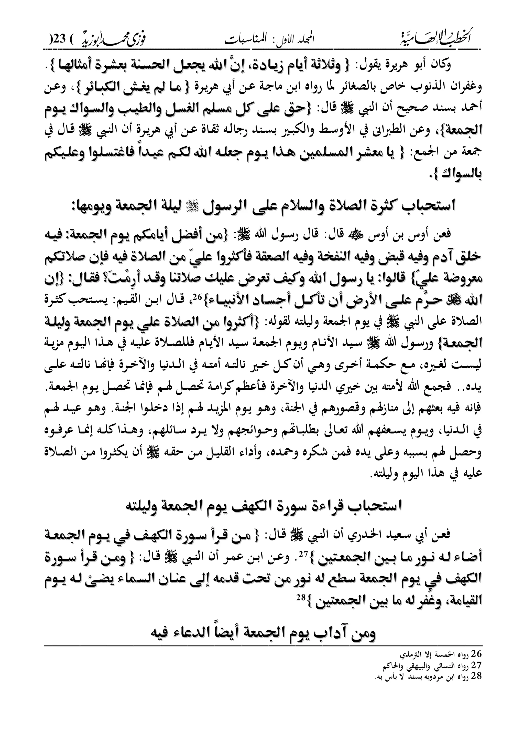 ‫األول‬ ‫اجمللد‬‫املناسبات‬ :(23)
------------------------------------------------------------------------------------------------------------------------------------------------------------------------------------------------------------------------------------------------------------------------------------------------------------------------------------------------------------------------------------------------------------------------------------------------------------------------------------------------------------------------------------------
:‫لا‬ ‫ي‬ ‫يرة‬‫ر‬‫ه‬ ‫بل‬ ‫ا‬ ‫و‬{{‫أمثاهلها‬ ‫بعشهرة‬ ‫احلسهنة‬ ‫جيعهل‬ ‫اهلل‬ ِ‫ن‬‫إ‬ ،‫زيهادة‬ ‫أيام‬ ‫وثالثة‬‫أمثاهلها‬ ‫بعشهرة‬ ‫احلسهنة‬ ‫جيعهل‬ ‫اهلل‬ ِ‫ن‬‫إ‬ ،‫زيهادة‬ ‫أيام‬ ‫وثالثة‬}}.
‫بال‬ ‫با‬ ‫الةنلب‬ ‫ا‬‫ر‬ ‫وغ‬‫ر‬ ‫ا‬ ‫ص‬‫درة‬‫ي‬‫ر‬‫ه‬ ‫دن‬‫ع‬ ‫دىل‬‫ج‬‫ما‬ ‫ابن‬ ‫اه‬‫و‬‫ح‬ ‫با‬{{‫الكبهاِر‬ ‫يغها‬ ‫مها‬‫الكبهاِر‬ ‫يغها‬ ‫مها‬}}،‫دن‬‫ع‬‫و‬
‫الا‬ ‫صحيل‬ ‫بساد‬ ‫محد‬:‫قاا‬{{‫والطيهب‬ ‫الغسهل‬ ‫مسهلم‬ ‫كل‬ ‫على‬ ‫حق‬‫والطيهب‬ ‫الغسهل‬ ‫مسهلم‬ ‫كل‬ ‫على‬ ‫حق‬‫يهوم‬ ‫والسهواك‬‫يهوم‬ ‫والسهواك‬
‫اجلمعة‬‫اجلمعة‬}}،،‫د‬‫ا‬‫ال‬ ‫درة‬‫ي‬‫ر‬‫ه‬ ‫دن‬‫ع‬ ‫داة‬ ‫ث‬ ‫ده‬‫ل‬‫حجا‬ ‫داد‬‫س‬‫ب‬ ‫دري‬‫ب‬‫الك‬‫و‬ ‫دا‬‫س‬‫انو‬ ‫ي‬ ‫اى‬‫ا‬‫الة‬ ‫وعن‬‫ي‬ ‫داا‬‫ق‬
:‫ارمع‬ ‫من‬ ‫عىل‬{{‫وعلهيكم‬ ‫فاغتسهلوا‬ ً‫ا‬‫عيهد‬ ‫لكهم‬ ‫اهلل‬ ‫جعلهه‬ ‫يهوم‬ ‫ههذا‬ ‫املسهلمني‬ ‫معشهر‬ ‫يا‬‫وعلهيكم‬ ‫فاغتسهلوا‬ ً‫ا‬‫عيهد‬ ‫لكهم‬ ‫اهلل‬ ‫جعلهه‬ ‫يهوم‬ ‫ههذا‬ ‫املسهلمني‬ ‫معشهر‬ ‫يا‬
‫بالسواك‬‫بالسواك‬}}..
‫الرسول‬ ‫على‬ ‫والسالم‬ ‫الصالة‬ ‫كثرة‬ ‫استحباب‬‫الرسول‬ ‫على‬ ‫والسالم‬ ‫الصالة‬ ‫كثرة‬ ‫استحباب‬:‫ويومها‬ ‫اجلمعة‬ ‫ليلة‬:‫ويومها‬ ‫اجلمعة‬ ‫ليلة‬
‫و‬ ‫فعن‬‫وس‬ ‫بن‬ ‫س‬‫هللا‬ ‫دلا‬‫س‬‫ح‬ ‫قاا‬ :‫قاا‬:{{‫فيهه‬ :‫اجلمعة‬ ‫يوم‬ ‫أيامكم‬ ‫أفْل‬ ‫من‬‫فيهه‬ :‫اجلمعة‬ ‫يوم‬ ‫أيامكم‬ ‫أفْل‬ ‫من‬
‫صالتكم‬ ‫فإن‬ ‫فيه‬ ‫الصالة‬ ‫من‬ ّ‫ي‬‫عل‬ ‫فأكثروا‬ ‫الصعقة‬ ‫وفيه‬ ‫النَخة‬ ‫وفيه‬ ‫قبض‬ ‫وفيه‬ ‫آدم‬ ‫خلق‬‫صالتكم‬ ‫فإن‬ ‫فيه‬ ‫الصالة‬ ‫من‬ ّ‫ي‬‫عل‬ ‫فأكثروا‬ ‫الصعقة‬ ‫وفيه‬ ‫النَخة‬ ‫وفيه‬ ‫قبض‬ ‫وفيه‬ ‫آدم‬ ‫خلق‬
ّ‫ي‬‫عل‬ ‫معروضة‬ّ‫ي‬‫عل‬ ‫معروضة‬}}:‫فقهال‬ ‫َ؟‬‫ت‬‫ْه‬‫م‬ِ‫ر‬‫أ‬ ‫وقهد‬ ‫صالتنا‬ ‫عليك‬ ‫تعرض‬ ‫وكيف‬ ‫اهلل‬ ‫رسول‬ ‫يا‬ :‫قالوا‬:‫فقهال‬ ‫َ؟‬‫ت‬‫ْه‬‫م‬ِ‫ر‬‫أ‬ ‫وقهد‬ ‫صالتنا‬ ‫عليك‬ ‫تعرض‬ ‫وكيف‬ ‫اهلل‬ ‫رسول‬ ‫يا‬ :‫قالوا‬{{‫إن‬‫إن‬
‫اهلل‬‫اهلل‬‫ه‬‫ه‬‫أجس‬ ‫تأكههل‬ ‫أن‬ ‫األرض‬ ‫هى‬‫ه‬‫عل‬ ‫ِم‬‫ر‬‫ه‬‫ه‬‫ح‬‫ه‬‫ه‬‫أجس‬ ‫تأكههل‬ ‫أن‬ ‫األرض‬ ‫هى‬‫ه‬‫عل‬ ‫ِم‬‫ر‬‫ه‬‫ه‬‫ح‬‫األنبيههاء‬ ‫اد‬‫األنبيههاء‬ ‫اد‬}}26
،،‫درة‬‫د‬‫ث‬ ‫داحا‬‫د‬‫س‬‫ي‬ :‫ديم‬‫د‬ ‫ال‬ ‫دن‬‫د‬‫ب‬‫ا‬ ‫داا‬‫د‬‫ق‬
‫الا‬ ‫على‬ ‫الصالة‬:‫لله‬ ‫ل‬ ‫وليلاه‬ ‫ارمعىل‬ ‫يلم‬ ‫ي‬{{‫وليلهة‬ ‫اجلمعة‬ ‫يوم‬ ‫علي‬ ‫الصالة‬ ‫من‬ ‫أكثروا‬‫وليلهة‬ ‫اجلمعة‬ ‫يوم‬ ‫علي‬ ‫الصالة‬ ‫من‬ ‫أكثروا‬
‫اجلمعهة‬‫اجلمعهة‬}}‫هللا‬ ‫دلا‬‫س‬‫وح‬‫دىل‬‫د‬‫ي‬‫ا‬‫م‬ ‫دلم‬‫ي‬‫ال‬ ‫دةا‬‫ه‬ ‫ي‬ ‫ده‬‫ي‬‫عل‬ ‫دالة‬‫د‬‫ص‬‫فلل‬ ‫دام‬‫ي‬‫ان‬ ‫ديد‬‫س‬ ‫دىل‬‫ع‬‫ارم‬ ‫دلم‬‫ي‬‫و‬ ‫دام‬‫د‬‫ن‬‫ان‬ ‫ديد‬‫س‬
‫د‬‫د‬‫ا‬‫نال‬ ‫دري‬‫د‬‫ب‬ ‫دل‬‫د‬ ‫د‬‫د‬‫ه‬‫و‬ ‫درم‬‫د‬‫ب‬ ‫دىل‬‫د‬‫م‬‫حك‬ ‫دع‬‫د‬‫م‬ ،‫دريه‬‫د‬ ‫ل‬ ‫د‬‫د‬‫س‬‫لي‬‫دى‬‫د‬‫ل‬‫ع‬ ‫ده‬‫د‬‫ا‬‫نال‬ ‫دا‬‫د‬‫ل‬‫فإ‬ ‫درة‬‫د‬‫ب‬ ‫ا‬‫و‬ ‫ددنيا‬‫د‬‫ل‬‫ا‬ ‫ي‬ ‫ده‬‫د‬‫ا‬‫م‬ ‫ه‬
.‫دىل‬‫ع‬‫ارم‬ ‫دلم‬‫ي‬ ‫دل‬‫ص‬‫حت‬ ‫دا‬‫من‬‫فإ‬ ‫دم‬‫س‬ ‫دل‬‫ص‬‫حت‬ ‫دىل‬‫م‬‫ا‬‫ر‬ ‫م‬ ‫دفع‬‫ف‬ ‫برة‬ ‫ا‬‫و‬ ‫الدنيا‬ ‫بريىل‬ ‫ب‬ ‫نماه‬ ‫هللا‬ ‫فجمع‬ ..‫يده‬
‫دم‬‫س‬ ‫دد‬‫ي‬‫ع‬ ‫دل‬‫ه‬‫و‬ .‫دىل‬‫ا‬‫ار‬ ‫ا‬‫ل‬‫د‬‫ل‬‫دب‬ ‫ذا‬ ‫دم‬‫س‬ ‫دد‬‫ي‬‫ا‬‫اب‬ ‫دلم‬‫ي‬ ‫دل‬‫ه‬‫و‬ ،‫اراىل‬ ‫ي‬ ‫وقصلحهم‬ ‫سم‬ ‫ماا‬ ‫ك‬ ‫بعثةم‬ ‫فيه‬ ‫فإنه‬
‫داك‬‫د‬‫ع‬‫ت‬ ‫هللا‬ ‫ةم‬ ‫دع‬‫د‬‫س‬‫ي‬ ‫دلم‬‫د‬‫ي‬‫و‬ ،‫ددنيا‬‫د‬‫ل‬‫ا‬ ‫ي‬‫دله‬‫د‬‫ف‬‫عر‬ ‫دا‬‫د‬‫من‬ ‫ده‬‫د‬‫ل‬ ‫دةا‬‫د‬‫ه‬‫و‬ ،‫لةم‬ ‫دا‬‫د‬‫س‬ ‫درد‬‫د‬‫ي‬ ‫وال‬ ‫جةم‬ ‫ا‬‫ل‬‫د‬‫د‬‫ح‬‫و‬ ‫داهتم‬‫د‬‫ب‬‫بةل‬
‫ده‬ ‫ح‬ ‫دن‬‫م‬ ‫دل‬‫ي‬‫ل‬ ‫ال‬ ‫داء‬‫و‬ ،‫ومحده‬ ‫شكره‬ ‫فمن‬ ‫يده‬ ‫وعلى‬ ‫بسببه‬ ‫سم‬ ‫وحصل‬‫دالة‬‫ص‬‫ال‬ ‫دن‬‫م‬ ‫ا‬‫و‬‫در‬‫ث‬‫يك‬
.‫وليلاه‬ ‫اليلم‬ ‫هةا‬ ‫ي‬ ‫عليه‬
‫قرا‬ ‫استحباب‬‫قرا‬ ‫استحباب‬‫وليلته‬ ‫اجلمعة‬ ‫يوم‬ ‫الكهف‬ ‫سورة‬ ‫ءة‬‫وليلته‬ ‫اجلمعة‬ ‫يوم‬ ‫الكهف‬ ‫سورة‬ ‫ءة‬
‫د‬‫ا‬‫ال‬ ‫ددحىل‬"‫ا‬ ‫دعيد‬‫س‬ ‫دن‬‫ع‬‫ف‬:‫داا‬‫ق‬{{‫سهورة‬ ‫قهرأ‬ ‫مهن‬‫سهورة‬ ‫قهرأ‬ ‫مهن‬‫هة‬‫ه‬‫اجلمع‬ ‫يهوم‬ ‫يف‬ ‫الكههف‬‫هة‬‫ه‬‫اجلمع‬ ‫يهوم‬ ‫يف‬ ‫الكههف‬
‫اجلمعهتني‬ ‫هني‬‫ه‬‫ب‬ ‫مها‬ ‫نهور‬ ‫لهه‬ ‫أضهاء‬‫اجلمعهتني‬ ‫هني‬‫ه‬‫ب‬ ‫مها‬ ‫نهور‬ ‫لهه‬ ‫أضهاء‬}}27‫د‬‫د‬‫ا‬‫ال‬ ‫در‬‫م‬‫ع‬ ‫دن‬‫ب‬‫ا‬ ‫دن‬‫ع‬‫و‬ .:‫داا‬‫ق‬{{‫هورة‬‫ه‬‫س‬ ‫قهرأ‬ ‫ومهن‬‫هورة‬‫ه‬‫س‬ ‫قهرأ‬ ‫ومهن‬
‫يهوم‬ ‫لهه‬ ‫يْهه‬ ‫السهماء‬ ‫عنهان‬ ‫إىل‬ ‫قدمه‬ ‫حتت‬ ‫من‬ ‫نور‬ ‫له‬ ‫سطع‬ ‫اجلمعة‬ ‫يوم‬ ‫يف‬ ‫الكهف‬‫يهوم‬ ‫لهه‬ ‫يْهه‬ ‫السهماء‬ ‫عنهان‬ ‫إىل‬ ‫قدمه‬ ‫حتت‬ ‫من‬ ‫نور‬ ‫له‬ ‫سطع‬ ‫اجلمعة‬ ‫يوم‬ ‫يف‬ ‫الكهف‬
‫اجلمعتني‬ ‫بني‬ ‫ما‬ ‫له‬ ‫َُر‬‫غ‬‫و‬ ،‫القيامة‬‫اجلمعتني‬ ‫بني‬ ‫ما‬ ‫له‬ ‫َُر‬‫غ‬‫و‬ ،‫القيامة‬}}28
ً‫ا‬ْ‫أي‬ ‫اجلمعة‬ ‫يوم‬ ‫آداب‬ ‫ومن‬ً‫ا‬ْ‫أي‬ ‫اجلمعة‬ ‫يوم‬ ‫آداب‬ ‫ومن‬‫فيه‬ ‫الدعاء‬‫فيه‬ ‫الدعاء‬_________________________________________________
26‫الامةىل‬ ‫ال‬ ‫ا"مسىل‬ ‫اه‬‫و‬‫ح‬
27‫م‬ ‫احلا‬‫و‬ ‫البية‬‫و‬ ‫الاسا‬ ‫اه‬‫و‬‫ح‬
28.‫به‬ ‫بفس‬ ‫ال‬ ‫بساد‬ ‫يه‬‫و‬‫مرد‬ ‫ابن‬ ‫اه‬‫و‬‫ح‬
 