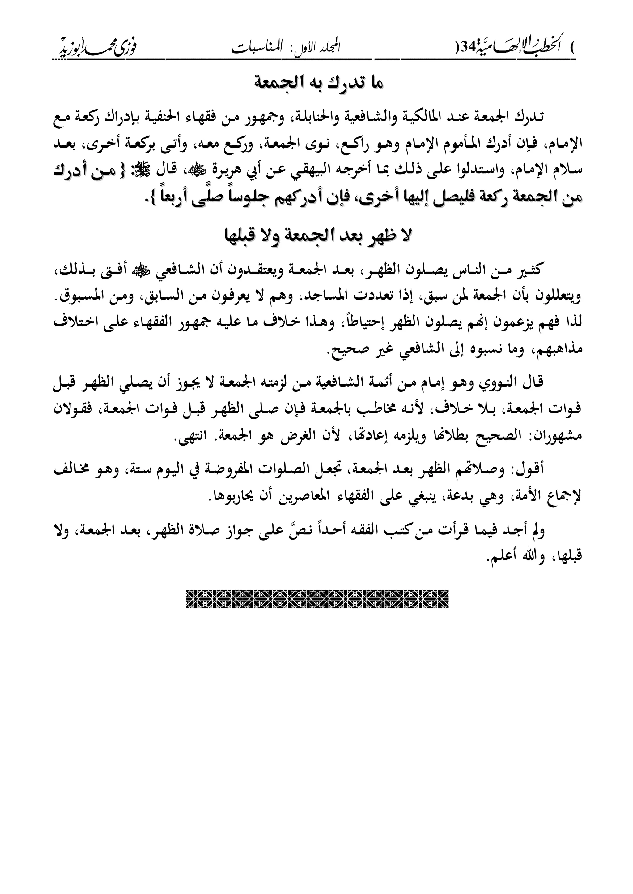(34)‫األول‬ ‫اجمللد‬‫املناسبات‬ :
------------------------------------------------------------------------------------------------------------------------------------------------------------------------------------------------------------------------------------------------------------------------------------------------------------------------------------------------------------------------------------------------------------------------------------------------------------------------------------------------------------------------------------------
‫اجلمعة‬ ‫به‬ ‫تدرك‬ ‫ما‬‫اجلمعة‬ ‫به‬ ‫تدرك‬ ‫ما‬
‫دع‬‫م‬ ‫دىل‬‫ع‬ ‫ح‬ ‫ار‬‫ح‬‫دإد‬‫ب‬ ‫دىل‬‫ي‬ ‫احلا‬ ‫داء‬‫ة‬ ‫ف‬ ‫دن‬‫م‬ ‫دلح‬‫ة‬ ‫و‬ ،‫دىل‬‫ل‬‫احلااب‬‫و‬ ‫دافعيىل‬‫ش‬‫ال‬‫و‬ ‫دىل‬‫ي‬‫ابالك‬ ‫دد‬‫ا‬‫ع‬ ‫دىل‬‫ع‬‫ارم‬ ‫ددحر‬‫ت‬
‫اا‬‫دام‬‫د‬‫م‬‫اا‬ ‫دفملم‬‫د‬‫ب‬‫ا‬ ‫دحر‬ ‫دإ‬‫د‬‫ف‬ ،‫دام‬‫د‬‫م‬‫و‬ ،‫ده‬‫د‬‫ع‬‫م‬ ‫دع‬‫د‬ ‫وح‬ ،‫دىل‬‫د‬‫ع‬‫ارم‬ ‫دلم‬‫د‬‫ن‬ ،‫دع‬‫د‬ ‫ا‬‫ح‬ ‫دل‬‫د‬‫ه‬‫و‬‫دد‬‫د‬‫ع‬‫ب‬ ،‫درم‬‫د‬‫ب‬ ‫دىل‬‫د‬‫ع‬ ‫بر‬ ‫دى‬‫د‬‫ت‬
‫دام‬‫م‬‫اا‬ ‫دالم‬‫س‬،‫دى‬‫ل‬‫ع‬ ‫ا‬‫ل‬‫دادل‬‫س‬‫ا‬‫و‬‫دك‬‫ل‬‫ذ‬‫درة‬‫ي‬‫ر‬‫ه‬ ‫دن‬‫ع‬ ‫د‬ ‫البية‬ ‫ده‬‫ج‬‫بر‬ ‫دا‬‫ي‬‫د‬‫ق‬ ،‫اا‬::{{‫أدرك‬ ‫هن‬‫ه‬‫م‬‫أدرك‬ ‫هن‬‫ه‬‫م‬
َّ‫صل‬ ً‫ا‬‫جلوس‬ ‫أدركهم‬ ‫فإن‬ ،‫أخرى‬ ‫إليها‬ ‫فليصل‬ ‫ركعة‬ ‫اجلمعة‬ ‫من‬َّ‫صل‬ ً‫ا‬‫جلوس‬ ‫أدركهم‬ ‫فإن‬ ،‫أخرى‬ ‫إليها‬ ‫فليصل‬ ‫ركعة‬ ‫اجلمعة‬ ‫من‬ً‫ا‬‫أربع‬ ‫ى‬ً‫ا‬‫أربع‬ ‫ى‬}}..
‫وال‬ ‫اجلمعة‬ ‫بعد‬ ‫ظهر‬ ‫ال‬‫وال‬ ‫اجلمعة‬ ‫بعد‬ ‫ظهر‬ ‫ال‬‫قبلها‬‫قبلها‬
‫دافع‬‫د‬‫ش‬‫ال‬ ‫ددو‬‫د‬‫د‬ ‫ويعا‬ ‫دىل‬‫د‬‫د‬‫ع‬‫ارم‬ ‫دد‬‫د‬‫ع‬‫ب‬ ،‫در‬‫د‬‫د‬‫ة‬ ‫ال‬ ‫دلل‬‫د‬‫د‬‫ص‬‫ي‬ ‫داس‬‫د‬‫ا‬‫ال‬ ‫دن‬‫د‬‫د‬‫م‬ ‫دري‬‫د‬‫ث‬،‫دةلك‬‫د‬‫د‬‫ب‬ ‫د‬‫د‬‫د‬‫ف‬
.‫دبلل‬‫س‬‫اب‬ ‫دن‬‫م‬‫و‬ ،‫دابق‬‫س‬‫ال‬ ‫دن‬‫م‬ ‫دل‬‫ف‬‫يعر‬ ‫ال‬ ‫وهم‬ ،‫ابساجد‬ ‫تعدد‬ ‫ذا‬ ،‫سبق‬ ‫بن‬ ‫ارمعىل‬ ‫بف‬ ‫وياعللل‬
‫ي‬ ‫فةم‬ ‫لةا‬،‫ا‬‫حاياو‬ ‫ةر‬ ‫ال‬ ‫يصلل‬ ‫لم‬ ‫اعمل‬،‫داالة‬‫ب‬‫ا‬ ‫دى‬‫ل‬‫ع‬ ‫داء‬‫ة‬ ‫ال‬ ‫دلح‬‫ة‬ ‫ده‬‫ي‬‫عل‬ ‫دا‬‫م‬ ‫دالة‬‫ب‬ ‫دةا‬‫ه‬‫و‬
،‫مةاهبةم‬.‫صحيل‬ ‫غري‬ ‫الشافع‬ ‫ك‬ ‫نسبله‬ ‫وما‬
‫دل‬‫د‬‫ب‬‫ق‬ ‫در‬‫د‬‫ة‬ ‫ال‬ ‫دل‬‫ص‬‫ي‬ ‫دل‬‫د‬‫ى‬ ‫ال‬ ‫دىل‬‫د‬‫ع‬‫ارم‬ ‫ده‬‫ا‬‫لام‬ ‫دن‬‫د‬‫م‬ ‫دافعيىل‬‫د‬‫ش‬‫ال‬ ‫دىل‬‫م‬ ‫دن‬‫د‬‫م‬ ‫دام‬‫د‬‫م‬ ‫دل‬‫ه‬‫و‬ ‫دلوىل‬‫د‬‫ا‬‫ال‬ ‫داا‬‫ق‬
‫دلال‬‫د‬ ‫ف‬ ،‫دىل‬‫د‬‫ع‬‫ارم‬ ‫ا‬‫ل‬‫د‬‫د‬‫ف‬ ‫دل‬‫د‬‫ب‬‫ق‬ ‫در‬‫د‬‫ة‬ ‫ال‬ ‫دلى‬‫د‬‫ص‬ ‫دإ‬‫د‬‫ف‬ ‫دىل‬‫د‬‫ع‬‫بارم‬ ‫دا‬‫د‬‫و‬‫خما‬ ‫ده‬‫د‬‫ن‬‫ن‬ ،‫دالة‬‫د‬‫ب‬ ‫دال‬‫د‬‫ب‬ ،‫دىل‬‫د‬‫ع‬‫ارم‬ ‫ا‬‫ل‬‫د‬‫د‬‫ف‬
‫انا‬ .‫ارمعىل‬ ‫هل‬ ‫رض‬ ‫ال‬ ‫ن‬ ،‫عادهتا‬ ‫ويلامه‬ ‫بةاللا‬ ‫الصحيل‬ : ‫ا‬‫ح‬‫مشةل‬.‫ةى‬
‫دالع‬‫د‬‫خم‬ ‫دل‬‫ه‬‫و‬ ،‫داىل‬‫س‬ ‫دلم‬‫ي‬‫ال‬ ‫ي‬ ‫دىل‬‫ض‬‫رو‬ ‫اب‬ ‫ا‬‫ل‬‫دل‬‫ص‬‫ال‬ ‫دل‬‫ع‬ ،‫دىل‬‫ع‬‫ارم‬ ‫دد‬‫ع‬‫ب‬ ‫در‬‫ة‬ ‫ال‬ ‫دالهتم‬‫ص‬‫و‬ :‫دلا‬‫ق‬
.‫بلها‬‫ح‬‫سا‬ ‫ين‬‫ر‬‫ابعاص‬ ‫ةاء‬ ‫ال‬ ‫على‬ ‫ياب‬ ،‫بدعىل‬ ‫وه‬ ،‫انمىل‬ ‫اع‬ ‫ا‬
‫د‬‫ن‬ ،‫ا‬‫دد‬‫ح‬ ‫ده‬ ‫ال‬ ‫دا‬‫ا‬ ‫دن‬‫م‬ ‫در‬‫ق‬ ‫دا‬‫م‬‫في‬ ‫دد‬‫ج‬ ‫وت‬‫وال‬ ،‫دىل‬‫ع‬‫ارم‬ ‫دد‬‫ع‬‫ب‬ ،‫در‬‫ة‬ ‫ال‬ ‫دالة‬‫ص‬ ‫ا‬‫ل‬‫د‬‫ج‬ ‫دى‬‫ل‬‫ع‬
.‫علم‬ ‫وهللا‬ ،‫قبلةا‬

 