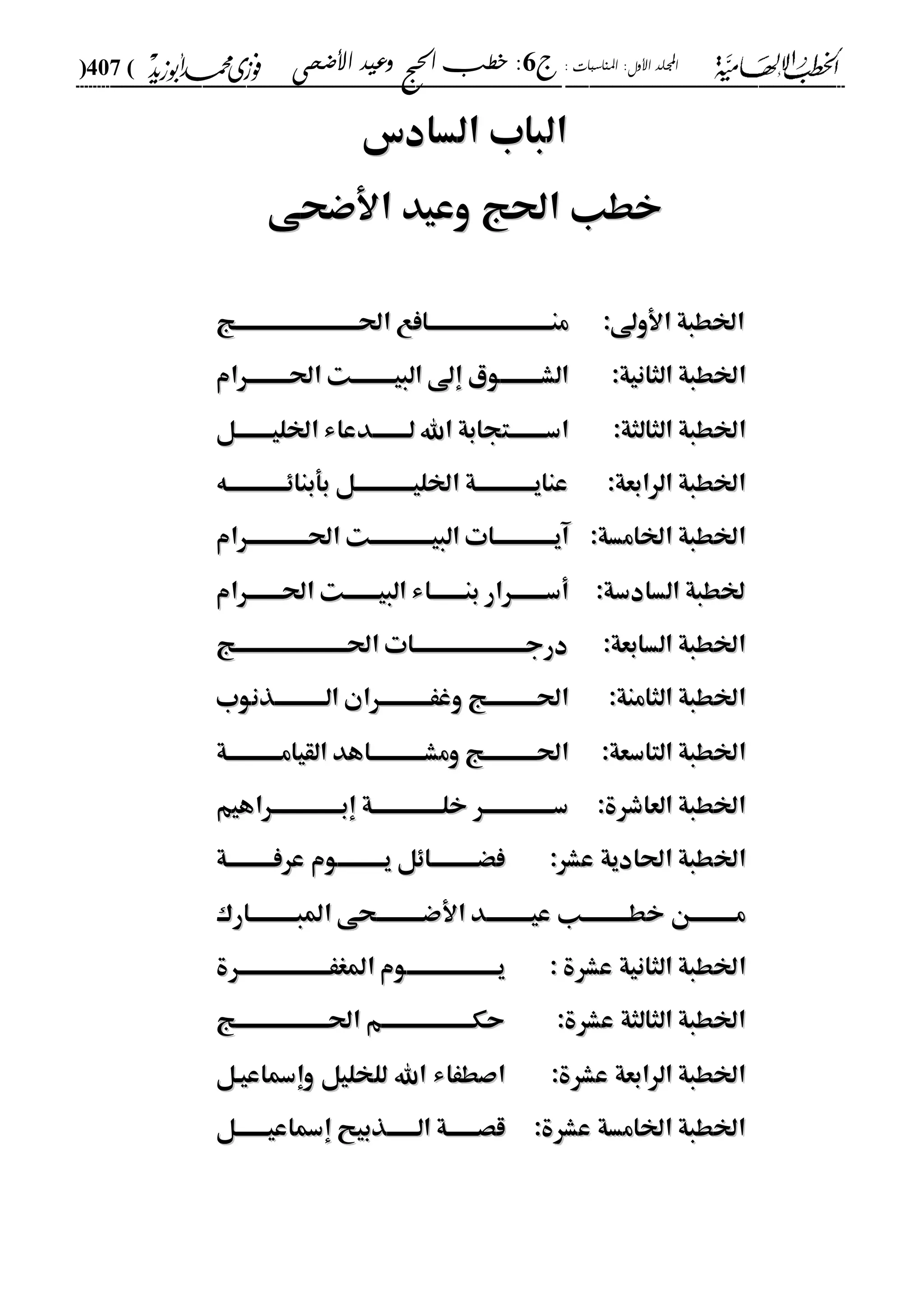 : ‫املناسبات‬ :‫األول‬ ‫اجمللد‬‫ج‬6‫األضحى‬ ‫وعيد‬ ‫احلج‬ ‫خطب‬ :(407)
------------------------------------------------------------------------------------------------------------------------------------------------------------------------------------------------------------------------------------------------------------------------------------------------------------------------------------------------------------------------------------------------------------------------------------------------------------------------------------------------------------------------------------------
‫ال‬‫ال‬‫السادس‬ ‫باب‬‫السادس‬ ‫باب‬
‫األضحى‬ ‫وعيد‬ ‫احلج‬ ‫خطب‬‫األضحى‬ ‫وعيد‬ ‫احلج‬ ‫خطب‬
:‫األوىل‬ ‫اخلطبة‬:‫األوىل‬ ‫اخلطبة‬‫هج‬‫ه‬‫احلههههههههههههههههههههههههههه‬ ‫هافع‬‫ه‬‫منههههههههههههههههههههههههههه‬‫هج‬‫ه‬‫احلههههههههههههههههههههههههههه‬ ‫هافع‬‫ه‬‫منههههههههههههههههههههههههههه‬
‫ا‬‫ا‬:‫الثانية‬ ‫خلطبة‬:‫الثانية‬ ‫خلطبة‬‫احلههههههههههرام‬ ‫البيههههههههههت‬ ‫إىل‬ ‫هوي‬‫ه‬‫الشهههههههه‬‫احلههههههههههرام‬ ‫البيههههههههههت‬ ‫إىل‬ ‫هوي‬‫ه‬‫الشهههههههه‬
‫ا‬‫ا‬:‫الثالثة‬ ‫خلطبة‬:‫الثالثة‬ ‫خلطبة‬‫هل‬‫ه‬‫اخلليههههههه‬ ‫هدعاء‬‫ه‬‫لههههههه‬ ‫اهلل‬ ‫هتجابة‬‫ه‬‫اسههههههه‬‫هل‬‫ه‬‫اخلليههههههه‬ ‫هدعاء‬‫ه‬‫لههههههه‬ ‫اهلل‬ ‫هتجابة‬‫ه‬‫اسههههههه‬
:‫الرابعة‬ ‫اخلطبة‬:‫الرابعة‬ ‫اخلطبة‬‫بأبناِههههههههههههههه‬ ‫هل‬‫ه‬‫اخلليهههههههههههه‬ ‫هة‬‫ه‬‫عنايهههههههههههه‬‫بأبناِههههههههههههههه‬ ‫هل‬‫ه‬‫اخلليهههههههههههه‬ ‫هة‬‫ه‬‫عنايهههههههههههه‬
:‫اخلامسة‬ ‫اخلطبة‬:‫اخلامسة‬ ‫اخلطبة‬‫احلههههههههههههههرام‬ ‫البيههههههههههههههت‬ ‫آيههههههههههههههات‬‫احلههههههههههههههرام‬ ‫البيههههههههههههههت‬ ‫آيههههههههههههههات‬
:‫السادسة‬ ‫خلطبة‬:‫السادسة‬ ‫خلطبة‬‫البيههههههههت‬ ‫بنههههههههاء‬ ‫أسههههههههرار‬‫البيههههههههت‬ ‫بنههههههههاء‬ ‫أسههههههههرار‬‫احلههههههههرام‬‫احلههههههههرام‬
:‫السابعة‬ ‫اخلطبة‬:‫السابعة‬ ‫اخلطبة‬‫احلههههههههههههههههههههههههههج‬ ‫درجههههههههههههههههههههههههههات‬‫احلههههههههههههههههههههههههههج‬ ‫درجههههههههههههههههههههههههههات‬
:‫الثامنة‬ ‫اخلطبة‬:‫الثامنة‬ ‫اخلطبة‬‫الههههههههههههذنوب‬ ‫وغَههههههههههههران‬ ‫هج‬‫ه‬‫احلهههههههههه‬‫الههههههههههههذنوب‬ ‫وغَههههههههههههران‬ ‫هج‬‫ه‬‫احلهههههههههه‬
‫ا‬‫ا‬:‫التاسعة‬ ‫خلطبة‬:‫التاسعة‬ ‫خلطبة‬‫هة‬‫ه‬‫القيامههههههههههه‬ ‫هاهد‬‫ه‬‫ومشههههههههههه‬ ‫احلههههههههههههج‬‫هة‬‫ه‬‫القيامههههههههههه‬ ‫هاهد‬‫ه‬‫ومشههههههههههه‬ ‫احلههههههههههههج‬
:‫العاشرة‬ ‫اخلطبة‬:‫العاشرة‬ ‫اخلطبة‬‫إبههههههههههههههههراهيم‬ ‫خلههههههههههههههههة‬ ‫سههههههههههههههههر‬‫إبههههههههههههههههراهيم‬ ‫خلههههههههههههههههة‬ ‫سههههههههههههههههر‬
‫اخل‬‫اخل‬:‫عشر‬ ‫احلادية‬ ‫طبة‬:‫عشر‬ ‫احلادية‬ ‫طبة‬‫عرفهههههههههههة‬ ‫يهههههههههههوم‬ ‫فْهههههههههههاِل‬‫عرفهههههههههههة‬ ‫يهههههههههههوم‬ ‫فْهههههههههههاِل‬
‫هن‬‫ه‬‫مههههههههه‬‫هن‬‫ه‬‫مههههههههه‬‫خطهههههههههههب‬‫خطهههههههههههب‬‫األضهههههههههههحى‬ ‫هد‬‫ه‬‫عيههههههههه‬‫األضهههههههههههحى‬ ‫هد‬‫ه‬‫عيههههههههه‬‫املبهههههههههههارك‬‫املبهههههههههههارك‬
‫ا‬‫ا‬‫عشرة‬ ‫الثانية‬ ‫خلطبة‬‫عشرة‬ ‫الثانية‬ ‫خلطبة‬::‫املغَهههههههههههههههههههههرة‬ ‫يهههههههههههههههههههههوم‬‫املغَهههههههههههههههههههههرة‬ ‫يهههههههههههههههههههههوم‬
:‫عشرة‬ ‫الثالثة‬ ‫اخلطبة‬:‫عشرة‬ ‫الثالثة‬ ‫اخلطبة‬‫هج‬‫ه‬‫احلهههههههههههههههههههه‬ ‫حكهههههههههههههههههههههم‬‫هج‬‫ه‬‫احلهههههههههههههههههههه‬ ‫حكهههههههههههههههههههههم‬
:‫عشرة‬ ‫الرابعة‬ ‫اخلطبة‬:‫عشرة‬ ‫الرابعة‬ ‫اخلطبة‬‫وإمساعيهل‬ ‫للخليل‬ ‫اهلل‬ ‫اصطَاء‬‫وإمساعيهل‬ ‫للخليل‬ ‫اهلل‬ ‫اصطَاء‬
:‫عشرة‬ ‫اخلامسة‬ ‫اخلطبة‬:‫عشرة‬ ‫اخلامسة‬ ‫اخلطبة‬‫هل‬‫ه‬‫إمساعيهههههه‬ ‫الهههههههذبيح‬ ‫قصهههههههة‬‫هل‬‫ه‬‫إمساعيهههههه‬ ‫الهههههههذبيح‬ ‫قصهههههههة‬
 