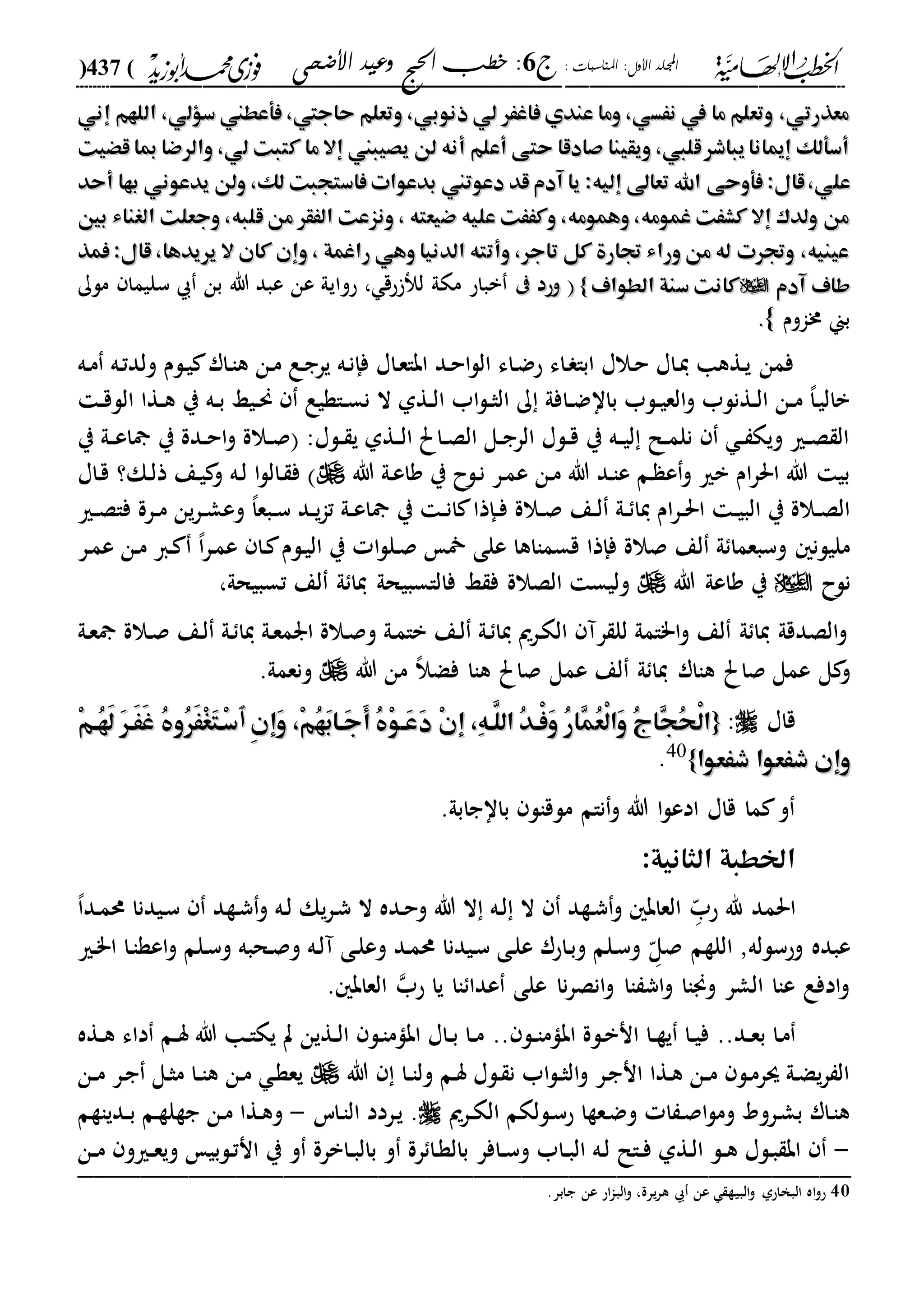 : ‫املناسبات‬ :‫األول‬ ‫اجمللد‬‫ج‬6‫األضحى‬ ‫وعيد‬ ‫احلج‬ ‫خطب‬ :(437)
------------------------------------------------------------------------------------------------------------------------------------------------------------------------------------------------------------------------------------------------------------------------------------------------------------------------------------------------------------------------------------------------------------------------------------------------------------------------------------------------------------------------------------------
‫إني‬ ‫اللهم‬ ،‫سؤلي‬ ‫فأعطين‬ ،‫حاجيت‬ ‫وتعلم‬ ،‫ذنوبي‬ ‫لي‬ ‫فاغَر‬ ‫عندي‬ ‫وما‬ ،‫نَسي‬ ‫يف‬ ‫ما‬ ‫وتعلم‬ ،‫معذرتي‬‫إني‬ ‫اللهم‬ ،‫سؤلي‬ ‫فأعطين‬ ،‫حاجيت‬ ‫وتعلم‬ ،‫ذنوبي‬ ‫لي‬ ‫فاغَر‬ ‫عندي‬ ‫وما‬ ،‫نَسي‬ ‫يف‬ ‫ما‬ ‫وتعلم‬ ،‫معذرتي‬
‫قْيت‬ ‫مبا‬ ‫والرضا‬ ،‫لي‬ ‫كتبت‬ ‫ما‬ ‫إال‬ ‫يصيبين‬ ‫لن‬ ‫أنه‬ ‫أعلم‬ ‫حتى‬ ‫صادقا‬ ‫ويقينا‬ ،‫قليب‬‫يباشر‬ ‫انا‬ ‫إ‬ ‫أسألك‬‫قْيت‬ ‫مبا‬ ‫والرضا‬ ،‫لي‬ ‫كتبت‬ ‫ما‬ ‫إال‬ ‫يصيبين‬ ‫لن‬ ‫أنه‬ ‫أعلم‬ ‫حتى‬ ‫صادقا‬ ‫ويقينا‬ ،‫قليب‬‫يباشر‬ ‫انا‬ ‫إ‬ ‫أسألك‬
‫فأوحى‬ :‫قال‬،‫علي‬‫فأوحى‬ :‫قال‬،‫علي‬‫أحد‬ ‫بها‬ ‫يدعوني‬ ‫ولن‬ ،‫لك‬ ‫فاستجبت‬ ‫بدعوات‬ ‫دعوتين‬ ‫قد‬ ‫آدم‬ ‫يا‬ :‫إليه‬ ‫تعاىل‬ ‫اهلل‬‫أحد‬ ‫بها‬ ‫يدعوني‬ ‫ولن‬ ،‫لك‬ ‫فاستجبت‬ ‫بدعوات‬ ‫دعوتين‬ ‫قد‬ ‫آدم‬ ‫يا‬ :‫إليه‬ ‫تعاىل‬ ‫اهلل‬
‫بني‬ ‫الغناء‬ ‫وجعلت‬ ،‫قلبه‬ ‫من‬ ‫الَقر‬ ‫ونزعت‬ ، ‫ضيعته‬ ‫عليه‬ ‫وكََت‬ ،‫وهمومه‬ ،‫غمومه‬ ‫كشَت‬ ‫إال‬ ‫ولدك‬ ‫من‬‫بني‬ ‫الغناء‬ ‫وجعلت‬ ،‫قلبه‬ ‫من‬ ‫الَقر‬ ‫ونزعت‬ ، ‫ضيعته‬ ‫عليه‬ ‫وكََت‬ ،‫وهمومه‬ ،‫غمومه‬ ‫كشَت‬ ‫إال‬ ‫ولدك‬ ‫من‬
‫فمذ‬ :‫قال‬ ،‫يريدها‬ ‫ال‬ ‫كان‬ ‫وإن‬ ، ‫راغمة‬ ‫وهي‬ ‫الدنيا‬ ‫وأتته‬ ،‫تاجر‬ ‫كل‬ ‫جتارة‬ ‫وراء‬ ‫من‬ ‫له‬ ‫وجترت‬ ،‫عينيه‬‫فمذ‬ :‫قال‬ ،‫يريدها‬ ‫ال‬ ‫كان‬ ‫وإن‬ ، ‫راغمة‬ ‫وهي‬ ‫الدنيا‬ ‫وأتته‬ ،‫تاجر‬ ‫كل‬ ‫جتارة‬ ‫وراء‬ ‫من‬ ‫له‬ ‫وجترت‬ ،‫عينيه‬
‫طا‬‫طا‬‫آدم‬ ‫ف‬‫آدم‬ ‫ف‬‫الطواف‬ ‫سنة‬ ‫كانت‬‫الطواف‬ ‫سنة‬ ‫كانت‬}}‫وحد‬‫وحد‬‫حق‬ ‫ل‬ ‫مكىل‬ ‫بباح‬‫حوايىل‬ ،‫عن‬‫ملك‬ ‫سليما‬ ‫بن‬ ‫هللا‬ ‫عبد‬
‫خماوم‬ ‫بين‬..
‫ده‬‫م‬ ‫ده‬‫ت‬‫ولد‬ ‫دلم‬‫ي‬ ‫دار‬‫ا‬‫ه‬ ‫دن‬‫م‬ ‫دع‬‫ج‬‫ير‬ ‫ده‬‫ن‬‫فإ‬ ‫داا‬‫ع‬‫ابا‬ ‫دد‬‫ح‬‫ا‬‫ل‬‫ال‬ ‫داء‬‫ض‬‫ح‬ ‫داء‬ ‫ابا‬ ‫دالا‬‫ح‬ ‫داا‬‫ي‬ ‫دةها‬‫ي‬ ‫فمن‬
‫ي‬ ‫ده‬‫د‬‫ب‬ ‫ديا‬‫د‬‫حن‬ ‫داةيع‬‫د‬‫س‬‫ن‬ ‫ال‬ ‫دةىل‬‫د‬‫ل‬‫ا‬ ‫اب‬‫ل‬‫د‬‫د‬‫ث‬‫ال‬ ‫ك‬ ‫دافىل‬‫د‬‫ض‬‫باا‬ ‫دلب‬‫د‬‫ي‬‫الع‬‫و‬ ‫دةنلب‬‫د‬‫ل‬‫ا‬ ‫دن‬‫د‬‫م‬ ،‫ا‬‫د‬‫ي‬‫بال‬‫د‬‫د‬‫ق‬‫الل‬ ‫دةا‬‫د‬‫ه‬
‫ي‬ ‫دىل‬‫د‬‫ع‬‫ا‬ ‫ي‬ ‫ددة‬‫د‬‫ح‬‫ا‬‫و‬ ‫دالة‬‫د‬‫ص‬ :‫دلا‬‫د‬ ‫ي‬ ‫دةىل‬‫د‬‫ل‬‫ا‬ ‫داحل‬‫د‬‫ص‬‫ال‬ ‫دل‬‫د‬‫ج‬‫الر‬ ‫دلا‬‫د‬‫ق‬ ‫ي‬ ‫ده‬‫د‬‫ي‬‫ل‬ ‫دل‬‫د‬‫م‬‫نل‬ ‫د‬‫د‬ ‫ويك‬ ‫دري‬‫د‬‫ص‬ ‫ال‬
‫هللا‬ ‫دىل‬‫ع‬‫وا‬ ‫ي‬ ‫دلح‬‫ن‬ ‫در‬‫م‬‫ع‬ ‫دن‬‫م‬ ‫هللا‬ ‫دد‬‫ا‬‫ع‬ ‫دم‬ ‫ع‬‫و‬ ‫بري‬ ‫ام‬‫ر‬‫احل‬ ‫هللا‬ ‫بي‬‫داا‬‫ق‬ ‫دك؟‬‫ل‬‫ذ‬ ‫دع‬‫ي‬ ‫و‬ ‫ده‬‫ل‬ ‫ا‬‫ل‬‫دال‬ ‫ف‬
‫درة‬‫د‬‫م‬ ‫ين‬‫ر‬‫د‬‫د‬‫ش‬‫وع‬ ،‫ا‬‫دبع‬‫د‬‫س‬ ‫دد‬‫د‬‫ي‬‫ا‬‫ت‬ ‫دىل‬‫د‬‫ع‬‫ا‬ ‫ي‬ ‫د‬‫د‬‫ن‬‫ا‬ ‫دإذا‬‫د‬‫ف‬ ‫دالة‬‫د‬‫ص‬ ‫دع‬‫د‬‫ل‬ ‫دىل‬‫د‬ ‫يا‬ ‫ام‬‫ر‬‫د‬‫د‬‫حل‬‫ا‬ ‫د‬‫د‬‫ي‬‫الب‬ ‫ي‬ ‫دالة‬‫د‬‫ص‬‫ال‬‫دري‬‫د‬‫ص‬‫فا‬
‫در‬‫م‬‫ع‬ ‫دن‬‫م‬ ‫دا‬ ،‫ا‬‫ر‬‫د‬‫م‬‫ع‬ ‫دا‬ ‫دلم‬‫ي‬‫ال‬ ‫ي‬ ‫ا‬‫ل‬‫دل‬‫ص‬ ‫على‬ ‫قسمااها‬ ‫فإذا‬ ‫صالة‬ ‫لع‬ ‫ىل‬ ‫وسبعما‬ ‫مليلن‬
‫نلح‬‫هللا‬ ‫واعىل‬ ‫ي‬‫تسبيحىل‬ ‫لع‬ ‫ىل‬ ‫يا‬ ‫فالاسبيحىل‬ ‫ا‬ ‫ف‬ ‫الصالة‬ ‫وليس‬،
‫دىل‬‫ع‬ ‫دالة‬‫ص‬ ‫دع‬‫ل‬ ‫دىل‬ ‫يا‬ ‫دىل‬‫ع‬‫ارم‬ ‫دالة‬‫ص‬‫و‬ ‫دىل‬‫م‬‫با‬ ‫دع‬‫ل‬ ‫دىل‬ ‫يا‬ ‫درمي‬‫ك‬‫ال‬ ‫رآ‬ ‫لل‬ ‫ا"امىل‬‫و‬ ‫لع‬ ‫ىل‬ ‫يا‬ ‫الصدقىل‬‫و‬
‫صاحل‬ ‫عمل‬ ‫ل‬ ‫و‬‫هللا‬ ‫من‬ ،‫ال‬‫فض‬ ‫هاا‬ ‫صاحل‬ ‫عمل‬ ‫لع‬ ‫ىل‬ ‫يا‬ ‫هاار‬.‫ونعمىل‬
‫قاا‬:{{ِ‫ن‬‫َإ‬‫و‬ ،ْ‫م‬ُ‫ه‬َ‫ب‬‫َها‬‫ج‬َ‫أ‬ ُ ْ‫و‬‫َه‬‫ع‬َ‫د‬ ْ‫ن‬‫إ‬ ،ِ‫ه‬‫َّه‬‫الل‬ ُ‫د‬‫ْه‬‫ف‬َ‫و‬ ُ‫ر‬‫ِا‬‫م‬ُ‫ع‬ْ‫ل‬‫َا‬‫و‬ ُ‫ج‬‫ِا‬‫ج‬ُ‫ح‬ْ‫ل‬‫ا‬ِ‫ن‬‫َإ‬‫و‬ ،ْ‫م‬ُ‫ه‬َ‫ب‬‫َها‬‫ج‬َ‫أ‬ ُ ْ‫و‬‫َه‬‫ع‬َ‫د‬ ْ‫ن‬‫إ‬ ،ِ‫ه‬‫َّه‬‫الل‬ ُ‫د‬‫ْه‬‫ف‬َ‫و‬ ُ‫ر‬‫ِا‬‫م‬ُ‫ع‬ْ‫ل‬‫َا‬‫و‬ ُ‫ج‬‫ِا‬‫ج‬ُ‫ح‬ْ‫ل‬‫ا‬‫ٱ‬‫ٱ‬ْ‫م‬‫ُه‬‫ه‬َ‫ل‬ َ‫ر‬‫َه‬ََ‫غ‬ ُ ‫ُو‬‫ر‬ََْ‫غ‬َ‫ت‬‫ْه‬‫س‬ْ‫م‬‫ُه‬‫ه‬َ‫ل‬ َ‫ر‬‫َه‬ََ‫غ‬ ُ ‫ُو‬‫ر‬ََْ‫غ‬َ‫ت‬‫ْه‬‫س‬
‫شَعوا‬ ‫شَعوا‬ ‫وإن‬‫شَعوا‬ ‫شَعوا‬ ‫وإن‬}}40
.
.‫بااجابىل‬ ‫ملقال‬ ‫نام‬‫و‬ ‫هللا‬ ‫ا‬‫ل‬‫ادع‬ ‫قاا‬ ‫ما‬ ‫و‬
:‫الثانية‬ ‫اخلطبة‬
‫احلمد‬‫هلل‬‫د‬ّ‫حب‬‫و‬ ‫ده‬‫ل‬ ‫يك‬‫ر‬‫د‬‫ش‬ ‫ال‬ ‫دده‬‫ح‬‫و‬ ‫هللا‬ ‫ال‬ ‫ده‬‫ل‬ ‫ال‬ ‫دةد‬‫ش‬‫و‬ ‫العاب‬،‫ا‬‫دد‬‫م‬‫حم‬ ‫ديدنا‬‫س‬ ‫دةد‬‫ش‬
‫وحسلله‬ ‫عبده‬,‫د‬ّ‫صل‬ ‫اللةم‬‫دري‬"‫ا‬ ‫دا‬‫ا‬‫اعة‬‫و‬ ‫دلم‬‫س‬‫و‬ ‫دحبه‬‫ص‬‫و‬ ‫ده‬‫ل‬‫آ‬ ‫دى‬‫ل‬‫وع‬ ‫دد‬‫م‬‫حم‬ ‫ديدنا‬‫س‬ ‫دى‬‫ل‬‫ع‬ ‫داحر‬‫ب‬‫و‬ ‫دلم‬‫س‬‫و‬
‫اا‬ ‫عدا‬ ‫على‬ ‫نا‬‫ر‬‫انص‬‫و‬ ‫اا‬ ‫اش‬‫و‬ ‫وجناا‬ ‫الشر‬ ‫عاا‬ ‫ادفع‬‫و‬‫حب‬ ‫يا‬. ‫العاب‬
..‫دد‬‫د‬‫ع‬‫ب‬ ‫دا‬‫م‬‫اب‬ ‫دلة‬‫ب‬‫ان‬ ‫دا‬‫د‬‫ة‬‫ي‬ ‫دا‬‫د‬‫ي‬‫ف‬.. ‫دل‬‫د‬‫ا‬‫ام‬‫دةه‬‫د‬‫ه‬ ‫داء‬ ‫دم‬‫د‬‫س‬ ‫هللا‬ ‫دا‬‫د‬‫ا‬‫يك‬ ‫ت‬ ‫دةين‬‫د‬‫ل‬‫ا‬ ‫دل‬‫ا‬‫ابام‬ ‫داا‬‫د‬‫ب‬ ‫دا‬‫د‬‫م‬
‫هللا‬ ‫دا‬‫د‬‫ا‬‫ول‬ ‫دم‬‫س‬ ‫دلا‬ ‫ن‬ ‫اب‬‫ل‬‫د‬‫د‬‫ث‬‫ال‬‫و‬ ‫در‬‫ج‬‫ان‬ ‫دةا‬‫ه‬ ‫دن‬‫د‬‫م‬ ‫دل‬‫م‬‫سر‬ ‫دىل‬‫ض‬‫ي‬‫ر‬ ‫ال‬‫دن‬‫د‬‫م‬ ‫در‬‫ج‬ ‫دل‬‫ث‬‫م‬ ‫دا‬‫د‬‫ا‬‫ه‬ ‫دن‬‫م‬ ‫د‬‫ة‬‫يع‬
‫درمي‬‫د‬‫ك‬‫ال‬ ‫دللكم‬‫س‬‫ح‬ ‫دعةا‬‫ض‬‫و‬ ‫ا‬ ‫د‬‫ص‬‫ا‬‫ل‬‫وم‬ ‫درود‬‫ش‬‫ب‬ ‫دار‬‫ا‬‫ه‬‫داس‬‫ا‬‫ال‬ ‫دردد‬‫ي‬ .-‫ددياةم‬‫د‬‫ب‬ ‫دم‬‫ة‬‫جةل‬ ‫دن‬‫م‬ ‫دةا‬‫ه‬‫و‬
-‫دافر‬‫د‬‫س‬‫و‬ ‫داب‬‫د‬‫ب‬‫ال‬ ‫ده‬‫ل‬ ‫دال‬‫د‬‫ف‬ ‫دةىل‬‫ل‬‫ا‬ ‫دل‬‫د‬‫ه‬ ‫دلا‬‫ب‬ ‫اب‬‫دن‬‫د‬‫م‬ ‫دريو‬‫د‬‫ع‬‫وي‬ ‫دلبي‬‫ت‬‫ان‬ ‫ي‬ ‫و‬ ‫دابرة‬‫د‬‫ب‬‫بال‬ ‫و‬ ‫رة‬ ‫دا‬‫ة‬‫بال‬
_________________________________________________
40.‫جابر‬ ‫عن‬ ‫اح‬‫ا‬‫الب‬‫و‬ ،‫يرة‬‫ر‬‫ه‬ ‫عن‬ ‫البية‬‫و‬ ‫البخاحىل‬ ‫اه‬‫و‬‫ح‬
 