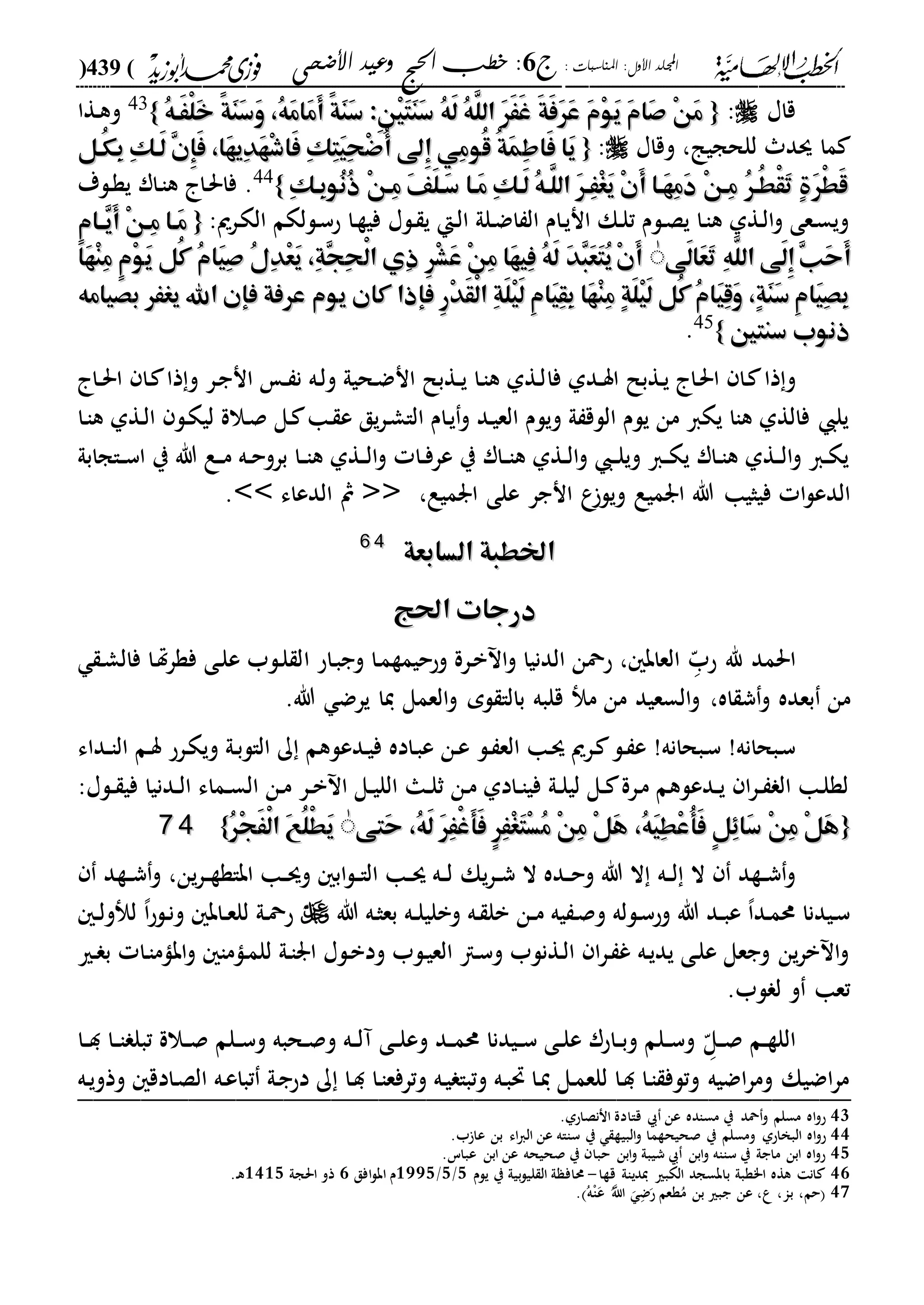 : ‫املناسبات‬ :‫األول‬ ‫اجمللد‬‫ج‬6‫األضحى‬ ‫وعيد‬ ‫احلج‬ ‫خطب‬ :(439)
------------------------------------------------------------------------------------------------------------------------------------------------------------------------------------------------------------------------------------------------------------------------------------------------------------------------------------------------------------------------------------------------------------------------------------------------------------------------------------------------------------------------------------------
‫قاا‬:{{ُ‫ه‬‫َه‬َْ‫ل‬َ‫خ‬ ً‫ة‬َ‫ن‬َ‫س‬َ‫و‬ ،ُ‫ه‬َ‫م‬‫َا‬‫م‬َ‫أ‬ ً‫ة‬َ‫ن‬َ‫س‬ :ِ‫ن‬ْ‫ي‬َ‫ت‬َ‫ن‬َ‫س‬ ُ‫ه‬َ‫ل‬ ُ‫ه‬َّ‫الل‬ َ‫ر‬َََ‫غ‬ َ‫ة‬َ‫ف‬َ‫ر‬َ‫ع‬ َ‫م‬ْ‫و‬َ‫ي‬ َ‫م‬‫َا‬‫ص‬ ْ‫ن‬َ‫م‬ُ‫ه‬‫َه‬َْ‫ل‬َ‫خ‬ ً‫ة‬َ‫ن‬َ‫س‬َ‫و‬ ،ُ‫ه‬َ‫م‬‫َا‬‫م‬َ‫أ‬ ً‫ة‬َ‫ن‬َ‫س‬ :ِ‫ن‬ْ‫ي‬َ‫ت‬َ‫ن‬َ‫س‬ ُ‫ه‬َ‫ل‬ ُ‫ه‬َّ‫الل‬ َ‫ر‬َََ‫غ‬ َ‫ة‬َ‫ف‬َ‫ر‬َ‫ع‬ َ‫م‬ْ‫و‬َ‫ي‬ َ‫م‬‫َا‬‫ص‬ ْ‫ن‬َ‫م‬}}43
‫دةا‬‫ه‬‫و‬
‫وقاا‬ ،‫للحجيا‬ ‫سد‬ ‫ما‬:{{‫ُو‬‫ق‬ ُ‫ة‬َ‫م‬ِ‫ط‬‫َا‬‫ف‬ ‫َا‬‫ي‬‫ُو‬‫ق‬ ُ‫ة‬َ‫م‬ِ‫ط‬‫َا‬‫ف‬ ‫َا‬‫ي‬‫ُهل‬‫ك‬ِ‫ب‬ ِ‫ك‬‫َه‬‫ل‬ ِ‫ن‬ِ‫إ‬َ‫ف‬ ،‫َا‬‫ه‬‫ِي‬‫د‬َ‫ه‬ْ‫ش‬‫َا‬‫ف‬ ِ‫ك‬ِ‫ت‬َ‫ي‬ِ‫ح‬ْ‫ض‬ُ‫أ‬ ‫ِىل‬‫إ‬ ‫ِي‬‫م‬‫ُهل‬‫ك‬ِ‫ب‬ ِ‫ك‬‫َه‬‫ل‬ ِ‫ن‬ِ‫إ‬َ‫ف‬ ،‫َا‬‫ه‬‫ِي‬‫د‬َ‫ه‬ْ‫ش‬‫َا‬‫ف‬ ِ‫ك‬ِ‫ت‬َ‫ي‬ِ‫ح‬ْ‫ض‬ُ‫أ‬ ‫ِىل‬‫إ‬ ‫ِي‬‫م‬
ِ‫ك‬‫ِه‬‫ب‬‫ُو‬‫ن‬ُ‫ذ‬ ْ‫ن‬‫ِه‬‫م‬ َ‫ف‬َ‫ل‬‫َه‬‫س‬ ‫َها‬‫م‬ ِ‫ك‬‫َه‬‫ل‬ ُ‫ه‬‫َّه‬‫الل‬ َ‫ر‬‫ِه‬َْ‫غ‬َ‫ي‬ ْ‫ن‬َ‫أ‬ ‫َها‬‫ه‬ِ‫م‬َ‫د‬ ْ‫ن‬‫ِه‬‫م‬ ُ‫ر‬‫ُه‬‫ط‬ْ‫ق‬َ‫ت‬ ٍ‫ة‬َ‫ر‬ْ‫ط‬َ‫ق‬ِ‫ك‬‫ِه‬‫ب‬‫ُو‬‫ن‬ُ‫ذ‬ ْ‫ن‬‫ِه‬‫م‬ َ‫ف‬َ‫ل‬‫َه‬‫س‬ ‫َها‬‫م‬ ِ‫ك‬‫َه‬‫ل‬ ُ‫ه‬‫َّه‬‫الل‬ َ‫ر‬‫ِه‬َْ‫غ‬َ‫ي‬ ْ‫ن‬َ‫أ‬ ‫َها‬‫ه‬ِ‫م‬َ‫د‬ ْ‫ن‬‫ِه‬‫م‬ ُ‫ر‬‫ُه‬‫ط‬ْ‫ق‬َ‫ت‬ ٍ‫ة‬َ‫ر‬ْ‫ط‬َ‫ق‬}}44
‫دلة‬‫ة‬‫ي‬ ‫دار‬‫ا‬‫ه‬ ‫دا‬‫حل‬‫فا‬ .
:‫درمي‬‫ك‬‫ال‬ ‫دللكم‬‫س‬‫ح‬ ‫دا‬‫ة‬‫في‬ ‫دلا‬ ‫ي‬ ‫دإ‬‫ل‬‫ا‬ ‫دلىل‬‫ض‬‫ا‬ ‫ال‬ ‫دام‬‫ي‬‫ان‬ ‫دك‬‫ل‬‫ت‬ ‫دلم‬‫ص‬‫ي‬ ‫دا‬‫ا‬‫ه‬ ‫دةىل‬‫ل‬‫ا‬‫و‬ ‫دعى‬‫س‬‫وي‬{{ٍ‫م‬‫ها‬‫ه‬ِ‫ي‬َ‫أ‬ ْ‫ن‬‫ِه‬‫م‬ ‫َها‬‫م‬ٍ‫م‬‫ها‬‫ه‬ِ‫ي‬َ‫أ‬ ْ‫ن‬‫ِه‬‫م‬ ‫َها‬‫م‬
ِ‫ب‬َ‫ح‬َ‫أ‬ِ‫ب‬َ‫ح‬َ‫أ‬‫َى‬‫ل‬‫َا‬‫ع‬َ‫ت‬ ِ‫ه‬َّ‫الل‬ ‫َى‬‫ل‬ِ‫إ‬‫َى‬‫ل‬‫َا‬‫ع‬َ‫ت‬ ِ‫ه‬َّ‫الل‬ ‫َى‬‫ل‬ِ‫إ‬ٰٰ‫َا‬‫ه‬ْ‫ن‬ِ‫م‬ ٍ‫م‬ْ‫و‬َ‫ي‬ ‫ُل‬‫ك‬ ُ‫م‬‫َا‬‫ي‬ِ‫ص‬ ُ‫ل‬ِ‫د‬ْ‫ع‬َ‫ي‬ ،ِ‫ة‬ِ‫ج‬ِ‫ح‬ْ‫ل‬‫ا‬ ‫ِي‬‫ذ‬ ِ‫ر‬ْ‫ش‬َ‫ع‬ ْ‫ن‬ِ‫م‬ ‫َا‬‫ه‬‫ِي‬‫ف‬ ُ‫ه‬َ‫ل‬ َ‫د‬ِ‫ب‬َ‫ع‬َ‫ت‬ُ‫ي‬ْ‫ن‬َ‫أ‬‫َا‬‫ه‬ْ‫ن‬ِ‫م‬ ٍ‫م‬ْ‫و‬َ‫ي‬ ‫ُل‬‫ك‬ ُ‫م‬‫َا‬‫ي‬ِ‫ص‬ ُ‫ل‬ِ‫د‬ْ‫ع‬َ‫ي‬ ،ِ‫ة‬ِ‫ج‬ِ‫ح‬ْ‫ل‬‫ا‬ ‫ِي‬‫ذ‬ ِ‫ر‬ْ‫ش‬َ‫ع‬ ْ‫ن‬ِ‫م‬ ‫َا‬‫ه‬‫ِي‬‫ف‬ ُ‫ه‬َ‫ل‬ َ‫د‬ِ‫ب‬َ‫ع‬َ‫ت‬ُ‫ي‬ْ‫ن‬َ‫أ‬
‫بصيامه‬ ‫يغَر‬ ‫اهلل‬ ‫فإن‬ ‫عرفة‬ ‫يوم‬ ‫كان‬ ‫فإذا‬ ِ‫ر‬ْ‫د‬َ‫ق‬ْ‫ل‬‫ا‬ ِ‫ة‬َ‫ل‬ْ‫ي‬َ‫ل‬ ِ‫م‬‫َا‬‫ي‬ِ‫ق‬ِ‫ب‬ ‫َا‬‫ه‬ْ‫ن‬ِ‫م‬ ٍ‫ة‬َ‫ل‬ْ‫ي‬َ‫ل‬ ‫ُل‬‫ك‬ ُ‫م‬‫َا‬‫ي‬ِ‫ق‬َ‫و‬ ،ٍ‫ة‬َ‫ن‬َ‫س‬ ِ‫م‬‫َا‬‫ي‬ِ‫ص‬ِ‫ب‬‫بصيامه‬ ‫يغَر‬ ‫اهلل‬ ‫فإن‬ ‫عرفة‬ ‫يوم‬ ‫كان‬ ‫فإذا‬ ِ‫ر‬ْ‫د‬َ‫ق‬ْ‫ل‬‫ا‬ ِ‫ة‬َ‫ل‬ْ‫ي‬َ‫ل‬ ِ‫م‬‫َا‬‫ي‬ِ‫ق‬ِ‫ب‬ ‫َا‬‫ه‬ْ‫ن‬ِ‫م‬ ٍ‫ة‬َ‫ل‬ْ‫ي‬َ‫ل‬ ‫ُل‬‫ك‬ ُ‫م‬‫َا‬‫ي‬ِ‫ق‬َ‫و‬ ،ٍ‫ة‬َ‫ن‬َ‫س‬ ِ‫م‬‫َا‬‫ي‬ِ‫ص‬ِ‫ب‬
‫سنتني‬ ‫ذنوب‬‫سنتني‬ ‫ذنوب‬}}45
.
‫ذا‬‫و‬‫ف‬ ‫ددىل‬‫د‬‫س‬‫ا‬ ‫دةبل‬‫ي‬ ‫دا‬‫حل‬‫ا‬ ‫دا‬‫ا‬‫دا‬‫د‬‫حل‬‫ا‬ ‫دا‬ ‫ذا‬‫و‬ ‫در‬‫ج‬‫ان‬ ‫د‬‫د‬ ‫ن‬ ‫ده‬‫ل‬‫و‬ ‫دحيىل‬‫ض‬‫ان‬ ‫دةبل‬‫د‬‫ي‬ ‫دا‬‫ا‬‫ه‬ ‫دةىل‬‫ل‬
‫دا‬‫ا‬‫ه‬ ‫دةىل‬‫ل‬‫ا‬ ‫دل‬‫ك‬‫لي‬ ‫دالة‬‫ص‬ ‫دل‬ ‫دا‬ ‫ع‬ ‫يق‬‫ر‬‫د‬‫ش‬‫الا‬ ‫دام‬‫ي‬‫و‬ ‫دد‬‫ي‬‫الع‬ ‫ويلم‬ ‫ىل‬ ‫اللق‬ ‫يلم‬ ‫من‬ ‫يكا‬ ‫هاا‬ ‫فالةىل‬ ‫يل‬
‫داجابىل‬‫د‬‫س‬‫ا‬ ‫ي‬ ‫هللا‬ ‫دع‬‫د‬‫م‬ ‫ده‬‫د‬‫ح‬‫برو‬ ‫دا‬‫د‬‫ا‬‫ه‬ ‫دةىل‬‫د‬‫ل‬‫ا‬‫و‬ ‫دا‬‫د‬‫ف‬‫عر‬ ‫ي‬ ‫دار‬‫د‬‫ا‬‫ه‬ ‫دةىل‬‫د‬‫ل‬‫ا‬‫و‬ ‫د‬‫د‬‫ل‬‫وي‬ ‫دا‬‫د‬‫ك‬‫ي‬ ‫دار‬‫د‬‫ا‬‫ه‬ ‫دةىل‬‫د‬‫ل‬‫ا‬‫و‬ ‫دا‬‫د‬‫ك‬‫ي‬
‫فيثيا‬ ‫ا‬‫ل‬‫الدع‬‫هللا‬‫ارميع‬ ‫على‬ ‫انجر‬ ‫ع‬‫ويل‬ ‫ارميع‬<< ،‫الدعاء‬ ‫مث‬>>.
‫السابعة‬ ‫اخلطبة‬‫السابعة‬ ‫اخلطبة‬4466
‫احلج‬ ‫درجات‬‫احلج‬ ‫درجات‬
‫احلمد‬‫د‬ّ‫حب‬ ‫هلل‬‫ا‬ ‫داح‬‫ب‬‫وج‬ ‫دا‬‫م‬‫وححيمة‬ ‫درة‬‫ب‬ ‫ا‬‫و‬ ‫الدنيا‬ ‫حمحن‬ ، ‫العاب‬‫د‬‫ش‬‫فال‬ ‫دا‬‫هت‬‫ر‬‫فة‬ ‫دى‬‫ل‬‫ع‬ ‫دلب‬‫ل‬ ‫ل‬
‫من‬‫بعده‬.‫هللا‬ ‫يرض‬ ‫يا‬ ‫العمل‬‫و‬ ‫لم‬ ‫بالا‬ ‫قلبه‬ ‫م‬ ‫من‬ ‫السعيد‬‫و‬ ،‫اه‬ ‫ش‬‫و‬
‫در‬ ‫دل‬ ‫ع‬ !‫دبحانه‬‫س‬ !‫دبحانه‬‫س‬‫دداء‬‫د‬‫ا‬‫ال‬ ‫دم‬‫س‬ ‫درح‬‫ك‬‫وي‬ ‫دىل‬‫ب‬‫الال‬ ‫ك‬ ‫ددعلهم‬‫ي‬‫ف‬ ‫داده‬‫ب‬‫ع‬ ‫دن‬‫ع‬ ‫دل‬ ‫الع‬ ‫دا‬‫س‬ ‫مي‬
:‫دلا‬‫د‬ ‫في‬ ‫ددنيا‬‫د‬‫ل‬‫ا‬ ‫دماء‬‫د‬‫س‬‫ال‬ ‫دن‬‫م‬ ‫در‬‫د‬‫ب‬ ‫ا‬ ‫دل‬‫د‬‫ي‬‫الل‬ ‫دا‬‫د‬‫ل‬‫ث‬ ‫دن‬‫م‬ ‫دادىل‬‫د‬‫ا‬‫في‬ ‫دىل‬‫د‬‫ل‬‫لي‬ ‫دل‬‫د‬ ‫درة‬‫م‬ ‫ددعلهم‬‫د‬‫ي‬ ‫ا‬‫ر‬‫د‬‫د‬ ‫ال‬ ‫دا‬‫ل‬‫لة‬
{{‫َتى‬‫ح‬ ،ُ‫ه‬َ‫ل‬ َ‫ر‬َِْ‫غ‬َ‫أ‬َ‫ف‬ ٍ‫ر‬َِْ‫غ‬َ‫ت‬ْ‫س‬ُ‫م‬ ْ‫ن‬ِ‫م‬ ْ‫ل‬َ‫ه‬ ،ُ‫ه‬َ‫ي‬ِ‫ط‬ْ‫ع‬ُ‫أ‬َ‫ف‬ ٍ‫ل‬ِِ‫َا‬‫س‬ ْ‫ن‬ِ‫م‬ ْ‫ل‬َ‫ه‬‫َتى‬‫ح‬ ،ُ‫ه‬َ‫ل‬ َ‫ر‬َِْ‫غ‬َ‫أ‬َ‫ف‬ ٍ‫ر‬َِْ‫غ‬َ‫ت‬ْ‫س‬ُ‫م‬ ْ‫ن‬ِ‫م‬ ْ‫ل‬َ‫ه‬ ،ُ‫ه‬َ‫ي‬ِ‫ط‬ْ‫ع‬ُ‫أ‬َ‫ف‬ ٍ‫ل‬ِِ‫َا‬‫س‬ ْ‫ن‬ِ‫م‬ ْ‫ل‬َ‫ه‬ُٰٰ‫ر‬ْ‫ج‬ََْ‫ل‬‫ا‬ َ‫ع‬ُ‫ل‬ْ‫ط‬َ‫ي‬ُ‫ر‬ْ‫ج‬ََْ‫ل‬‫ا‬ َ‫ع‬ُ‫ل‬ْ‫ط‬َ‫ي‬}}4477
‫ده‬‫د‬‫ل‬ ‫ال‬ ‫دةد‬‫د‬‫ش‬‫و‬‫يك‬‫ر‬‫د‬‫د‬‫ش‬ ‫ال‬ ‫دده‬‫د‬‫ح‬‫و‬ ‫هللا‬ ‫ال‬‫ين‬‫ر‬‫د‬‫د‬‫ة‬‫اباة‬ ‫دا‬‫د‬‫س‬‫و‬ ‫اب‬‫ل‬‫د‬‫د‬‫ا‬‫ال‬ ‫دا‬‫د‬‫س‬ ‫ده‬‫د‬‫ل‬،‫دةد‬‫د‬‫ش‬‫و‬
‫هللا‬ ‫ده‬‫ث‬‫بع‬ ‫ده‬‫د‬‫ل‬‫وبلي‬ ‫ده‬ ‫بل‬ ‫دن‬‫د‬‫م‬ ‫يه‬ ‫د‬‫ص‬‫و‬ ‫دلله‬‫س‬‫وح‬ ‫هللا‬ ‫دد‬‫د‬‫ب‬‫ع‬ ،‫ا‬‫دد‬‫م‬‫حم‬ ‫ديدنا‬‫س‬‫د‬‫د‬‫ل‬‫و‬ ‫ل‬ ،‫ا‬‫ح‬‫دل‬‫ن‬‫و‬ ‫داب‬‫د‬‫ع‬‫لل‬ ‫دىل‬‫مح‬‫ح‬
‫دري‬ ‫ب‬ ‫دا‬‫ا‬‫ابام‬‫و‬ ‫داما‬‫م‬‫لل‬ ‫دىل‬‫ا‬‫ار‬ ‫دلا‬‫ب‬‫ود‬ ‫دلب‬‫ي‬‫الع‬ ‫دا‬‫س‬‫و‬ ‫دةنلب‬‫ل‬‫ا‬ ‫ا‬‫ر‬‫د‬ ‫غ‬ ‫ده‬‫ي‬‫يد‬ ‫دى‬‫ل‬‫ع‬ ‫وجعل‬ ‫ين‬‫ر‬‫ب‬ ‫ا‬‫و‬
.‫لب‬ ‫ل‬ ‫و‬ ‫تعا‬
‫د‬‫د‬‫ة‬‫الل‬‫د‬ّ‫دل‬‫د‬‫ص‬ ‫م‬‫دا‬‫د‬‫د‬ ‫دا‬‫د‬‫ا‬ ‫تبل‬ ‫دالة‬‫د‬‫ص‬ ‫دلم‬‫د‬‫س‬‫و‬ ‫دحبه‬‫د‬‫ص‬‫و‬ ‫ده‬‫د‬‫ل‬‫آ‬ ‫دى‬‫د‬‫ل‬‫وع‬ ‫دد‬‫د‬‫م‬‫حم‬ ‫ديدنا‬‫د‬‫س‬ ‫دى‬‫د‬‫ل‬‫ع‬ ‫داحر‬‫د‬‫ب‬‫و‬ ‫دلم‬‫د‬‫س‬‫و‬
‫ده‬‫ي‬‫وذو‬ ‫دادق‬‫ص‬‫ال‬ ‫ده‬‫ع‬‫تبا‬ ‫دىل‬‫ج‬‫دح‬ ‫ك‬ ‫دا‬‫د‬ ‫دا‬‫ا‬‫وترفع‬ ‫ده‬‫ي‬ ‫وتبا‬ ‫ده‬‫ب‬‫حت‬ ‫دا‬‫ي‬ ‫دل‬‫م‬‫للع‬ ‫دا‬‫د‬ ‫دا‬‫ا‬ ‫وتلف‬ ‫اضيه‬‫ر‬‫وم‬ ‫اضيك‬‫ر‬‫م‬_________________________________________________
43.‫اننصاحىل‬ ‫قاادة‬ ‫عن‬ ‫مساده‬ ‫ي‬ ‫محد‬‫و‬ ‫مسلم‬ ‫اه‬‫و‬‫ح‬
44‫صحيحةما‬ ‫ي‬ ‫ومسلم‬ ‫البخاحىل‬ ‫اه‬‫و‬‫ح‬.‫ب‬ ‫عا‬ ‫بن‬ ‫اء‬‫ا‬‫ال‬ ‫عن‬ ‫سااه‬ ‫ي‬ ‫البية‬‫و‬
45.‫عباس‬ ‫ابن‬ ‫عن‬ ‫صحيحه‬ ‫ي‬ ‫حبا‬ ‫ابن‬‫و‬ ‫شيبىل‬ ‫ابن‬‫و‬ ‫سااه‬ ‫ي‬ ‫ماجىل‬ ‫ابن‬ ‫اه‬‫و‬‫ح‬
46‫قةا‬ ‫يدياىل‬ ‫الكبري‬ ‫بابسجد‬ ‫ا"ةبىل‬ ‫هةه‬ ‫ان‬-‫يلم‬ ‫ي‬ ‫بيىل‬‫ل‬‫لي‬ ‫ال‬ ‫ىل‬ ‫حماف‬2/2/2222‫افق‬‫ل‬‫اب‬ ‫م‬2‫احلجىل‬ ‫ذو‬2322.‫د‬‫ه‬
47ُ‫اّلل‬ ‫د‬‫ض‬‫ح‬ ‫ةعم‬ُ‫م‬ ‫بن‬ ‫جبري‬ ‫عن‬ ،‫ع‬ ،‫با‬ ،‫حم‬. ُ‫ه‬ْ‫ا‬‫ع‬
 