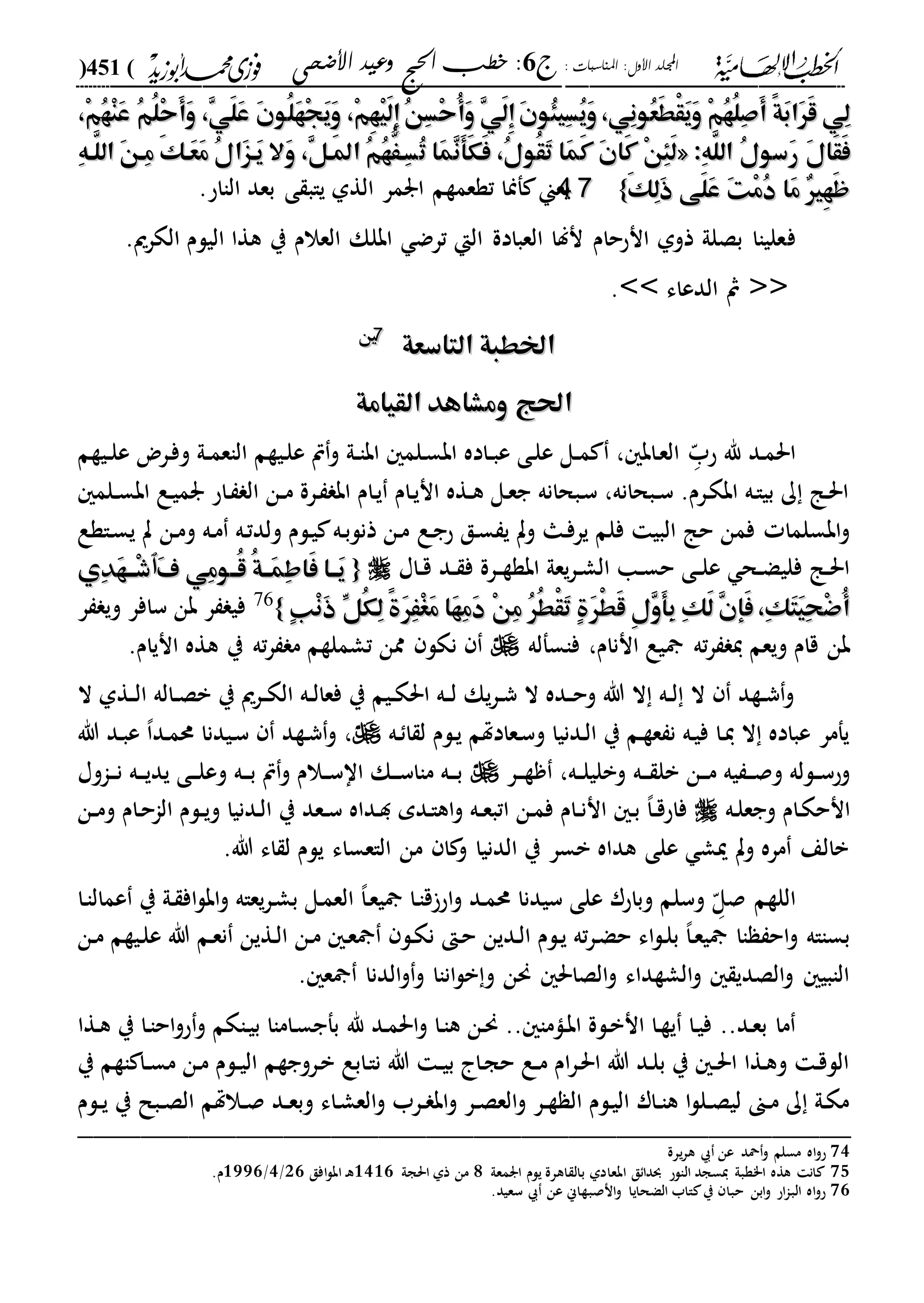 : ‫املناسبات‬ :‫األول‬ ‫اجمللد‬‫ج‬6‫األضحى‬ ‫وعيد‬ ‫احلج‬ ‫خطب‬ :(451)
------------------------------------------------------------------------------------------------------------------------------------------------------------------------------------------------------------------------------------------------------------------------------------------------------------------------------------------------------------------------------------------------------------------------------------------------------------------------------------------------------------------------------------------
ُ‫ه‬ْ‫ن‬َ‫ع‬ ُ‫م‬ُ‫ل‬ْ‫ح‬َ‫أ‬َ‫و‬ ،ِ‫ي‬َ‫ل‬َ‫ع‬ َ‫ن‬‫ُو‬‫ل‬َ‫ه‬ْ‫ج‬َ‫ي‬َ‫و‬ ،ْ‫م‬ِ‫ه‬ْ‫ي‬َ‫ل‬ِ‫إ‬ُ‫ن‬ِ‫س‬ْ‫ح‬ُ‫أ‬َ‫و‬ ِ‫ي‬َ‫ل‬ِ‫إ‬َ‫ن‬‫ُو‬‫ئ‬‫ِي‬‫س‬ُ‫ي‬َ‫و‬،‫ِي‬‫ن‬‫ُو‬‫ع‬َ‫ط‬ْ‫ق‬َ‫ي‬َ‫و‬ ْ‫م‬ُ‫ه‬ُ‫ل‬ِ‫ص‬َ‫أ‬ ً‫ة‬َ‫ب‬‫َا‬‫ر‬َ‫ق‬ ‫ِي‬‫ل‬ُ‫ه‬ْ‫ن‬َ‫ع‬ ُ‫م‬ُ‫ل‬ْ‫ح‬َ‫أ‬َ‫و‬ ،ِ‫ي‬َ‫ل‬َ‫ع‬ َ‫ن‬‫ُو‬‫ل‬َ‫ه‬ْ‫ج‬َ‫ي‬َ‫و‬ ،ْ‫م‬ِ‫ه‬ْ‫ي‬َ‫ل‬ِ‫إ‬ُ‫ن‬ِ‫س‬ْ‫ح‬ُ‫أ‬َ‫و‬ ِ‫ي‬َ‫ل‬ِ‫إ‬َ‫ن‬‫ُو‬‫ئ‬‫ِي‬‫س‬ُ‫ي‬َ‫و‬،‫ِي‬‫ن‬‫ُو‬‫ع‬َ‫ط‬ْ‫ق‬َ‫ي‬َ‫و‬ ْ‫م‬ُ‫ه‬ُ‫ل‬ِ‫ص‬َ‫أ‬ ً‫ة‬َ‫ب‬‫َا‬‫ر‬َ‫ق‬ ‫ِي‬‫ل‬،ْ‫م‬،ْ‫م‬
:ِ‫ه‬َّ‫الل‬ ُ‫ل‬‫َسو‬‫ر‬ َ‫ل‬‫َا‬‫ق‬َ‫ف‬:ِ‫ه‬َّ‫الل‬ ُ‫ل‬‫َسو‬‫ر‬ َ‫ل‬‫َا‬‫ق‬َ‫ف‬««‫َا‬‫م‬َ‫ك‬ َ‫ن‬‫َا‬‫ك‬ ْ‫ن‬ِ‫ئ‬َ‫ل‬‫َا‬‫م‬َ‫ك‬ َ‫ن‬‫َا‬‫ك‬ ْ‫ن‬ِ‫ئ‬َ‫ل‬ُ‫ت‬ ‫َا‬‫م‬ِ‫ن‬َ‫أ‬َ‫ك‬َ‫ف‬ ،ُ‫ل‬‫ُو‬‫ق‬َ‫ت‬ُ‫ت‬ ‫َا‬‫م‬ِ‫ن‬َ‫أ‬َ‫ك‬َ‫ف‬ ،ُ‫ل‬‫ُو‬‫ق‬َ‫ت‬‫َال‬‫و‬ ،ِ‫ل‬‫َه‬‫مل‬‫ا‬ ُ‫م‬ُ‫ه‬َُّ‫ِه‬‫س‬‫َال‬‫و‬ ،ِ‫ل‬‫َه‬‫مل‬‫ا‬ ُ‫م‬ُ‫ه‬َُّ‫ِه‬‫س‬ِ‫ه‬‫َّه‬‫الل‬ َ‫ن‬‫ِه‬‫م‬ َ‫ك‬‫َه‬‫ع‬َ‫م‬ ُ‫ل‬‫َا‬‫ز‬‫َه‬‫ي‬ِ‫ه‬‫َّه‬‫الل‬ َ‫ن‬‫ِه‬‫م‬ َ‫ك‬‫َه‬‫ع‬َ‫م‬ ُ‫ل‬‫َا‬‫ز‬‫َه‬‫ي‬
َ‫ك‬ِ‫ل‬َ‫ذ‬ ‫َى‬‫ل‬َ‫ع‬ َ‫ت‬ْ‫م‬ُ‫د‬ ‫َا‬‫م‬ ٌ‫ري‬ِ‫ه‬َ‫ظ‬َ‫ك‬ِ‫ل‬َ‫ذ‬ ‫َى‬‫ل‬َ‫ع‬ َ‫ت‬ْ‫م‬ُ‫د‬ ‫َا‬‫م‬ ٌ‫ري‬ِ‫ه‬َ‫ظ‬}}7744.‫الااح‬ ‫بعد‬ ‫ى‬ ‫ياب‬ ‫الةىل‬ ‫ارمر‬ ‫تةعمةم‬ ‫فمنا‬ ‫يعين‬
‫ف‬.‫الكرمي‬ ‫اليلم‬ ‫هةا‬ ‫ي‬ ‫العالم‬ ‫ابلك‬ ‫ترض‬ ‫الإ‬ ‫العبادة‬ ‫نلا‬ ‫انححام‬ ‫ذوىل‬ ‫بصلىل‬ ‫علياا‬
<<‫الدعاء‬ ‫مث‬>>.
‫التاسعة‬ ‫اخلطبة‬‫التاسعة‬ ‫اخلطبة‬7755
‫القيامة‬ ‫ومشاهد‬ ‫احلج‬‫القيامة‬ ‫ومشاهد‬ ‫احلج‬
‫دد‬‫م‬‫احل‬‫د‬ّ‫حب‬ ‫هلل‬‫ديةم‬‫د‬‫ل‬‫ع‬ ‫درض‬‫ف‬‫و‬ ‫دىل‬‫د‬‫م‬‫الاع‬ ‫ديةم‬‫ل‬‫ع‬ ‫ص‬‫و‬ ‫دىل‬‫د‬‫ا‬‫اب‬ ‫دلم‬‫س‬‫اب‬ ‫داده‬‫د‬‫ب‬‫ع‬ ‫دى‬‫ل‬‫ع‬ ‫دل‬‫د‬‫م‬ ، ‫داب‬‫ع‬‫ال‬
‫دلم‬‫د‬‫س‬‫اب‬ ‫دع‬‫ي‬‫رم‬ ‫داح‬ ‫ال‬ ‫دن‬‫د‬‫م‬ ‫درة‬ ‫اب‬ ‫دام‬‫ي‬ ‫دام‬‫ي‬‫ان‬ ‫دةه‬‫د‬‫ه‬ ‫دل‬‫ع‬‫ج‬ ‫دبحانه‬‫س‬ ،‫دبحانه‬‫د‬‫س‬ .‫درم‬‫ك‬‫اب‬ ‫ده‬‫ا‬‫بي‬ ‫ك‬ ‫دا‬‫حل‬‫ا‬
‫دع‬‫ج‬‫ح‬ ‫دق‬‫س‬ ‫ي‬ ‫وت‬ ‫دا‬‫ف‬‫ير‬ ‫فلم‬ ‫البي‬ ‫حا‬ ‫فمن‬ ‫ابسلما‬‫و‬‫داةع‬‫س‬‫ي‬ ‫ت‬ ‫دن‬‫م‬‫و‬ ‫ده‬‫م‬ ‫ده‬‫ت‬‫ولد‬ ‫دلم‬‫ي‬ ‫ده‬‫ب‬‫ذنل‬ ‫دن‬‫م‬
‫داا‬‫د‬‫ق‬ ‫دد‬‫د‬ ‫ف‬ ‫درة‬‫د‬‫ة‬‫ابة‬ ‫يعىل‬‫ر‬‫د‬‫د‬‫ش‬‫ال‬ ‫دا‬‫د‬‫س‬‫ح‬ ‫دى‬‫د‬‫ل‬‫ع‬ ‫دح‬‫د‬‫ض‬‫فلي‬ ‫دا‬‫د‬‫حل‬‫ا‬{{َ‫ف‬ ‫ِي‬‫م‬‫ُههو‬‫ق‬ ُ‫ة‬‫َهه‬‫م‬ِ‫ط‬‫َا‬‫ف‬ ‫َهها‬‫ي‬َ‫ف‬ ‫ِي‬‫م‬‫ُههو‬‫ق‬ ُ‫ة‬‫َهه‬‫م‬ِ‫ط‬‫َا‬‫ف‬ ‫َهها‬‫ي‬‫ٱ‬‫ٱ‬‫ِي‬‫د‬َ‫ه‬‫ْهه‬‫ش‬‫ِي‬‫د‬َ‫ه‬‫ْهه‬‫ش‬
ٍ‫ب‬ْ‫ن‬َ‫ذ‬ ِّ‫ُل‬‫ك‬ِ‫ل‬ ً‫ة‬َ‫ر‬َِْ‫غ‬َ‫م‬ ‫َا‬‫ه‬ِ‫م‬َ‫د‬ ْ‫ن‬ِ‫م‬ ُ‫ر‬ُ‫ط‬ْ‫ق‬َ‫ت‬ ٍ‫ة‬َ‫ر‬ْ‫ط‬َ‫ق‬ ِ‫ل‬ِ‫و‬َ‫أ‬ِ‫ب‬ ِ‫ك‬َ‫ل‬ ِ‫ن‬‫َإ‬‫ف‬،ِ‫ك‬َ‫ت‬َ‫ي‬ِ‫ح‬ْ‫ض‬ُ‫أ‬ٍ‫ب‬ْ‫ن‬َ‫ذ‬ ِّ‫ُل‬‫ك‬ِ‫ل‬ ً‫ة‬َ‫ر‬َِْ‫غ‬َ‫م‬ ‫َا‬‫ه‬ِ‫م‬َ‫د‬ ْ‫ن‬ِ‫م‬ ُ‫ر‬ُ‫ط‬ْ‫ق‬َ‫ت‬ ٍ‫ة‬َ‫ر‬ْ‫ط‬َ‫ق‬ ِ‫ل‬ِ‫و‬َ‫أ‬ِ‫ب‬ ِ‫ك‬َ‫ل‬ ِ‫ن‬‫َإ‬‫ف‬،ِ‫ك‬َ‫ت‬َ‫ي‬ِ‫ح‬ْ‫ض‬ُ‫أ‬}}76
‫ر‬ ‫وي‬ ‫سافر‬ ‫بن‬ ‫ر‬ ‫في‬
‫ته‬‫ر‬ ‫ي‬ ‫ويعم‬ ‫قام‬ ‫بن‬‫فاسفله‬ ،‫اننام‬ ‫يع‬.‫انيام‬ ‫هةه‬ ‫ي‬ ‫ته‬‫ر‬ ‫م‬ ‫تشملةم‬ ‫ممن‬ ‫نكل‬
‫ال‬ ‫دةىل‬‫د‬‫ل‬‫ا‬ ‫داله‬‫د‬‫ص‬‫ب‬ ‫ي‬ ‫درمي‬‫د‬‫ك‬‫ال‬ ‫ده‬‫د‬‫ل‬‫فعا‬ ‫ي‬ ‫ديم‬‫د‬‫ك‬‫احل‬ ‫ده‬‫د‬‫ل‬ ‫يك‬‫ر‬‫د‬‫د‬‫ش‬ ‫ال‬ ‫دده‬‫د‬‫ح‬‫و‬ ‫هللا‬ ‫ال‬ ‫ده‬‫د‬‫ل‬ ‫ال‬ ‫دةد‬‫د‬‫ش‬‫و‬
‫ده‬ ‫ا‬ ‫ل‬ ‫دلم‬‫ي‬ ‫دعادهتم‬‫س‬‫و‬ ‫ددنيا‬‫ل‬‫ا‬ ‫ي‬ ‫دم‬‫ة‬‫ع‬ ‫ن‬ ‫ده‬‫ي‬‫ف‬ ‫دا‬‫ي‬ ‫ال‬ ‫عباده‬ ‫يفمر‬،‫هللا‬ ‫دد‬‫ب‬‫ع‬ ،‫ا‬‫دد‬‫م‬‫حم‬ ‫ديدنا‬‫س‬ ‫دةد‬‫ش‬‫و‬
‫ده‬‫د‬‫د‬ ‫بل‬ ‫دن‬‫د‬‫د‬‫م‬ ‫يه‬ ‫د‬‫د‬‫د‬‫ص‬‫و‬ ‫دلله‬‫د‬‫س‬‫وح‬‫در‬‫د‬‫د‬‫ة‬ ،‫ده‬‫د‬‫ل‬‫وبلي‬‫داوا‬‫د‬‫د‬‫ن‬ ‫ده‬‫د‬‫د‬‫ي‬‫يد‬ ‫دى‬‫د‬‫د‬‫ل‬‫وع‬ ‫ده‬‫د‬‫د‬‫ب‬ ‫ص‬‫و‬ ‫دالم‬‫د‬‫س‬‫اا‬ ‫دك‬‫د‬‫د‬‫س‬‫ماا‬ ‫ده‬‫د‬‫د‬‫ب‬
‫ده‬‫ل‬‫وجع‬ ‫دام‬‫ك‬‫انح‬‫دن‬‫د‬‫م‬‫و‬ ‫دام‬‫ح‬‫الا‬ ‫دلم‬‫د‬‫ي‬‫و‬ ‫ددنيا‬‫ل‬‫ا‬ ‫ي‬ ‫دعد‬‫د‬‫س‬ ‫دداه‬‫د‬ ‫ددم‬‫ا‬‫اه‬‫و‬ ‫ده‬‫د‬‫ع‬‫اتب‬ ‫دن‬‫م‬‫ف‬ ‫دام‬‫د‬‫ن‬‫ان‬ ‫د‬‫ب‬ ،‫ا‬‫د‬‫د‬‫ق‬‫فاح‬
.‫هللا‬ ‫اء‬ ‫ل‬ ‫يلم‬ ‫الاعساء‬ ‫من‬ ‫ا‬ ‫و‬ ‫الدنيا‬ ‫ي‬ ‫بسر‬ ‫هداه‬ ‫على‬ ‫ميش‬ ‫وت‬ ‫مره‬ ‫بالع‬
‫د‬ّ‫صل‬ ‫اللةم‬‫اح‬‫و‬ ‫دد‬‫م‬‫حم‬ ‫سيدنا‬ ‫على‬ ‫وباحر‬ ‫وسلم‬‫دا‬‫ا‬‫عمال‬ ‫ي‬ ‫دىل‬ ‫اف‬‫ل‬‫اب‬‫و‬ ‫يعاه‬‫ر‬‫د‬‫ش‬‫ب‬ ‫دل‬‫م‬‫الع‬ ،‫ا‬‫د‬‫ع‬‫ي‬ ‫دا‬‫ا‬‫ق‬
‫دن‬‫م‬ ‫ديةم‬‫ل‬‫ع‬ ‫هللا‬ ‫دم‬‫ع‬‫ن‬ ‫دةين‬‫ل‬‫ا‬ ‫دن‬‫م‬ ‫د‬‫ع‬ ‫دل‬‫ك‬‫ن‬ ‫د‬‫ح‬ ‫ددين‬‫ل‬‫ا‬ ‫دلم‬‫ي‬ ‫ته‬‫ر‬‫د‬‫ض‬‫ح‬ ‫اء‬‫ل‬‫د‬‫ل‬‫ب‬ ،‫ا‬‫د‬‫ع‬‫ي‬ ‫اا‬ ‫اح‬‫و‬ ‫بسااه‬
. ‫ع‬ ‫الدنا‬‫و‬‫و‬ ‫اناا‬‫ل‬‫ب‬‫و‬ ‫حنن‬ ‫الصاحل‬‫و‬ ‫الشةداء‬‫و‬ ‫الصدي‬‫و‬ ‫الابي‬
..‫دد‬‫ع‬‫ب‬ ‫ما‬.. ‫داما‬‫ب‬‫ا‬ ‫دلة‬‫ب‬‫ان‬ ‫دا‬‫ة‬‫ي‬ ‫دا‬‫ي‬‫ف‬‫هلل‬ ‫دد‬‫م‬‫احل‬‫و‬ ‫دا‬‫ا‬‫ه‬ ‫دن‬‫حن‬‫دةا‬‫ه‬ ‫ي‬ ‫دا‬‫ا‬‫اح‬‫و‬‫ح‬‫و‬ ‫داكم‬‫ي‬‫ب‬ ‫داماا‬‫س‬‫بفج‬
‫ي‬ ‫اةم‬ ‫دا‬‫د‬‫س‬‫م‬ ‫دن‬‫م‬ ‫دلم‬‫د‬‫ي‬‫ال‬ ‫دروجةم‬‫ب‬ ‫دابع‬‫ا‬‫ن‬ ‫هللا‬ ‫د‬‫د‬‫ي‬‫ب‬ ‫دا‬‫ج‬‫ح‬ ‫دع‬‫د‬‫م‬ ‫ام‬‫ر‬‫د‬‫حل‬‫ا‬ ‫هللا‬ ‫دد‬‫ل‬‫ب‬ ‫ي‬ ‫د‬‫د‬‫حل‬‫ا‬ ‫دةا‬‫ه‬‫و‬ ‫د‬‫ق‬‫الل‬
‫دلم‬‫د‬‫ي‬ ‫ي‬ ‫دبل‬‫د‬‫ص‬‫ال‬ ‫دالهتم‬‫د‬‫ص‬ ‫دد‬‫د‬‫ع‬‫وب‬ ‫داء‬‫ش‬‫الع‬‫و‬ ‫درب‬‫د‬ ‫اب‬‫و‬ ‫در‬‫د‬‫ص‬‫الع‬‫و‬ ‫در‬‫د‬‫ة‬ ‫ال‬ ‫دلم‬‫ي‬‫ال‬ ‫دار‬‫د‬‫ا‬‫ه‬ ‫ا‬‫ل‬‫دل‬‫د‬‫ص‬‫لي‬ ‫دىن‬‫د‬‫م‬ ‫ك‬ ‫دىل‬‫ك‬‫م‬
_________________________________________________
74‫يرة‬‫ر‬‫ه‬ ‫عن‬ ‫محد‬‫و‬ ‫مسلم‬ ‫اه‬‫و‬‫ح‬
75‫ارمعىل‬ ‫يلم‬ ‫اهرة‬ ‫بال‬ ‫ابعادىل‬ ‫ق‬ ‫ودا‬ ‫الالح‬ ‫يسجد‬ ‫ا"ةبىل‬ ‫هةه‬ ‫ان‬1‫احلجىل‬ ‫ذىل‬ ‫من‬2322‫ا‬‫ل‬‫اب‬ ‫د‬‫ه‬‫فق‬12/3/2222.‫م‬
76.‫سعيد‬ ‫عن‬ ‫انصبةاين‬‫و‬ ‫الضحايا‬ ‫ااب‬ ‫ي‬ ‫حبا‬ ‫ابن‬‫و‬ ‫اح‬‫ا‬‫الب‬ ‫اه‬‫و‬‫ح‬
 