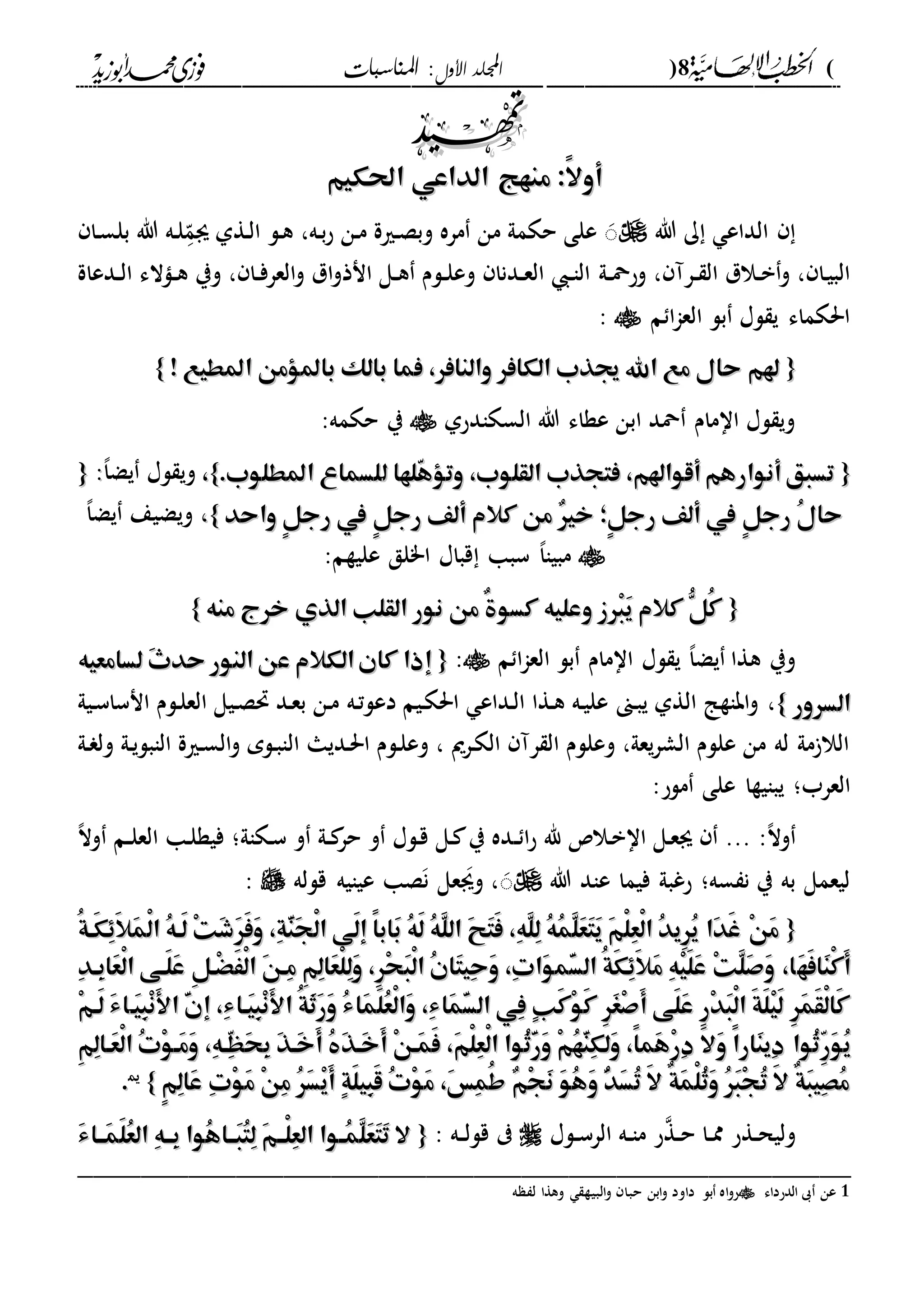 (8)‫األول‬ ‫اجمللد‬‫املناسبات‬ :
------------------------------------------------------------------------------------------------------------------------------------------------------------------------------------------------------------------------------------------------------------------------------------------------------------------------------------------------------------------------------------------------------------------------------------------------------------------------------------------------------------------------------------------

:ً‫ال‬‫أو‬:ً‫ال‬‫أو‬‫احلكيم‬ ‫الداعي‬ ‫منهج‬‫احلكيم‬ ‫الداعي‬ ‫منهج‬
‫هللا‬ ‫ك‬ ‫الداع‬‫دا‬‫س‬‫بل‬ ‫هللا‬ ‫ده‬‫ل‬‫د‬
ّ‫ىم‬ ‫دةىل‬‫ل‬‫ا‬ ‫دل‬‫ه‬ ،‫ده‬‫ب‬‫ح‬ ‫دن‬‫م‬ ‫درية‬‫ص‬‫وب‬ ‫مره‬ ‫من‬ ‫حكمىل‬ ‫على‬ َ
‫دىل‬‫د‬‫مح‬‫وح‬ ، ‫درآ‬‫د‬ ‫ال‬ ‫دالل‬‫د‬‫ب‬‫و‬ ، ‫دا‬‫ي‬‫الب‬‫ددعاة‬‫د‬‫ل‬‫ا‬ ‫داالء‬‫د‬‫ه‬ ‫وي‬ ، ‫دا‬‫د‬‫ف‬‫العر‬‫و‬ ‫ال‬‫و‬‫انذ‬ ‫دل‬‫د‬‫ه‬ ‫دلم‬‫د‬‫ل‬‫وع‬ ‫ددنا‬‫د‬‫ع‬‫ال‬ ‫د‬‫د‬‫ا‬‫ال‬
‫م‬ ‫ا‬‫ا‬‫الع‬ ‫بل‬ ‫لا‬ ‫ي‬ ‫احلكماء‬:
{{! ‫املطيع‬ ‫باملؤمن‬ ‫بالك‬ ‫فما‬ ،‫والنافر‬ ‫الكافر‬ ‫جيذب‬ ‫اهلل‬ ‫مع‬ ‫حال‬ ‫هلم‬! ‫املطيع‬ ‫باملؤمن‬ ‫بالك‬ ‫فما‬ ،‫والنافر‬ ‫الكافر‬ ‫جيذب‬ ‫اهلل‬ ‫مع‬ ‫حال‬ ‫هلم‬}}
‫السكادحىل‬ ‫هللا‬ ‫عةاء‬ ‫ابن‬ ‫محد‬ ‫اامام‬ ‫لا‬ ‫وي‬:‫حكمه‬ ‫ي‬
{{‫ل‬ ‫ّلها‬‫ه‬‫وتؤ‬ ،‫القلوب‬ ‫فتجذب‬ ،‫أقواهلم‬‫أنوارهم‬‫تسبق‬‫ل‬ ‫ّلها‬‫ه‬‫وتؤ‬ ،‫القلوب‬ ‫فتجذب‬ ،‫أقواهلم‬‫أنوارهم‬‫تسبق‬.‫املطلوب‬ ‫لسماع‬.‫املطلوب‬ ‫لسماع‬}}،،،‫ا‬‫يض‬ ‫لا‬ ‫وي‬::{{
‫واحد‬ ٍ‫ل‬‫رج‬ ‫يف‬ ٍ‫ل‬‫رج‬ ‫ألف‬ ‫كالم‬ ‫من‬ ٌ‫ري‬‫خ‬ ‫ٍ؛‬‫ل‬‫رج‬ ‫ألف‬ ‫يف‬ ٍ‫ل‬‫رج‬ ُ‫ل‬‫حا‬‫واحد‬ ٍ‫ل‬‫رج‬ ‫يف‬ ٍ‫ل‬‫رج‬ ‫ألف‬ ‫كالم‬ ‫من‬ ٌ‫ري‬‫خ‬ ‫ٍ؛‬‫ل‬‫رج‬ ‫ألف‬ ‫يف‬ ٍ‫ل‬‫رج‬ ُ‫ل‬‫حا‬}}،،،‫ا‬‫يض‬ ‫ويضيع‬
:‫عليةم‬ ‫ا"لق‬ ‫قباا‬ ‫سبا‬ ،‫ا‬‫مبيا‬
{{‫منه‬ ‫خرج‬ ‫الذي‬ ‫القلب‬ ‫نور‬ ‫من‬ ٌ‫ة‬‫كسو‬ ‫وعليه‬ ‫ْرز‬‫ب‬َ‫ي‬ ‫كالم‬ ُّ‫ُل‬‫ك‬‫منه‬ ‫خرج‬ ‫الذي‬ ‫القلب‬ ‫نور‬ ‫من‬ ٌ‫ة‬‫كسو‬ ‫وعليه‬ ‫ْرز‬‫ب‬َ‫ي‬ ‫كالم‬ ُّ‫ُل‬‫ك‬}}
‫م‬ ‫ا‬‫ا‬‫الع‬ ‫بل‬ ‫اامام‬ ‫لا‬ ‫ي‬ ،‫ا‬‫يض‬ ‫هةا‬ ‫وي‬:{{‫ع‬ ‫الكالم‬‫كان‬ ‫إذا‬‫ع‬ ‫الكالم‬‫كان‬ ‫إذا‬‫لسامعيه‬ َ‫ث‬‫حد‬ ‫النور‬‫ن‬‫لسامعيه‬ َ‫ث‬‫حد‬ ‫النور‬‫ن‬
‫السرور‬‫السرور‬}}،‫دىن‬‫ب‬‫ي‬ ‫الةىل‬ ‫اباةا‬‫و‬‫ده‬‫ت‬‫دعل‬ ‫ديم‬‫ك‬‫احل‬ ‫دداع‬‫ل‬‫ا‬ ‫دةا‬‫ه‬ ‫ده‬‫ي‬‫عل‬‫ديىل‬‫س‬‫انسا‬ ‫دلم‬‫ل‬‫الع‬ ‫ديل‬‫ص‬‫حت‬ ‫دد‬‫ع‬‫ب‬ ‫دن‬‫م‬
‫ال‬ ‫دديا‬‫حل‬‫ا‬ ‫دلم‬‫ل‬‫وع‬ ، ‫درمي‬‫ك‬‫ال‬ ‫رآ‬ ‫ال‬ ‫وعللم‬ ،‫يعىل‬‫ر‬‫الش‬ ‫عللم‬ ‫من‬ ‫له‬ ‫مىل‬ ‫الال‬‫دىل‬ ‫ول‬ ‫دىل‬‫ي‬‫الابل‬ ‫درية‬‫س‬‫ال‬‫و‬ ‫دلم‬‫ب‬‫ا‬
‫العرب؛‬‫ملح‬ ‫على‬ ‫يبايةا‬:
:،‫ال‬‫و‬‫د‬‫د‬ ‫ا‬‫ح‬ ‫هلل‬ ‫دال‬‫ب‬‫اا‬ ‫دل‬‫ع‬‫ى‬ ...‫دكاىل‬‫س‬ ‫و‬ ‫دىل‬‫د‬ ‫حر‬ ‫و‬ ‫دلا‬‫ق‬ ‫دل‬ ‫ي‬ ‫ده‬،‫ال‬‫و‬ ‫دم‬‫د‬‫ل‬‫الع‬ ‫دا‬‫ل‬‫فية‬ ‫؛‬
‫فيما‬ ‫حغبىل‬ ‫سه؛‬ ‫ن‬ ‫ي‬ ‫به‬ ‫ليعمل‬‫هللا‬ ‫عاد‬‫قلله‬ ‫عيايه‬ ‫صا‬‫ن‬ ‫عل‬‫وى‬ ،َ:
{{ُ‫ة‬‫َه‬‫ك‬َِِ‫ال‬َ‫م‬ْ‫ل‬‫ا‬ ُ‫ه‬‫َه‬‫ل‬ ْ‫ت‬َ‫ش‬َ‫ر‬َ‫ف‬َ‫و‬ ،ِ‫ة‬َّ‫ن‬َ‫ج‬ْ‫ل‬‫ا‬ ‫َى‬‫ل‬‫إ‬ ً‫ا‬‫َاب‬‫ب‬ ُ‫ه‬َ‫ل‬ ُ‫ه‬َّ‫ل‬‫ال‬ َ‫ح‬َ‫ت‬َ‫ف‬ ،ِ‫ه‬َّ‫ل‬ِ‫ل‬ ُ‫ه‬ُ‫م‬َّ‫ل‬َ‫ع‬َ‫ت‬َ‫ي‬ َ‫م‬ْ‫ل‬ِ‫ع‬ْ‫ل‬‫ا‬ ُ‫د‬‫ِي‬‫ر‬ُ‫ي‬ ‫َا‬‫د‬َ‫غ‬ ْ‫ن‬َ‫م‬ُ‫ة‬‫َه‬‫ك‬َِِ‫ال‬َ‫م‬ْ‫ل‬‫ا‬ ُ‫ه‬‫َه‬‫ل‬ ْ‫ت‬َ‫ش‬َ‫ر‬َ‫ف‬َ‫و‬ ،ِ‫ة‬َّ‫ن‬َ‫ج‬ْ‫ل‬‫ا‬ ‫َى‬‫ل‬‫إ‬ ً‫ا‬‫َاب‬‫ب‬ ُ‫ه‬َ‫ل‬ ُ‫ه‬َّ‫ل‬‫ال‬ َ‫ح‬َ‫ت‬َ‫ف‬ ،ِ‫ه‬َّ‫ل‬ِ‫ل‬ ُ‫ه‬ُ‫م‬َّ‫ل‬َ‫ع‬َ‫ت‬َ‫ي‬ َ‫م‬ْ‫ل‬ِ‫ع‬ْ‫ل‬‫ا‬ ُ‫د‬‫ِي‬‫ر‬ُ‫ي‬ ‫َا‬‫د‬َ‫غ‬ ْ‫ن‬َ‫م‬
َ‫ه‬َ‫ف‬‫َا‬‫ن‬ْ‫ك‬َ‫أ‬َ‫ه‬َ‫ف‬‫َا‬‫ن‬ْ‫ك‬َ‫أ‬ِ‫د‬‫ِه‬‫ب‬‫َا‬‫ع‬ْ‫ل‬‫ا‬ ‫َهى‬‫ل‬َ‫ع‬ ِ‫ل‬‫ْه‬ََْْ‫ل‬‫ا‬ َ‫ن‬‫ِه‬‫م‬ ِ‫م‬ِ‫ل‬‫َا‬‫ع‬ْ‫ل‬ِ‫ل‬َ‫و‬ ،ِ‫ر‬ْ‫ح‬َ‫ب‬ْ‫ل‬‫ا‬ ُ‫ن‬‫َا‬‫ت‬‫ِي‬‫ح‬َ‫و‬ ،ِ‫ت‬‫َا‬‫و‬‫ّم‬َ‫س‬‫ال‬ ُ‫ة‬َ‫ك‬َِِ‫ال‬َ‫م‬ ِ‫ه‬ْ‫ي‬َ‫ل‬َ‫ع‬ ْ‫ت‬َّ‫ل‬َ‫ص‬َ‫و‬ ،‫ا‬ِ‫د‬‫ِه‬‫ب‬‫َا‬‫ع‬ْ‫ل‬‫ا‬ ‫َهى‬‫ل‬َ‫ع‬ ِ‫ل‬‫ْه‬ََْْ‫ل‬‫ا‬ َ‫ن‬‫ِه‬‫م‬ ِ‫م‬ِ‫ل‬‫َا‬‫ع‬ْ‫ل‬ِ‫ل‬َ‫و‬ ،ِ‫ر‬ْ‫ح‬َ‫ب‬ْ‫ل‬‫ا‬ ُ‫ن‬‫َا‬‫ت‬‫ِي‬‫ح‬َ‫و‬ ،ِ‫ت‬‫َا‬‫و‬‫ّم‬َ‫س‬‫ال‬ ُ‫ة‬َ‫ك‬َِِ‫ال‬َ‫م‬ ِ‫ه‬ْ‫ي‬َ‫ل‬َ‫ع‬ ْ‫ت‬َّ‫ل‬َ‫ص‬َ‫و‬ ،‫ا‬
‫َه‬‫ي‬ِ‫ب‬ْ‫ن‬َ‫أل‬‫ا‬ َّ‫ن‬‫إ‬ ،ِ‫ء‬‫َها‬‫ي‬ِ‫ب‬ْ‫ن‬َ‫أل‬‫ا‬ ُ‫ة‬َ‫ث‬َ‫ر‬َ‫و‬ ُ‫ء‬‫َا‬‫م‬َ‫ل‬ُ‫ع‬ْ‫ل‬‫َا‬‫و‬ ،ِ‫ء‬‫َا‬‫م‬َّ‫س‬‫ال‬ ‫ِي‬‫ف‬ ٍ‫ب‬َ‫ك‬ْ‫و‬َ‫ك‬ ِ‫ر‬َ‫غ‬ْ‫ص‬َ‫أ‬ ‫َى‬‫ل‬َ‫ع‬ ِ‫ر‬ْ‫د‬َ‫ب‬ْ‫ل‬‫ا‬ َ‫ة‬َ‫ل‬ْ‫ي‬َ‫ل‬ ِ‫ر‬َ‫م‬َ‫ق‬ْ‫ل‬‫َا‬‫ك‬‫َه‬‫ي‬ِ‫ب‬ْ‫ن‬َ‫أل‬‫ا‬ َّ‫ن‬‫إ‬ ،ِ‫ء‬‫َها‬‫ي‬ِ‫ب‬ْ‫ن‬َ‫أل‬‫ا‬ ُ‫ة‬َ‫ث‬َ‫ر‬َ‫و‬ ُ‫ء‬‫َا‬‫م‬َ‫ل‬ُ‫ع‬ْ‫ل‬‫َا‬‫و‬ ،ِ‫ء‬‫َا‬‫م‬َّ‫س‬‫ال‬ ‫ِي‬‫ف‬ ٍ‫ب‬َ‫ك‬ْ‫و‬َ‫ك‬ ِ‫ر‬َ‫غ‬ْ‫ص‬َ‫أ‬ ‫َى‬‫ل‬َ‫ع‬ ِ‫ر‬ْ‫د‬َ‫ب‬ْ‫ل‬‫ا‬ َ‫ة‬َ‫ل‬ْ‫ي‬َ‫ل‬ ِ‫ر‬َ‫م‬َ‫ق‬ْ‫ل‬‫َا‬‫ك‬ْ‫م‬‫َه‬‫ل‬ َ‫ء‬‫ا‬ْ‫م‬‫َه‬‫ل‬ َ‫ء‬‫ا‬
ِّ‫ر‬َ‫و‬ُ‫ي‬ِّ‫ر‬َ‫و‬ُ‫ي‬َ‫م‬ْ‫ل‬ِ‫ع‬ْ‫ل‬‫ا‬ ‫ُوا‬‫ث‬َّ‫ر‬َ‫و‬ ْ‫م‬ُ‫ه‬َّ‫ن‬ِ‫ك‬‫َل‬‫و‬ ،ً‫ا‬‫َم‬‫ه‬ْ‫ر‬ِ‫د‬ َ‫ال‬َ‫و‬ ً‫ا‬‫َار‬‫ن‬‫ِي‬‫د‬ ‫ُوا‬‫ث‬َ‫م‬ْ‫ل‬ِ‫ع‬ْ‫ل‬‫ا‬ ‫ُوا‬‫ث‬َّ‫ر‬َ‫و‬ ْ‫م‬ُ‫ه‬َّ‫ن‬ِ‫ك‬‫َل‬‫و‬ ،ً‫ا‬‫َم‬‫ه‬ْ‫ر‬ِ‫د‬ َ‫ال‬َ‫و‬ ً‫ا‬‫َار‬‫ن‬‫ِي‬‫د‬ ‫ُوا‬‫ث‬،،ِ‫ه‬‫ّه‬ِ‫ه‬َ‫ح‬ِ‫ب‬ َ‫ذ‬‫َه‬‫خ‬َ‫أ‬ ُ َ‫ذ‬‫َه‬‫خ‬َ‫أ‬ ْ‫ن‬‫َه‬‫م‬َ‫ف‬ِ‫ه‬‫ّه‬ِ‫ه‬َ‫ح‬ِ‫ب‬ َ‫ذ‬‫َه‬‫خ‬َ‫أ‬ ُ َ‫ذ‬‫َه‬‫خ‬َ‫أ‬ ْ‫ن‬‫َه‬‫م‬َ‫ف‬،،ِ‫م‬ِ‫ل‬‫َها‬‫ع‬ْ‫ل‬‫ا‬ ُ‫ت‬ْ‫و‬‫َه‬‫م‬َ‫و‬ِ‫م‬ِ‫ل‬‫َها‬‫ع‬ْ‫ل‬‫ا‬ ُ‫ت‬ْ‫و‬‫َه‬‫م‬َ‫و‬
ٍ‫م‬ِ‫ل‬‫َا‬‫ع‬ ِ‫ت‬ْ‫و‬َ‫م‬ ْ‫ن‬ِ‫م‬ ُ‫ر‬َ‫س‬ْ‫ي‬َ‫أ‬ ٍ‫ة‬َ‫ل‬‫ِي‬‫ب‬َ‫ق‬ ُ‫ت‬ْ‫و‬َ‫م‬ ،َ‫س‬ِ‫م‬ُ‫ط‬ ٌ‫م‬ْ‫ج‬َ‫ن‬ َ‫و‬ُ‫ه‬َ‫و‬ ُّ‫د‬َ‫س‬ُ‫ت‬ َ‫ال‬ ٌ‫ة‬َ‫م‬ْ‫ل‬ُ‫ث‬َ‫و‬ ُ‫ر‬َ‫ب‬ْ‫ج‬ُ‫ت‬ َ‫ال‬ ٌ‫ة‬َ‫ب‬‫ِي‬‫ص‬ُ‫م‬ٍ‫م‬ِ‫ل‬‫َا‬‫ع‬ ِ‫ت‬ْ‫و‬َ‫م‬ ْ‫ن‬ِ‫م‬ ُ‫ر‬َ‫س‬ْ‫ي‬َ‫أ‬ ٍ‫ة‬َ‫ل‬‫ِي‬‫ب‬َ‫ق‬ ُ‫ت‬ْ‫و‬َ‫م‬ ،َ‫س‬ِ‫م‬ُ‫ط‬ ٌ‫م‬ْ‫ج‬َ‫ن‬ َ‫و‬ُ‫ه‬َ‫و‬ ُّ‫د‬َ‫س‬ُ‫ت‬ َ‫ال‬ ٌ‫ة‬َ‫م‬ْ‫ل‬ُ‫ث‬َ‫و‬ ُ‫ر‬َ‫ب‬ْ‫ج‬ُ‫ت‬ َ‫ال‬ ٌ‫ة‬َ‫ب‬‫ِي‬‫ص‬ُ‫م‬}}1
..
‫دة‬‫د‬‫ح‬ ‫دا‬‫د‬‫مم‬ ‫دةح‬‫د‬‫ح‬‫ولي‬‫ح‬‫دلا‬‫د‬‫س‬‫الر‬ ‫ده‬‫د‬‫ا‬‫م‬‫ده‬‫د‬‫ل‬‫قل‬:{{َ‫ء‬‫َهها‬‫م‬َ‫ل‬ُ‫ع‬‫ال‬ ِ‫ه‬‫ِهه‬‫ب‬ ‫ُوا‬‫ه‬‫َهها‬‫ب‬ُ‫ت‬ِ‫ل‬ َ‫م‬‫ْهه‬‫ل‬ِ‫ع‬‫ال‬ ‫هوا‬‫ه‬ُ‫م‬َّ‫ل‬َ‫ع‬َ‫ت‬َ‫ت‬ ‫ال‬َ‫ء‬‫َهها‬‫م‬َ‫ل‬ُ‫ع‬‫ال‬ ِ‫ه‬‫ِهه‬‫ب‬ ‫ُوا‬‫ه‬‫َهها‬‫ب‬ُ‫ت‬ِ‫ل‬ َ‫م‬‫ْهه‬‫ل‬ِ‫ع‬‫ال‬ ‫هوا‬‫ه‬ُ‫م‬َّ‫ل‬َ‫ع‬َ‫ت‬َ‫ت‬ ‫ال‬
_________________________________________________
1‫الدحداء‬ ‫ىب‬ ‫عن‬‫داو‬ ‫بل‬ ‫اه‬‫و‬‫ح‬‫ه‬ ‫ل‬ ‫وهةا‬ ‫البية‬‫و‬ ‫حبا‬ ‫ابن‬‫و‬ ‫د‬
 
