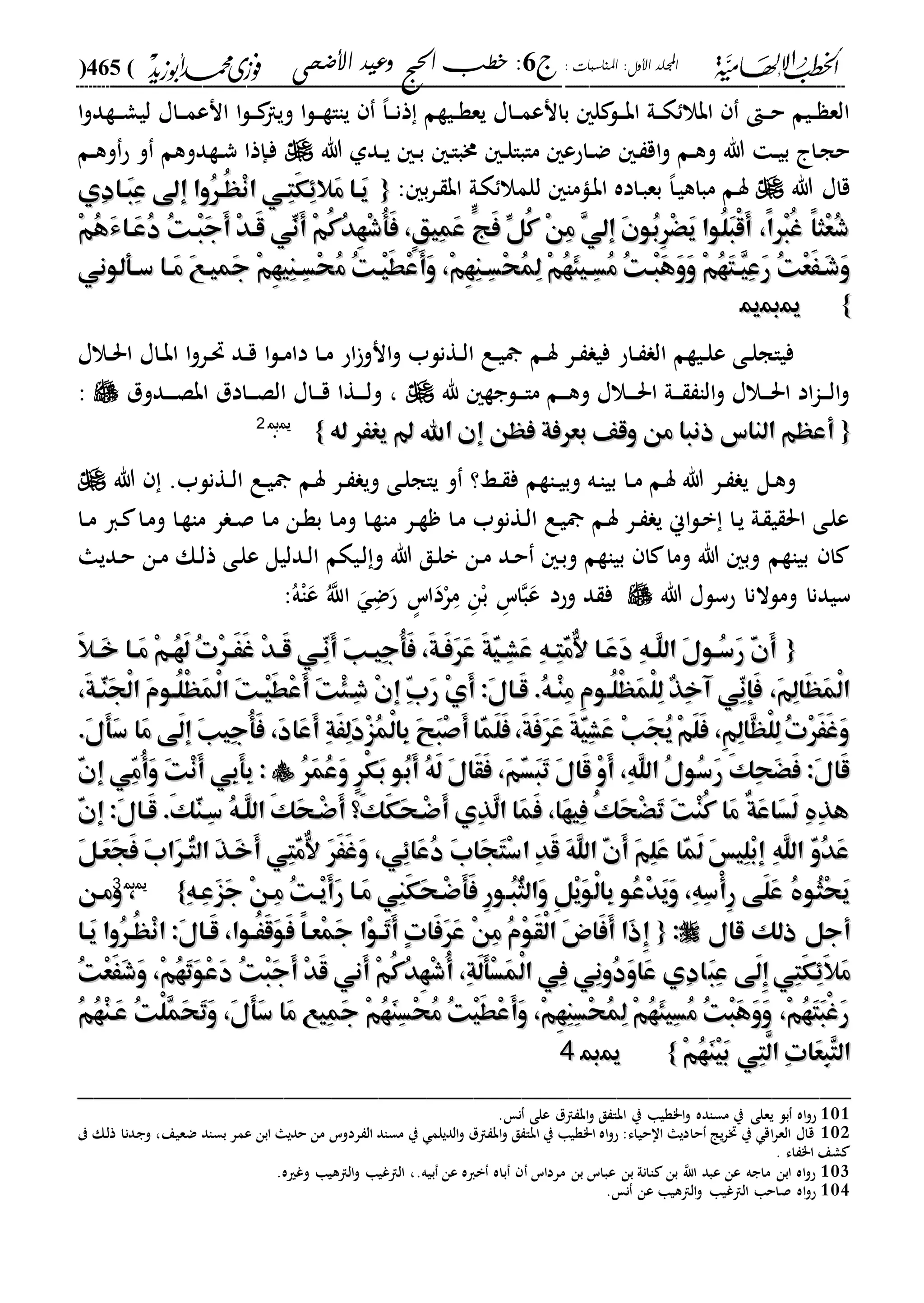 : ‫املناسبات‬ :‫األول‬ ‫اجمللد‬‫ج‬6‫األضحى‬ ‫وعيد‬ ‫احلج‬ ‫خطب‬ :(465)
------------------------------------------------------------------------------------------------------------------------------------------------------------------------------------------------------------------------------------------------------------------------------------------------------------------------------------------------------------------------------------------------------------------------------------------------------------------------------------------------------------------------------------------
‫ا‬‫و‬‫دةد‬‫د‬‫د‬‫ش‬‫لي‬ ‫داا‬‫د‬‫د‬‫م‬‫انع‬ ‫ا‬‫ل‬‫د‬‫د‬‫د‬ ‫ويا‬ ‫ا‬‫ل‬‫د‬‫د‬‫د‬‫ة‬‫ياا‬ ،‫ا‬‫د‬‫د‬‫د‬‫ن‬‫ذ‬ ‫ديةم‬‫د‬‫ة‬‫يع‬ ‫داا‬‫د‬‫د‬‫م‬‫بانع‬ ‫ل‬ ‫دل‬‫د‬‫د‬‫ب‬‫ا‬ ‫دىل‬‫د‬‫د‬‫ك‬ ‫ابال‬ ‫د‬‫د‬‫د‬‫ح‬ ‫ديم‬‫د‬ ‫الع‬
‫هللا‬ ‫ددىل‬‫د‬‫ي‬ ‫د‬‫د‬‫ب‬ ‫د‬‫ا‬‫خمب‬ ‫د‬‫د‬‫ل‬‫مابا‬ ‫داحع‬‫د‬‫ض‬ ‫د‬ ‫اق‬‫و‬ ‫دم‬‫د‬‫ه‬‫و‬ ‫هللا‬ ‫د‬‫د‬‫ي‬‫ب‬ ‫دا‬‫ج‬‫ح‬‫دم‬‫د‬‫ه‬‫و‬‫ح‬ ‫و‬ ‫دةدوهم‬‫د‬‫ش‬ ‫دإذا‬‫ف‬
‫هللا‬ ‫قاا‬‫للم‬ ‫داما‬‫ب‬‫ا‬ ‫داده‬‫ب‬‫بع‬ ،‫ا‬‫د‬‫ي‬‫مباه‬ ‫دم‬‫س‬: ‫ب‬‫ر‬‫د‬ ‫اب‬ ‫دىل‬‫ك‬ ‫ال‬{{‫ِي‬‫د‬‫َها‬‫ب‬ِ‫ع‬ ‫إىل‬ ‫ُوا‬‫ر‬‫ُه‬‫ه‬ْ‫ن‬‫ا‬ ‫ِهي‬‫ت‬َ‫ك‬ِِ‫َال‬‫م‬ ‫َها‬‫ي‬‫ِي‬‫د‬‫َها‬‫ب‬ِ‫ع‬ ‫إىل‬ ‫ُوا‬‫ر‬‫ُه‬‫ه‬ْ‫ن‬‫ا‬ ‫ِهي‬‫ت‬َ‫ك‬ِِ‫َال‬‫م‬ ‫َها‬‫ي‬
ْ‫م‬ُ‫ه‬َ‫ء‬‫َها‬‫ع‬ُ‫د‬ ُ‫ت‬‫ْه‬‫ب‬َ‫ج‬َ‫أ‬ ْ‫د‬‫َه‬‫ق‬ ‫ِّي‬‫َن‬‫أ‬ ْ‫م‬ُ‫ك‬ُ‫د‬ِ‫ه‬ْ‫ش‬ُ‫أ‬َ‫ف‬ ،ٍ‫ق‬‫ِي‬‫م‬َ‫ع‬ ٍّ‫َج‬‫ف‬ ِّ‫ُل‬‫ك‬ ْ‫ن‬ِ‫م‬ ِ‫ي‬‫إل‬ َ‫ن‬‫ُو‬‫ب‬ِ‫ر‬َْْ‫ي‬ ‫ُوا‬‫ل‬َ‫ب‬ْ‫ق‬َ‫أ‬ ،ً‫ا‬‫ْر‬‫ب‬ُ‫غ‬ ً‫ا‬‫ْث‬‫ع‬ُ‫ش‬ْ‫م‬ُ‫ه‬َ‫ء‬‫َها‬‫ع‬ُ‫د‬ ُ‫ت‬‫ْه‬‫ب‬َ‫ج‬َ‫أ‬ ْ‫د‬‫َه‬‫ق‬ ‫ِّي‬‫َن‬‫أ‬ ْ‫م‬ُ‫ك‬ُ‫د‬ِ‫ه‬ْ‫ش‬ُ‫أ‬َ‫ف‬ ،ٍ‫ق‬‫ِي‬‫م‬َ‫ع‬ ٍّ‫َج‬‫ف‬ ِّ‫ُل‬‫ك‬ ْ‫ن‬ِ‫م‬ ِ‫ي‬‫إل‬ َ‫ن‬‫ُو‬‫ب‬ِ‫ر‬َْْ‫ي‬ ‫ُوا‬‫ل‬َ‫ب‬ْ‫ق‬َ‫أ‬ ،ً‫ا‬‫ْر‬‫ب‬ُ‫غ‬ ً‫ا‬‫ْث‬‫ع‬ُ‫ش‬
ُ‫م‬ ُ‫ت‬‫ْه‬‫ي‬َ‫ط‬ْ‫ع‬َ‫أ‬َ‫و‬ ،ْ‫م‬ِ‫ه‬ِ‫ن‬‫ه‬‫ه‬ِ‫س‬ْ‫ح‬ُ‫م‬ِ‫ل‬ ْ‫م‬ُ‫ه‬َ‫ئ‬‫هي‬‫ه‬ِ‫س‬ُ‫م‬ ُ‫ت‬‫ْه‬‫ب‬َ‫ه‬َ‫و‬َ‫و‬ ْ‫م‬ُ‫ه‬َ‫ت‬‫ه‬‫ه‬ِ‫ي‬ِ‫ع‬َ‫ر‬ ُ‫ت‬ْ‫ع‬ََ‫َه‬‫ش‬َ‫و‬ُ‫م‬ ُ‫ت‬‫ْه‬‫ي‬َ‫ط‬ْ‫ع‬َ‫أ‬َ‫و‬ ،ْ‫م‬ِ‫ه‬ِ‫ن‬‫ه‬‫ه‬ِ‫س‬ْ‫ح‬ُ‫م‬ِ‫ل‬ ْ‫م‬ُ‫ه‬َ‫ئ‬‫هي‬‫ه‬ِ‫س‬ُ‫م‬ ُ‫ت‬‫ْه‬‫ب‬َ‫ه‬َ‫و‬َ‫و‬ ْ‫م‬ُ‫ه‬َ‫ت‬‫ه‬‫ه‬ِ‫ي‬ِ‫ع‬َ‫ر‬ ُ‫ت‬ْ‫ع‬ََ‫َه‬‫ش‬َ‫و‬‫ها‬‫ه‬َ‫م‬ َ‫ع‬‫َميه‬‫ج‬ ْ‫م‬ِ‫ه‬‫ِي‬‫ن‬‫ه‬‫ه‬ِ‫س‬ْ‫ح‬‫ها‬‫ه‬َ‫م‬ َ‫ع‬‫َميه‬‫ج‬ ْ‫م‬ِ‫ه‬‫ِي‬‫ن‬‫ه‬‫ه‬ِ‫س‬ْ‫ح‬‫هأ‬‫ه‬‫س‬‫هأ‬‫ه‬‫س‬‫لوني‬‫لوني‬
}}110011
‫دالا‬‫د‬‫حل‬‫ا‬ ‫داا‬‫د‬‫ب‬‫ا‬ ‫ا‬‫و‬‫در‬‫د‬‫حت‬ ‫دد‬‫د‬‫ق‬ ‫ا‬‫ل‬‫د‬‫د‬‫م‬‫دا‬ ‫دا‬‫د‬‫م‬ ‫اح‬‫انو‬‫و‬ ‫دةنلب‬‫د‬‫ل‬‫ا‬ ‫دع‬‫د‬‫ي‬ ‫دم‬‫د‬‫س‬ ‫در‬‫د‬ ‫في‬ ‫داح‬‫د‬ ‫ال‬ ‫ديةم‬‫د‬‫ل‬‫ع‬ ‫دى‬‫د‬‫ل‬‫فياج‬
‫هلل‬ ‫دلجة‬‫د‬‫د‬‫ا‬‫م‬ ‫دم‬‫د‬‫د‬‫ه‬‫و‬ ‫دالا‬‫د‬‫د‬‫د‬‫حل‬‫ا‬ ‫دىل‬‫د‬‫د‬ ‫الا‬‫و‬ ‫دالا‬‫د‬‫د‬‫حل‬‫ا‬ ‫اد‬‫ا‬‫د‬‫د‬‫د‬‫ل‬‫ا‬‫و‬‫ددول‬‫د‬‫د‬‫د‬‫ص‬‫اب‬ ‫دادل‬‫د‬‫د‬‫ص‬‫ال‬ ‫داا‬‫د‬‫د‬‫ق‬ ‫دةا‬‫د‬‫د‬‫د‬‫ل‬‫و‬ ،:
{{‫له‬ ‫يغَر‬ ‫اهلل‬ ‫إن‬ ‫فهن‬ ‫بعرفة‬ ‫وقف‬ ‫من‬ ‫ذنبا‬ ‫الناس‬ ‫أعهم‬‫له‬ ‫يغَر‬ ‫اهلل‬ ‫إن‬ ‫فهن‬ ‫بعرفة‬ ‫وقف‬ ‫من‬ ‫ذنبا‬ ‫الناس‬ ‫أعهم‬}}110022
.
‫دل‬‫ه‬‫و‬‫هللا‬ .‫دةنلب‬‫د‬‫ل‬‫ا‬ ‫دع‬‫د‬‫ي‬ ‫دم‬‫س‬ ‫در‬‫د‬ ‫وي‬ ‫دى‬‫ل‬‫ياج‬ ‫و‬ ‫دا؟‬‫د‬ ‫ف‬ ‫داةم‬‫د‬‫ي‬‫وب‬ ‫ده‬‫ا‬‫بي‬ ‫دا‬‫د‬‫م‬ ‫دم‬‫س‬ ‫هللا‬ ‫در‬‫د‬ ‫ي‬
‫دا‬‫د‬‫م‬ ‫دا‬ ‫دا‬‫م‬‫و‬ ‫دا‬‫ة‬‫ما‬ ‫ر‬ ‫د‬‫د‬‫ص‬ ‫دا‬‫م‬ ‫دن‬‫ة‬‫ب‬ ‫دا‬‫م‬‫و‬ ‫دا‬‫ة‬‫ما‬ ‫در‬‫د‬‫ة‬ ‫دا‬‫م‬ ‫دةنلب‬‫ل‬‫ا‬ ‫دع‬‫ي‬ ‫دم‬‫س‬ ‫در‬‫د‬ ‫ي‬ ‫اين‬‫ل‬‫د‬‫ب‬ ‫دا‬‫ي‬ ‫دىل‬ ‫ي‬ ‫احل‬ ‫دى‬‫ل‬‫ع‬
‫دديا‬‫ح‬ ‫دن‬‫م‬ ‫دك‬‫ل‬‫ذ‬ ‫دى‬‫ل‬‫ع‬ ‫ددليل‬‫ل‬‫ا‬ ‫ديكم‬‫ل‬‫و‬ ‫هللا‬ ‫دق‬‫ل‬‫ب‬ ‫دن‬‫م‬ ‫دد‬‫ح‬ ‫د‬‫ب‬‫و‬ ‫بياةم‬ ‫ا‬ ‫وما‬ ‫هللا‬ ‫وب‬ ‫بياةم‬ ‫ا‬
‫ومل‬ ‫سيدنا‬‫هللا‬ ‫حسلا‬ ‫النا‬‫وحد‬ ‫د‬ ‫ف‬ُ‫ه‬ْ‫ا‬‫ع‬ ُ‫اّلل‬ ‫د‬‫ض‬‫ح‬ ‫ه‬‫اس‬‫د‬ْ‫ر‬‫د‬‫م‬ ‫د‬‫ن‬ْ‫ب‬ ‫د‬‫اس‬‫ب‬‫ع‬:
{{َ‫ال‬‫ه‬‫ه‬َ‫خ‬ ‫ها‬‫ه‬َ‫م‬ ْ‫م‬‫ُه‬‫ه‬َ‫ل‬ ُ‫ت‬ْ‫ر‬‫ه‬‫ه‬َََ‫غ‬ ْ‫د‬‫ه‬‫ه‬َ‫ق‬ ‫ّهي‬ِ‫ن‬َ‫أ‬ َ‫ب‬‫ه‬‫ه‬‫ِي‬‫ج‬ُ‫أ‬َ‫ف‬ ،َ‫ة‬‫َه‬‫ف‬َ‫ر‬َ‫ع‬ َ‫ة‬َّ‫ي‬‫ه‬‫ه‬ِ‫ش‬َ‫ع‬ ِ‫ه‬‫ه‬‫ه‬ِ‫ت‬َّ‫م‬ٌّ‫ال‬ ‫َها‬‫ع‬َ‫د‬ ِ‫ه‬‫ه‬‫ه‬َّ‫ل‬‫ال‬ َ‫ل‬‫ُهو‬‫س‬َ‫ر‬ َّ‫ن‬َ‫أ‬َ‫ال‬‫ه‬‫ه‬َ‫خ‬ ‫ها‬‫ه‬َ‫م‬ ْ‫م‬‫ُه‬‫ه‬َ‫ل‬ ُ‫ت‬ْ‫ر‬‫ه‬‫ه‬َََ‫غ‬ ْ‫د‬‫ه‬‫ه‬َ‫ق‬ ‫ّهي‬ِ‫ن‬َ‫أ‬ َ‫ب‬‫ه‬‫ه‬‫ِي‬‫ج‬ُ‫أ‬َ‫ف‬ ،َ‫ة‬‫َه‬‫ف‬َ‫ر‬َ‫ع‬ َ‫ة‬َّ‫ي‬‫ه‬‫ه‬ِ‫ش‬َ‫ع‬ ِ‫ه‬‫ه‬‫ه‬ِ‫ت‬َّ‫م‬ٌّ‫ال‬ ‫َها‬‫ع‬َ‫د‬ ِ‫ه‬‫ه‬‫ه‬َّ‫ل‬‫ال‬ َ‫ل‬‫ُهو‬‫س‬َ‫ر‬ َّ‫ن‬َ‫أ‬
‫ِه‬‫ش‬ ْ‫ن‬‫إ‬ ِّ‫ب‬َ‫ر‬ ْ‫ي‬َ‫أ‬ :َ‫ل‬‫َها‬‫ق‬ .ُ‫ه‬‫ْه‬‫ن‬ِ‫م‬ ِ‫م‬‫ُهو‬‫ل‬ْ‫ه‬َ‫م‬ْ‫ل‬ِ‫ل‬ ٌ‫ذ‬ِ‫خ‬‫آ‬ ‫ّي‬ِ‫ن‬‫َإ‬‫ف‬ ،َ‫م‬ِ‫ل‬‫َا‬‫ه‬َ‫م‬ْ‫ل‬‫ا‬‫ِه‬‫ش‬ ْ‫ن‬‫إ‬ ِّ‫ب‬َ‫ر‬ ْ‫ي‬َ‫أ‬ :َ‫ل‬‫َها‬‫ق‬ .ُ‫ه‬‫ْه‬‫ن‬ِ‫م‬ ِ‫م‬‫ُهو‬‫ل‬ْ‫ه‬َ‫م‬ْ‫ل‬ِ‫ل‬ ٌ‫ذ‬ِ‫خ‬‫آ‬ ‫ّي‬ِ‫ن‬‫َإ‬‫ف‬ ،َ‫م‬ِ‫ل‬‫َا‬‫ه‬َ‫م‬ْ‫ل‬‫ا‬،َ‫ة‬‫ّه‬َ‫ن‬َ‫ج‬ْ‫ل‬‫ا‬ َ‫م‬‫ُهو‬‫ل‬ْ‫ه‬َ‫م‬ْ‫ل‬‫ا‬ َ‫ت‬‫ْه‬‫ي‬َ‫ط‬ْ‫ع‬َ‫أ‬ َ‫ت‬ْ‫ئ‬،َ‫ة‬‫ّه‬َ‫ن‬َ‫ج‬ْ‫ل‬‫ا‬ َ‫م‬‫ُهو‬‫ل‬ْ‫ه‬َ‫م‬ْ‫ل‬‫ا‬ َ‫ت‬‫ْه‬‫ي‬َ‫ط‬ْ‫ع‬َ‫أ‬ َ‫ت‬ْ‫ئ‬
َ‫س‬ ‫َا‬‫م‬ ‫َى‬‫ل‬‫إ‬ َ‫ب‬‫ِي‬‫ج‬ُ‫أ‬َ‫ف‬ ،َ‫د‬‫َا‬‫ع‬َ‫أ‬ ِ‫ة‬ََِ‫ل‬َ‫د‬ْ‫ز‬ُ‫م‬ْ‫ل‬‫ِا‬‫ب‬ َ‫ح‬َ‫ب‬ْ‫ص‬َ‫أ‬‫ّا‬َ‫م‬َ‫ل‬َ‫ف‬،َ‫ة‬َ‫ف‬َ‫ر‬َ‫ع‬ َ‫ة‬َّ‫ي‬ِ‫ش‬َ‫ع‬ ْ‫ب‬َ‫ج‬ُ‫ي‬ْ‫م‬َ‫ل‬َ‫ف‬ ،ِ‫م‬ِ‫ل‬‫ّا‬َ‫ه‬ْ‫ل‬ِ‫ل‬ُ‫ت‬ْ‫ر‬َََ‫غ‬َ‫و‬َ‫س‬ ‫َا‬‫م‬ ‫َى‬‫ل‬‫إ‬ َ‫ب‬‫ِي‬‫ج‬ُ‫أ‬َ‫ف‬ ،َ‫د‬‫َا‬‫ع‬َ‫أ‬ ِ‫ة‬ََِ‫ل‬َ‫د‬ْ‫ز‬ُ‫م‬ْ‫ل‬‫ِا‬‫ب‬ َ‫ح‬َ‫ب‬ْ‫ص‬َ‫أ‬‫ّا‬َ‫م‬َ‫ل‬َ‫ف‬،َ‫ة‬َ‫ف‬َ‫ر‬َ‫ع‬ َ‫ة‬َّ‫ي‬ِ‫ش‬َ‫ع‬ ْ‫ب‬َ‫ج‬ُ‫ي‬ْ‫م‬َ‫ل‬َ‫ف‬ ،ِ‫م‬ِ‫ل‬‫ّا‬َ‫ه‬ْ‫ل‬ِ‫ل‬ُ‫ت‬ْ‫ر‬َََ‫غ‬َ‫و‬.َ‫ل‬َ‫أ‬.َ‫ل‬َ‫أ‬
َ‫و‬ ٍ‫ر‬ْ‫ك‬َ‫ب‬ ‫ُو‬‫ب‬َ‫أ‬ ُ‫ه‬َ‫ل‬ َ‫ل‬‫َا‬‫ق‬َ‫ف‬ ،َ‫م‬َّ‫س‬َ‫ب‬َ‫ت‬ َ‫ل‬‫َا‬‫ق‬ ْ‫و‬َ‫أ‬ ،ِ‫ه‬َّ‫ل‬‫ال‬ ُ‫ل‬‫ُو‬‫س‬َ‫ر‬ َ‫ك‬ِ‫ح‬ََْ‫ف‬ :َ‫ل‬‫َا‬‫ق‬َ‫و‬ ٍ‫ر‬ْ‫ك‬َ‫ب‬ ‫ُو‬‫ب‬َ‫أ‬ ُ‫ه‬َ‫ل‬ َ‫ل‬‫َا‬‫ق‬َ‫ف‬ ،َ‫م‬َّ‫س‬َ‫ب‬َ‫ت‬ َ‫ل‬‫َا‬‫ق‬ ْ‫و‬َ‫أ‬ ،ِ‫ه‬َّ‫ل‬‫ال‬ ُ‫ل‬‫ُو‬‫س‬َ‫ر‬ َ‫ك‬ِ‫ح‬ََْ‫ف‬ :َ‫ل‬‫َا‬‫ق‬ُ‫ر‬َ‫م‬ُ‫ع‬ُ‫ر‬َ‫م‬ُ‫ع‬َّ‫ن‬‫إ‬ ‫ّي‬ِ‫م‬ُ‫أ‬َ‫و‬ َ‫ت‬ْ‫ن‬َ‫أ‬ ‫ِي‬‫ب‬َ‫أ‬ِ‫ب‬ :َّ‫ن‬‫إ‬ ‫ّي‬ِ‫م‬ُ‫أ‬َ‫و‬ َ‫ت‬ْ‫ن‬َ‫أ‬ ‫ِي‬‫ب‬َ‫أ‬ِ‫ب‬ :
َّ‫ن‬‫إ‬ :َ‫ل‬‫َها‬‫ق‬ .َ‫ك‬َّ‫ن‬‫ِه‬‫س‬ ُ‫ه‬‫ّه‬َ‫ل‬‫ال‬ َ‫ك‬َ‫ح‬‫ْه‬‫ض‬َ‫أ‬ ‫َ؟‬‫ك‬َ‫ك‬َ‫ح‬‫ْه‬‫ض‬َ‫أ‬ ‫ِي‬‫ذ‬َّ‫ل‬‫ا‬ ‫َا‬‫م‬َ‫ف‬ ،‫َا‬‫ه‬‫ِي‬‫ف‬ ُ‫ك‬َ‫ح‬َْْ‫ت‬ َ‫ت‬ْ‫ن‬ُ‫ك‬ ‫َا‬‫م‬ ٌ‫ة‬َ‫ع‬‫َا‬‫س‬َ‫ل‬ ِ ِ‫ذ‬‫ه‬َّ‫ن‬‫إ‬ :َ‫ل‬‫َها‬‫ق‬ .َ‫ك‬َّ‫ن‬‫ِه‬‫س‬ ُ‫ه‬‫ّه‬َ‫ل‬‫ال‬ َ‫ك‬َ‫ح‬‫ْه‬‫ض‬َ‫أ‬ ‫َ؟‬‫ك‬َ‫ك‬َ‫ح‬‫ْه‬‫ض‬َ‫أ‬ ‫ِي‬‫ذ‬َّ‫ل‬‫ا‬ ‫َا‬‫م‬َ‫ف‬ ،‫َا‬‫ه‬‫ِي‬‫ف‬ ُ‫ك‬َ‫ح‬َْْ‫ت‬ َ‫ت‬ْ‫ن‬ُ‫ك‬ ‫َا‬‫م‬ ٌ‫ة‬َ‫ع‬‫َا‬‫س‬َ‫ل‬ ِ ِ‫ذ‬‫ه‬
‫ال‬ َ‫ذ‬‫َه‬‫خ‬َ‫أ‬ ‫ِي‬‫ت‬َّ‫م‬ٌّ‫ال‬ َ‫ر‬َََ‫غ‬َ‫و‬ ،‫ِي‬ِ‫َا‬‫ع‬ُ‫د‬ َ‫ب‬‫َا‬‫ج‬َ‫ت‬ْ‫س‬‫ا‬ ِ‫د‬َ‫ق‬ َ‫ه‬َّ‫ل‬‫ال‬ َّ‫ن‬َ‫أ‬ َ‫م‬ِ‫ل‬َ‫ع‬ ‫ّا‬َ‫م‬َ‫ل‬ َ‫س‬‫ِي‬‫ل‬ْ‫ب‬‫إ‬ ِ‫ه‬َّ‫ل‬‫ال‬ َّ‫و‬ُ‫د‬َ‫ع‬‫ال‬ َ‫ذ‬‫َه‬‫خ‬َ‫أ‬ ‫ِي‬‫ت‬َّ‫م‬ٌّ‫ال‬ َ‫ر‬َََ‫غ‬َ‫و‬ ،‫ِي‬ِ‫َا‬‫ع‬ُ‫د‬ َ‫ب‬‫َا‬‫ج‬َ‫ت‬ْ‫س‬‫ا‬ ِ‫د‬َ‫ق‬ َ‫ه‬َّ‫ل‬‫ال‬ َّ‫ن‬َ‫أ‬ َ‫م‬ِ‫ل‬َ‫ع‬ ‫ّا‬َ‫م‬َ‫ل‬ َ‫س‬‫ِي‬‫ل‬ْ‫ب‬‫إ‬ ِ‫ه‬َّ‫ل‬‫ال‬ َّ‫و‬ُ‫د‬َ‫ع‬َ‫ل‬‫َه‬‫ع‬َ‫ج‬َ‫ف‬ َ‫ب‬‫َا‬‫ر‬‫ّه‬ُ‫ت‬َ‫ل‬‫َه‬‫ع‬َ‫ج‬َ‫ف‬ َ‫ب‬‫َا‬‫ر‬‫ّه‬ُ‫ت‬
ِ‫ه‬‫ِه‬‫ع‬َ‫ز‬َ‫ج‬ ْ‫ن‬‫ِه‬‫م‬ ُ‫ت‬‫ْه‬‫ي‬َ‫أ‬َ‫ر‬ ‫َها‬‫م‬ ‫ِي‬‫ن‬َ‫ك‬َ‫ح‬‫ْه‬‫ض‬َ‫أ‬َ‫ف‬ ِ‫ر‬‫ُهو‬‫ب‬ُّ‫ث‬‫َال‬‫و‬ ِ‫ل‬ْ‫ي‬َ‫و‬ْ‫ل‬‫ِا‬‫ب‬ ‫ُو‬‫ع‬ْ‫د‬َ‫ي‬َ‫و‬ ،ِ‫ه‬ِ‫س‬ْ‫أ‬ِ‫ر‬ ‫َى‬‫ل‬َ‫ع‬ ُ ‫ُو‬‫ث‬ْ‫ح‬َ‫ي‬ِ‫ه‬‫ِه‬‫ع‬َ‫ز‬َ‫ج‬ ْ‫ن‬‫ِه‬‫م‬ ُ‫ت‬‫ْه‬‫ي‬َ‫أ‬َ‫ر‬ ‫َها‬‫م‬ ‫ِي‬‫ن‬َ‫ك‬َ‫ح‬‫ْه‬‫ض‬َ‫أ‬َ‫ف‬ ِ‫ر‬‫ُهو‬‫ب‬ُّ‫ث‬‫َال‬‫و‬ ِ‫ل‬ْ‫ي‬َ‫و‬ْ‫ل‬‫ِا‬‫ب‬ ‫ُو‬‫ع‬ْ‫د‬َ‫ي‬َ‫و‬ ،ِ‫ه‬ِ‫س‬ْ‫أ‬ِ‫ر‬ ‫َى‬‫ل‬َ‫ع‬ ُ ‫ُو‬‫ث‬ْ‫ح‬َ‫ي‬}}110033
،،‫ومهن‬‫ومهن‬
‫قال‬ ‫ذلك‬ ‫أجل‬‫قال‬ ‫ذلك‬ ‫أجل‬::{{‫َها‬‫ي‬ ‫ُوا‬‫ر‬‫ُه‬‫ه‬ْ‫ن‬‫ا‬ :َ‫ل‬‫َها‬‫ق‬ ،‫ُهوا‬ََ‫ق‬َ‫و‬َ‫ف‬ ً‫ا‬‫ْعه‬‫م‬َ‫ج‬ ‫ْا‬‫و‬‫َه‬‫ت‬َ‫أ‬ ٍ‫ت‬‫َا‬‫ف‬َ‫ر‬َ‫ع‬ ْ‫ن‬ِ‫م‬ ُ‫م‬ْ‫و‬َ‫ق‬ْ‫ل‬‫ا‬ َ‫ض‬‫َا‬‫ف‬َ‫أ‬ ‫َا‬‫ذ‬ِ‫إ‬‫َها‬‫ي‬ ‫ُوا‬‫ر‬‫ُه‬‫ه‬ْ‫ن‬‫ا‬ :َ‫ل‬‫َها‬‫ق‬ ،‫ُهوا‬ََ‫ق‬َ‫و‬َ‫ف‬ ً‫ا‬‫ْعه‬‫م‬َ‫ج‬ ‫ْا‬‫و‬‫َه‬‫ت‬َ‫أ‬ ٍ‫ت‬‫َا‬‫ف‬َ‫ر‬َ‫ع‬ ْ‫ن‬ِ‫م‬ ُ‫م‬ْ‫و‬َ‫ق‬ْ‫ل‬‫ا‬ َ‫ض‬‫َا‬‫ف‬َ‫أ‬ ‫َا‬‫ذ‬ِ‫إ‬
َ‫ب‬ِ‫ع‬ ‫َى‬‫ل‬ِ‫إ‬‫ِي‬‫ت‬َ‫ك‬َِِ‫ال‬َ‫م‬َ‫ب‬ِ‫ع‬ ‫َى‬‫ل‬ِ‫إ‬‫ِي‬‫ت‬َ‫ك‬َِِ‫ال‬َ‫م