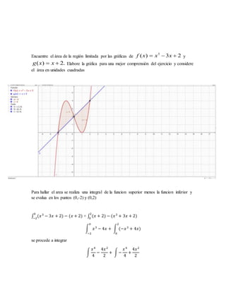 Encuentre el área de la región limitada por las gráficas de 23)( 3
 xxxf y
.2)(  xxg Elabore la gráfica para una mejor comprensión del ejercicio y considere
el área en unidades cuadradas
Para hallar el area se realiza una integral de la funcion superior menos la funcion inferior y
se evalua en los puntos (0,-2) y (0,2)
∫ (𝑥30
−2
− 3𝑥 + 2) − (𝑥 + 2) + ∫ (𝑥 + 2
2
0
) − (𝑥3
+ 3𝑥 + 2)
∫ 𝑥3
− 4𝑥 + ∫ (−𝑥3
+ 4𝑥)
2
0
0
−2
se procede a integrar
∫
𝑥4
4
−
4𝑥2
2
+ ∫−
𝑥4
4
+
4𝑥2
2
 