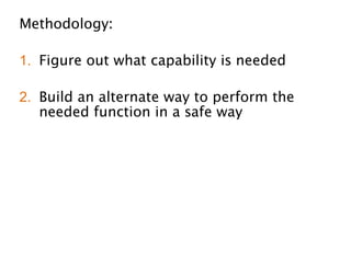 Methodology:
!
1. Figure out what capability is needed
!
2. Build an alternate way to perform the
needed function in a safe way
!
3. Transition the organization over to the
safe way
!
4. Alert on any usage of the old unsafe way
 