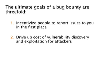 The ultimate goals of a bug bounty are
threefold: 
!
1. Incentivize people to report issues to you
in the first place
!
2. Drive up cost of vulnerability discovery
and exploitation for attackers 
!
3. Provide an external validation of if your
security program is working (or not)
 