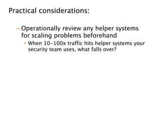 Practical considerations: 
!
– Operationally review any helper systems
for scaling problems beforehand
• When 10-100x traffic hits helper systems your
security team uses, what falls over?
!
– Money almost never the overriding factor,
hall of fame is 
!
– Researchers are generally great to interact
with
 