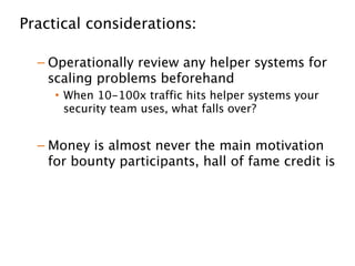 Practical considerations: 
!
– Operationally review any helper systems for
scaling problems beforehand
• When 10-100x traffic hits helper systems your
security team uses, what falls over?
!
– Money is almost never the main motivation
for bounty participants, hall of fame credit is 
!
– Researchers are generally great to interact
with
 