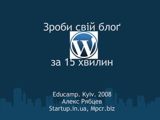 Зроби свій блоґ за 15 хвилин Educamp. Kyiv. 2008 Алекс Рябцев Startup.in.ua, Mpcr.biz 